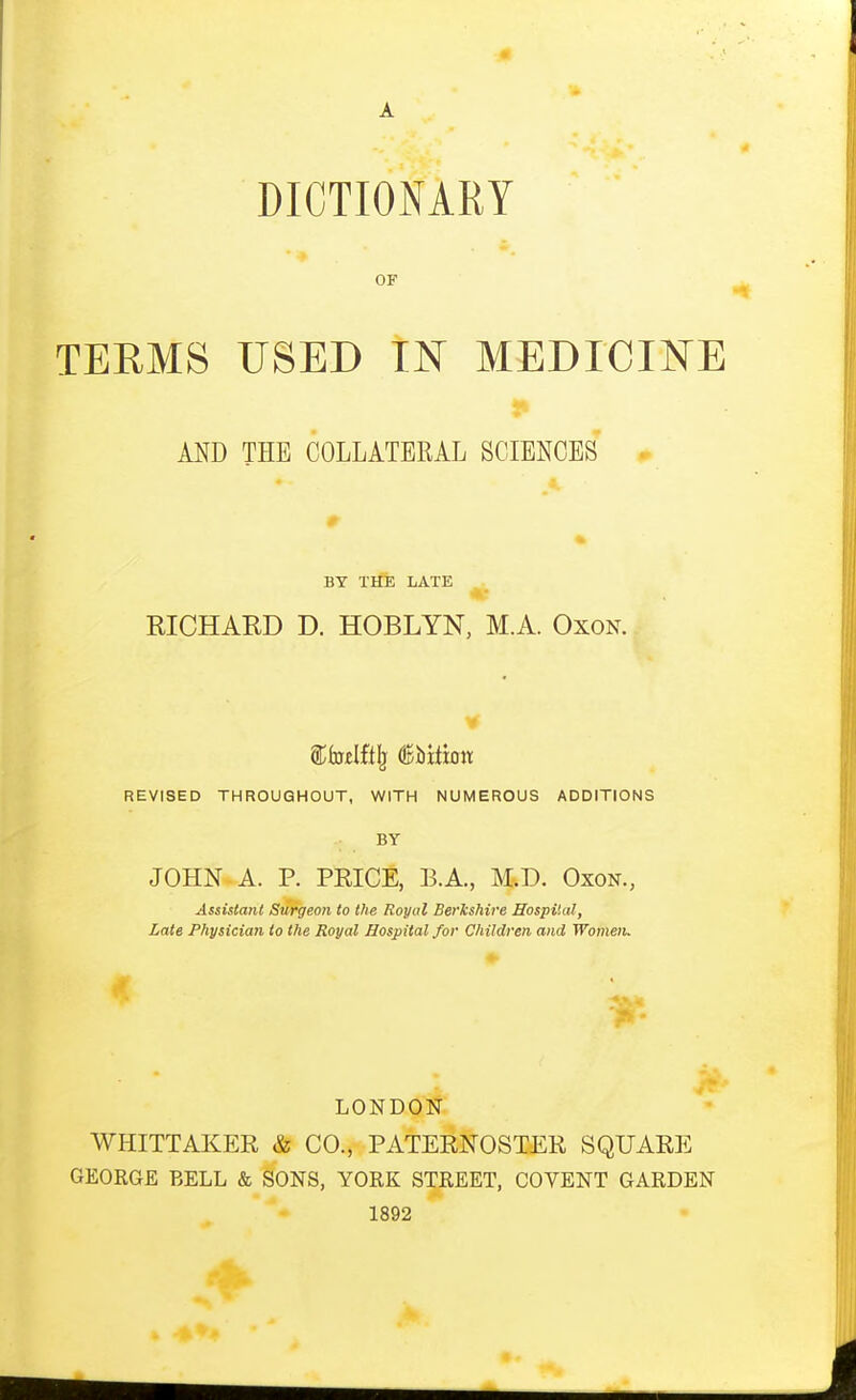 DICTIONARY OF TERMS USED IN MEDICINE AND THE COLLATERAL SCIENCES . BY THE LATE RICHARD D. HOBLYN, M.A. Oxon. REVISED THROUGHOUT, WITH NUMEROUS ADDITIONS BY JOHN A. p. PEICE, B.A., M.D. Oxon., Assistant Surgeon to the Royal Berkshire Hospital, Late Physician to the Royal Hospital for Children and Womeiu LONDON WHITTAKER & CO., PATERNOSTER SQUARE GEORGE BELL & SONS, YORK STREET, COVENT GARDEN 1892