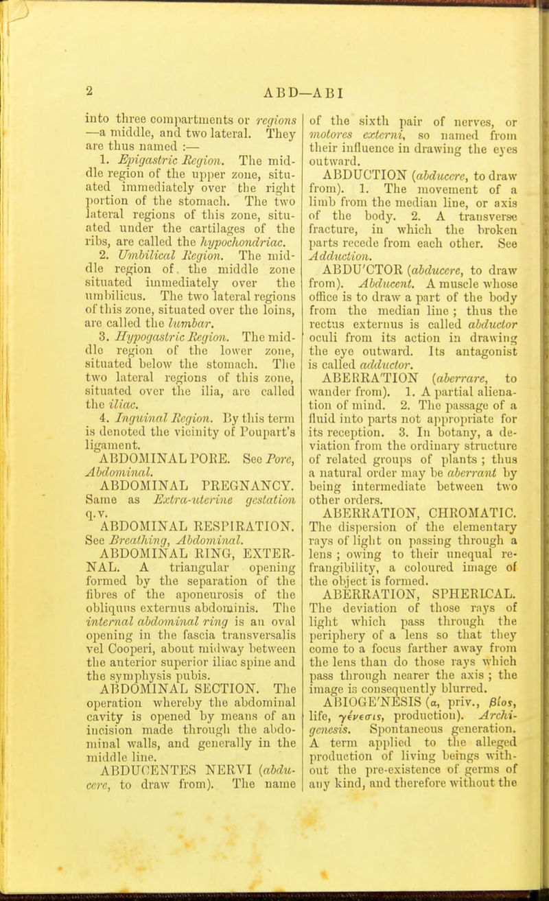 into three compartments or regions —a middle, and two lateral. They are thus named :— 1. Epigastric Region. The mid- dle region of the upper zone, situ- ated immediately over the right l)ortion of the stomach. The two lateral regions of this zone, situ- ated under the cartilages of the ribs, are called the hypoclwndriac. 2. Umbiliccd llegion. The mid- dle region of the middle zone situated immediately over the umbilicus. The two lateral regions of this zone, situated over the loins, are called the lumbar. Z. Hypogastric Region. The mid- dle region of the lower zone, situated below the stomach. Tlie two lateral regions of this zone, situated over the ilia, are called the iliac. 4. Ingioinal Region. By this term is denoted the vicinity of Poupart's ligament. ABDOMINAL POKE. See Pore, Abdominal. ABDOMINAL PREGNANCY. Same as Extra-uterine gestation q.v. ABDOMINAL RESPIRATION. See Breathing, Abdomhial. ABDOMINAL RING, EXTER- NAL. A triangular opening formed by the separation of the fibi'es of the aponeurosis of the obliquns externus abdominis. The inter7ial abdominal ring is an oval opening in the fascia ti'ansversalis vel Cooperi, about midway between the anterior superior iliac spine and the symphysis pubis. ABDOMINAL SECTION. The operation whereby the abdominal cavity is opened by means of an incision made through the abdo- minal walls, and generally in the middle line. ABDUCENTES NERVI {abdu- cerc, to draw from). The name of the sixth pair of nerves, or motores cxtcrni, so named from their influence in drawing the eyes outward. ABDUCTION {ahducere, to draw from). 1. The movement of a limb from the median line, or axis of the body. 2. A transverse fracture, in which the broken parts recede from each other. See Adduction. ABDU'CTOR {abducere, to draw from). Abducent. A muscle whose office is to draw a part of the body from the median line ; thus the rectus externus is called abductor oculi from its action in drawing the eye outward. Its antagonist is called adductor. ABERRATION {aberrare, to wander from). 1. A partial aliena- tion of mind. 2. The passage of a fluid into parts not appropriate for its reception. 3. In botany, a de- viation from the ordinary structure of related groups of plants ; thus a natural order may be aberrant by being intermediate between two other orders. ABERRATION, CHROMATIC. The disjiersion of the elementary rays of light on passing through a lens ; owing to their unequal re- frangibility, a coloured image of the object is formed. ABERRATION, SPHERICAL. The deviation of those rays of light Avhich pass through the periphery of a lens so that they come to a focus farther away from the lens than do those rays which pass through nearer the axis ; the image is consequently blurred. ABIOGE'NESIS (a, priv., iS/oy, life, yeveffts, production). Archi- genesis. Spontaneous generation. A term applied to the alleged production of living beings with- out the pre-existence of germs of any kind, and therefore without the