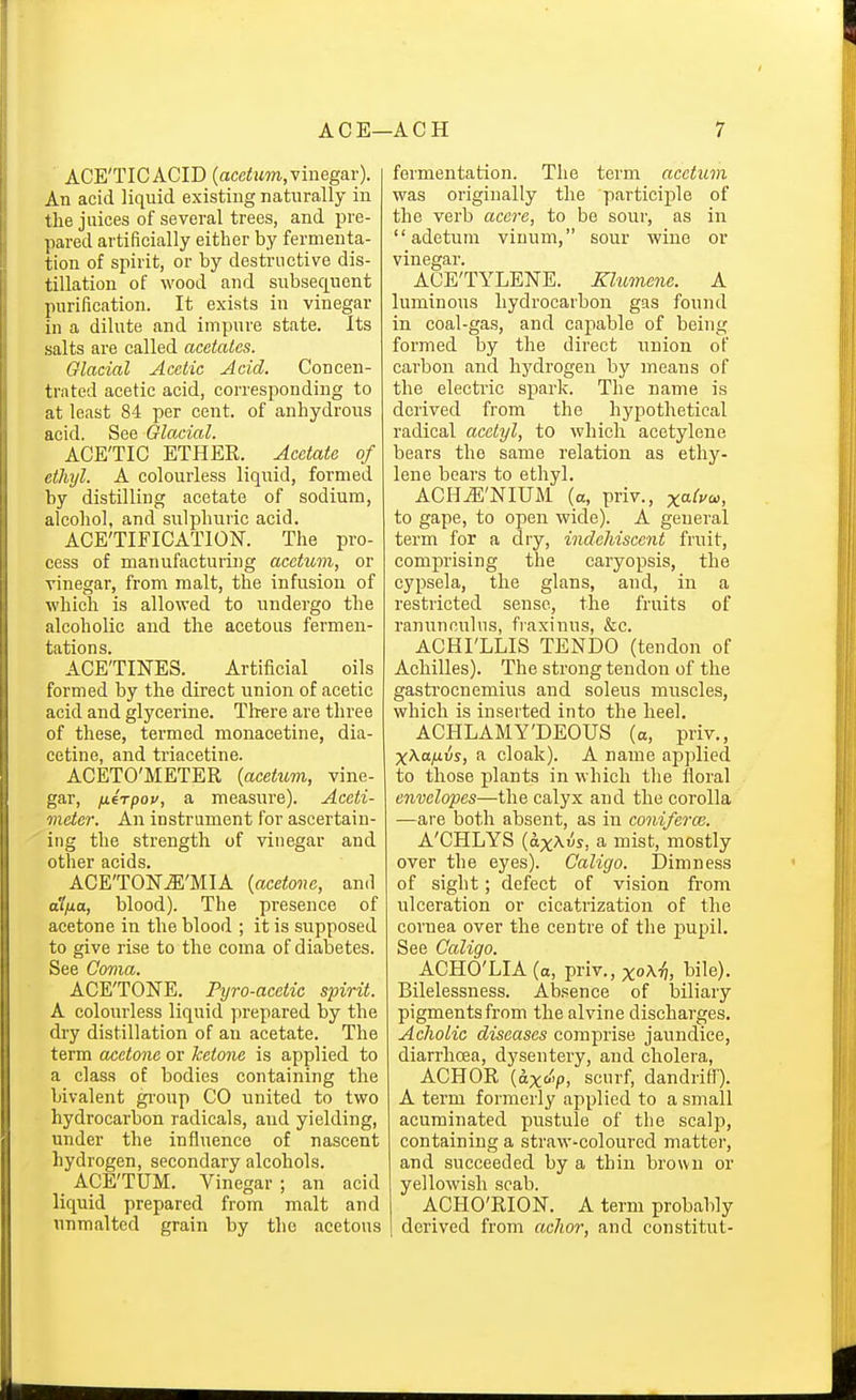 ACE'TICACID (acc/lwm,vinegar). An acid liquid existing naturally in the juices of several trees, and pre- pared artificially either by fermenta- tion of spirit, or by destructive dis- tillation of wood and subsequent purification. It exists in vinegar in a dilute and impure state. Its salts are called acetates. Glacial Acetic Acid. Concen- trated acetic acid, corresponding to at least 84 per cent, of anhydrous acid. See Glacial. ACE'TIC ETHER. Acetate of ethyl. A colourless liquid, formed by distilling acetate of sodium, alcohol, and sulphuric acid. ACE'TIFICATION. The pro- cess of manufacturing acetuvi, or vinegar, from malt, the infusion of which is allowed to undergo the alcoholic and the acetous fermen- tations. ACE'TINES. Artificial oils formed by the direct union of acetic acid and glycerine. There are three of these, termed monacetine, dia- cetine, and triacetine. ACETO'METER {acetum, vine- gar, fxirpov, a measure). Aceti- meter. An instrument for ascertain- ing the strength of vinegar and other acids. ACE'TON^'MIA {acetone, and a'/yua, blood). The presence of acetone in the blood ; it is supposed to give rise to the coma of diabetes. See Covia. ACE'TONE. Pyro-acetic spirit. A colourless liquid prepared by the dry distillation of an acetate. The term oA^ctone or ketone is applied to a class of bodies containing the bivalent gi-onp CO united to two hydrocarbon radicals, and yielding, under the influence of nascent hydrogen, secondary alcohols. _ ACE'TUM. Vinegar ; an acid liquid prepared from malt and unmaltcd grain by the acetous fermentation. The term aeetuin was originally the participle of the verb acere, to be sour, as in  adetum vinum, sour wine or vinegar. ACETYLENE. Klumene. A luminous hydrocarbon gas found in coal-gas, and capable of being formed by the direct union of carbon and hj^drogen by means of the electric spark. The name is derived from the hypothetical radical acetyl, to which acetylene bears the same relation as ethy- lene bears to ethyl. ACH^'NIUM (a, priv., x^^fo-, to gape, to open wide). A general term for a dry, indeliisccnt fruit, comprising the caryopsis, the cypsela, the glans, and, in a restricted sense, the fruits of ranunculus, fraxinus, &c. ACHI'LLIS TENDO (tendon of Achilles). The strong tendon of the gastrocnemius and soleus muscles, which is inserted into the heel. ACHLAMY'DEOUS (a, priv., XAttyttus, a cloak). A name apjdied to those plants in which the floral envelopes—the calyx and the corolla —are both absent, as in coniferce. A'CHLYS {ax^vs, a mist, mostly over the eyes). Caligo. Dimness of sight; defect of vision from ulceration or cicatrization of the cornea over the centre of the pupil. See Caligo. ACHO'LIA (a, priv., xoXiJ, bile). Bilelessness. Absence of biliary pigments from the alvine discharges. Acholic diseases comprise jaundice, diarrhoea, dysentery, and cholera, ACHOR (ax&V> scurf, dandriff). A term formerly applied to a small acuminated pustule of the scalp, containing a straw-coloured matter, and succeeded by a thin brown or yellowish scab. ACHO'RION. A term probably derived from achor, and constitut-