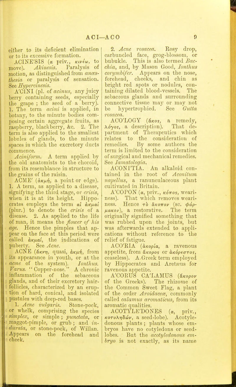 eitlier to its deficient elimination or to its excessive formation. ACINE'SIS (o priv., icivfoi. to move). Akinesis. Paralysis of motion, as distinguislied from anccs- thesia or paralysis of sensation. See Eypercincsis. A'CINI (pi. oi acinus, any juicy berry containing seeds, especially the grape ; the seed of a beriy). 1. The term acini is applied, in botany, to the minute bodies com- posing certain aggregate I'ruits, as raspberry, blackberry, &c. 2. Tlie term is also applied to the smallest lobules of glands, to the minute spaces in which the excretory ducts commence. Aciniform. A term applied by the old anatomists to the choroid, from its resemblance in structure to the grains of the raisin. ACME' {aKfj.7], a point or edge). 1. A term, as applied to a disease, .signifying the third stage, or crisis, when it is at its height. Hippo- crates employs the term at aicfiai (plur.) to denote the crisis of a disease. 2. As apjilied to the life of man, it means the flower of his age. Hence the pimples that ap- pear on the face at this period were called uKfia't, the indications of puberty. See Ac7ie. ACNE {&Kvr), quasi, clk/xt), from its appearance in youth, or at the acme of the system). lonthus. Fanes. Copper-nose. A chronic inflammation of the sebaceous glands, and of their excretory hair- follicles, characterized by an erup- tion of hard, conical, and isolated pustules with deep-red bases. 1. Acne vulgaris. Stone-pock, or whelk, comprising the species simplex, or simple; punctata, or maggot-pimple, or grub ; and in- durata, or stone-pock, of Willan. ■ Appears on the forehead and cheek. 2. Acne rosacea. Rosy drop, carbuncled face, grog-blossom, or bubukle. This is also termed Sac- chia, and, by Mason Good, lonthus corymhi/cr. Appears on the nose, forehead, cheeks, and chin as bright red spots or nodules, con- taining dilated blood-vessels. The sebaceous glands and surrounding connective tissue ma}- or may not be hypertrophied. See Gutla rosacea. ACO'LOGY {&KOS, a remedy, K6'yos, a description). That de- partment of Therapeutics which relates to the consideration of remedies. By some authors the term is limited to the consideration of surgical and mechanical remedies. See lamatologia. ACONl'TIA. An alkaloid con- tained in the root of Aconilum napiellus, a ranunculaceous plant cultivated in Britain. A'COPON (o, priv., k6ttos, weari- ness). That which removes weari- ness. Hence rh hKo-nov (sc. (pap- HaKov), a restorative. The term originally signified something that was rubbed upon the joints, but was afterwards extended to appli- cations without reference to the relief of fatigue. ACO'RIA {aKopla, a ravenous appetite, from &icopos or axSpeixTos, ceaseless). A.Greek term emjiloyed by Hippocrates and Aretajus for ravenous ajipetite. A'CORUS CA'LAMUS (&Kopoy of the Greeks). The rhizome of the Common Sweet Flag, a plant of the order Aroidaccce, commonly called calamus aromaticus, from its aromatic qualities. ACOTYLE'DONES (a, priv., KOTvKriSdov, a seed-lobe). Acotyle- donous plants ; plants whose em- bryos have no cotyledons or seed- lobes. But the acotyleclcmous em- bryo is not exactly, as its name