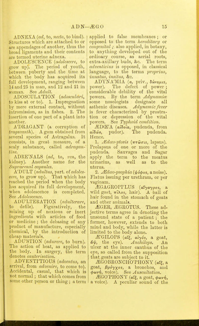 ADNEXA (ad, to, nedo, to bind). Structures which are attached to or are apjjcndages of anotlier, thus the broad ligaments and their contents are termed uterine adnexa. ADOLE'SCENCE {culolcsccre, to gi-ow up). The period of youth, between puberty and the time at which the body has acquired its full development, ranging between 14 and 25 in man, and 12 and 21 in woman. See Adult. ADOSCULA'TION {adosmlari, to kiss at or to). 1. Impregnation by mere external contact, without intromission, as in fishes. 2. The insertion of one part of a plant into another. 'DRAGANT (a corruption of tragacanth). A gum obtained from several species of Astragalus. It consists, in great measure, of a scaly substance, called adragan- iine. ADRE'NALS {ad, to, ren, the kidney). Another name for the Supvarmal capsules. A'DULT {aduUus, part, oiadoles- cere, to grow up). That which has reached the period when the body has acquired its full development, when adolescence is completed. See Adolescence. ADU'LTE RATION {adulterare, to defile). Figuratively, the mixing up of noxious or inert ingredients with articles of food or medicine ; the debasing of any product of manufacture, especially chemical, by the introduction of cheap materials. ADU'STION {adurere, to burn). The action of heat, as applied to the body. In surgery, the term denotes caicterisation. ADVENTITIOUS {advenius, an arrival, from advcnire, to come to). Accidental, casual, that which is not normal; that which comes from some other person or thing ; a term applied to false membranes; or opposed to the term hereditary or congenital; also applied, in botany, to anything developed out of the ordinary course, as aerial roots, extra-axillary buds, &c. The term adventicius is opposed, in classical language, to the terms propi-itos, vmatus, insitus, &c. ADYNA'MIA (o, priv., Swa^ts, power). The defect of power ; considerable debility of the vital powers. By the term Adynamim some nosologists designate all asthenic diseases. Adynamic fever is fever characterized by prostra- tion or depression of the vital powers. See Typhoid condition. ^DQi'A (alSola, pudenda, from alSeis, pudor). The pudenda. Hence. 1. ^docO'iJtosis {iTTciffis, lapsus). Prolapsus of one or more of the pudenda. Sauvages and Sagar apply the term to the meatus urinarius, as well as to the uterus. 2. ^doeo-pso2)hia{^6(t>os, anoise). Flatus issuing per urethram, or per vagi nam. iEGAGROPI'LUS {aiyaypos, a wild goiit, ttIKos, hair). A ball of hair found in the stomach of goats and other animals. ^GER, ^GROTUS. These ad- jective terms agree in denoting the unsound state of a patient ; the former, however, extends to both mind and body, while the latter is limited to the body alone. iE'GILOPS (ari, alySs, a goat, the eye). Anchilops, Au ulcer at the inner canthus of the eye, so called from the supposition that goats are subject to it. iEGOBRONCHO'PHONY a goat, fip6yxos, a bronchos, and (pmvl], voice). See Auscultation. ^GO'PHONY (a% a goat, <pu,vl), a voice). A peculiar sound of the