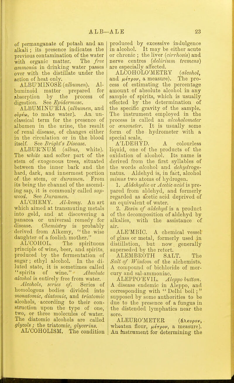 of permanganate of potash and an alkali; its presence indicates tlie previous contamination of the water with organic matter. The free ammonia in drinking water passes over with the distillate under the action of heat only. ALBU'MINOSiE (aZfiimew)- Al- buminoid matter prepared for absorption by the process of digestion. See Epidermose. ALBUMINU'RIA {albtmnen, and ovpeu, to make water). An un- classical term for the presence of albumen in the urine, the result of renal disease, of changes either in the circulation or in the blood itself. See Bright's Disease. ALBUR'NUM {albv,s, white). The white and softer part of the stem of exogenous trees, situated between the inner bark and the hard, dark, and innermost portion of the stem, or duramen. From its being the channel of the ascend- ing sap, it is commonly called sap- wood. See Duraynen. AL'CHEMY. Al-kemy. An art which aimed at transmuting metals into gold, and at discovering a panacea or universal remedy for disease. Chemistry is probably derived from Alkemy, the wise daughter of a foolish mother. AL'COHOL. The spirituous principle of wine, beer, and spirits, produced by the fermentation of sugar ; ethyl alcohol. In the di- luted state, it is sometimes called spirits of wine. Absolute alcohol is entirely free from water. Alcohols, series of. Series of homologous bodies divided into monatomic, diatomic, and triatomic alcohols, according to their con- struction upon the type of one, two, or tbree molecules of water. The diatomic alcohols are called glycols; the triatomic, glycerins. AL'COHOLISM. The condition produced by excessive indulgence in alcohol. It may be either acute or chronic ; the liver {cirrhosis) and nerve centres {delirimn tremens) are especially affected. ALCOHOLO'METRY (alcohol, and nerpov, a measure). The pro- cess of estimating the percentage amount of absolute alcohol in any sample of spirits, which is usually effected by the determination of the specific gravity of the sample. The instrument employed in the process is called an alcoholometer or cenometer. It is usually some form of the hydrometer with a special scale, A'LDEHYD. A colourless liquid, one of the products of the oxidation of alcohol. Its name is derived from the iirst syllables of the words aZcohol and dehydvoge- natus. Aldehyd is, in fact, alcohol minus two atoms of hydrogen. 1. Aldehydic or Acetic acid is pre- pared from aldehyd, and formerly regarded as a'cetic acid deprived of an equivalent of water. 2. Resin of aldehyd is a product of the decomposition of aldehyd by alkalies, with the assistance of air. ALE'MBIC. A chemical vessel of glass or metal, formerly used in distillation, but now. generally superseded by the retort. ALEMBROTH SALT. The Salt of Wisdom of the alchemists. A compound of bichloride of mer- cury and sal-ammoniac. ALEPPO'EVIL. Aleppo button. A disease endemic in Aleppo, and corresponding with Delhi boil; supposed by some authorities to be duo to the presence of a fungus in the distended lymphatics near the sore. ALEURO'METER {&\evpou, whoaten flour, fxerpov, a measure). An instrument for determining the