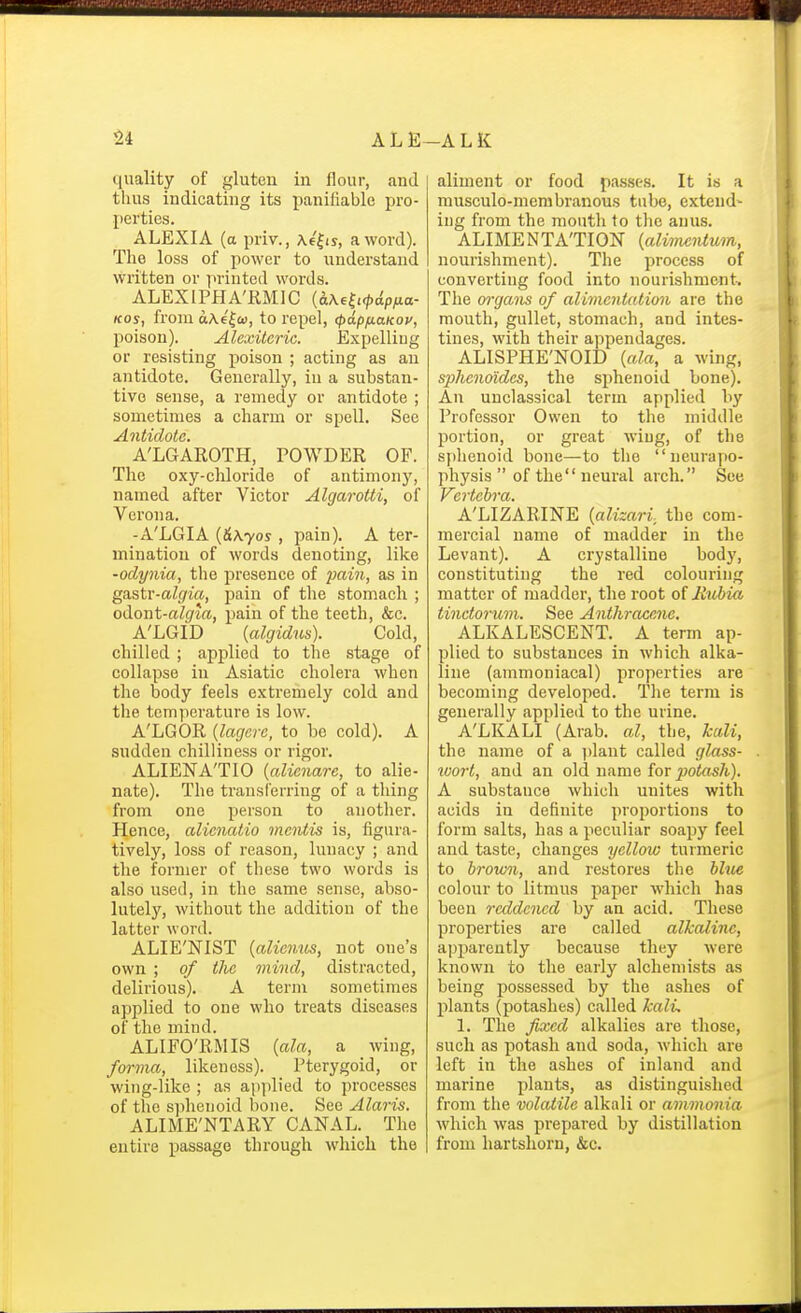 quality of f^luten in flour, and thus indicating its panifiable pro- perties. ALEXIA (a priv., Ae|is, a word). The loss of power to understand written or printed words. ALEXIPHA'RMIC {&.\f^i<pdpna- Kos, from aA.6'|c», to repel, <pdpfiaKov, poison). Alexiteric. Expelliug or resisting poison ; acting as an antidote. Generally, in a substan- tive sense, a remedy or antidote ; sometimes a charm or spell. See Antidote. A'LGAROTH, POWDER OF. The oxy-chloride of antimonj', named after Victor Algarotti, of Verona. -A'LGIA {&\yos , pain). A ter- mination of words denoting, like -oclynia, the j)resence of pain, as in gastr-algia, pain of the stomach ; odont-algia, pain of the teeth, &c. A'LGID {algidus). Cold, chilled ; applied to the stage of collapse in Asiatic cholera when the body feels extremely cold and the temperature is low. A'LGOR {lagerc, to be cold). A sudden chilliness or rigor. ALIENA'TIO {alicnare, to alie- nate). The transferring of a thing from one person to anotlier. Hence, alienatio mentis is, figura- tively, loss of reason, lunacy ; and the former of these two words is also used, in the same sense, abso- lutely, without the addition of the latter word. ALIE'NIST (aliemis, not one's own ; of the mind, distracted, delirious). A term sometimes applied to one who treats diseases of the mind. ALIFO'RMIS {ala, a wing, forma, likeness). Pterygoid, or wing-like ; as applied to processes of the s]ihenoid bone. See Alaris. ALIME'NTARY CANAL. The entire passage through which the aliment or food passes. It is a musculo-membi-anous tube, extend- ing from the mouth to the anus. ALIMENTATION {alimeiUum, nourishment). The process of converting food into nourishment. The organs of alimentation are the mouth, gullet, stomach, and intes- tines, with their appendages. ALISPHE'NOID {ala, a wing, sphcnoidcs, the sphenoid bone). An unclassical term applied hy Professor Owen to the middle portion, or great wing, of the sphenoid bone—to the neurapo- physis  of the neural arch. See J'^c vtcbvci A'LIZARINE {alizari; the com- mercial name of madder in the Levant). A crystalline body, constituting the red colouring matter of madder, the root of liubia tinctorum. See Anthracene. ALKALESCENT. A term ap- plied to substances in which alka- line (ammoniacal) properties are becoming developed. Tlie term is generally applied to the urine. A'LKALI (Arab, al, the, kali, the name of a idant called glass- tvort, and an old name for iJotash). A substance which unites with acids in definite proportions to form salts, has a peculiar soapy feel and taste, changes yellow turmeric to brown, and restores the hhie colour to litmus paper which has been reddened hy an acid. These properties are called alkaline, apparently because they were known to the early alchemists as being possessed by the ashes of plants (potashes) called kalL 1. The fixed alkalies are those, such as potash and soda, which are left in the ashes of inland and marine plants, as distinguished from the volatile alkali or ammonia which was prepared by distillation from hartshorn, &c.