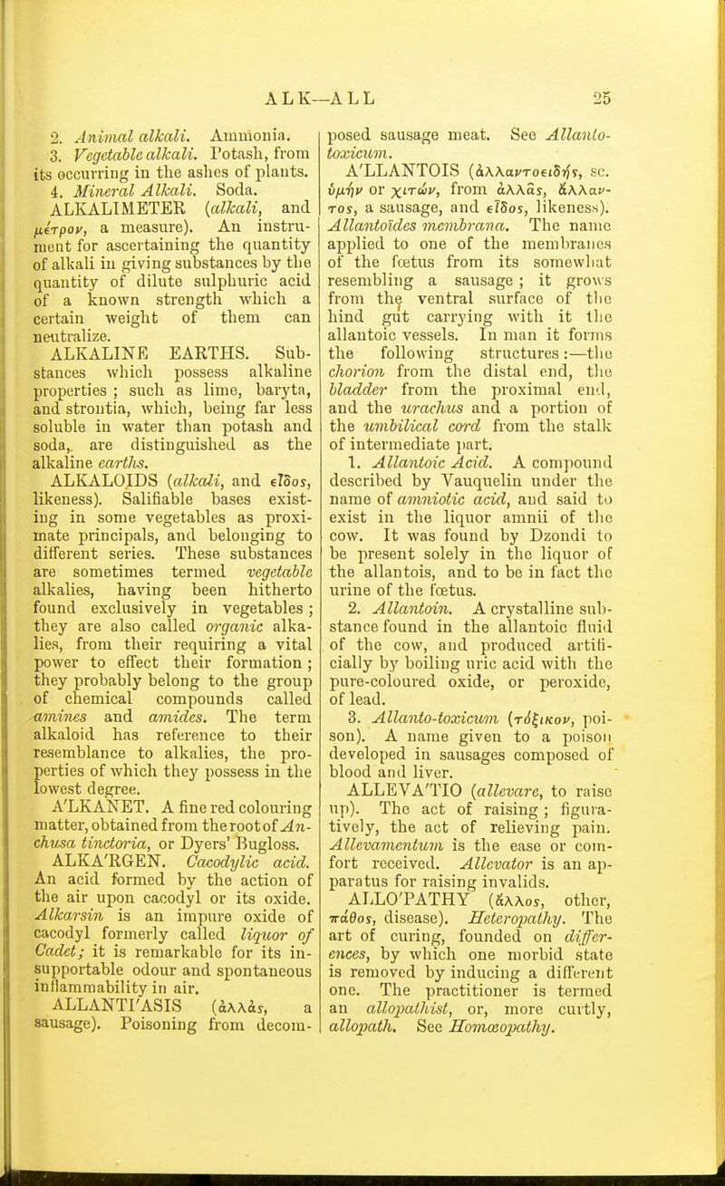 2. Animal alkali. Ammonia. 3. Vegetable alkali. Potash, from its occurring in the ashes of plants. 4. Mineral Alkali. Soda. ALKALI METER {alkali, and fierpoy, a measure). An instru- ment for ascertaining the quantity of alkali in giving substances by the quantity of dilute sulphuric acid of a known strength which a certain weight of them can neutralize. ALKALINE EARTHS. Sub- stances which possess alkaline properties ; such as lime, baryta, and stroutia, which, being far less soluble in water than potash and soda, are distinguished as the alkaline eartlis. ALKALOIDS [alkali, and eloos, likeness). Salifiable bases exist- ing in some vegetables as proxi- mate principals, and belonging to ditferent sei'ies. These substances are sometimes termed vegetable alkalies, having been hitherto found exclusively in vegetables; they are also called m-ganic alka- lies, from their requiring a vital power to effect their formation; they probably belong to the group of chemical compounds called -amines and amides. The term alkaloid has reference to their re.semblance to alkalies, the pro- perties of which they possess in the lowest degree. A'LKANET. A fine red colouring matter, obtained from the root of ^7i- chusa tinctoria, or Dyers' Bugloss. ALKA'RGEN. Cacodylic acid. An acid formed by the action of the air upon cacodyl or its oxide. Alkarsin is an impure oxide of cacodyl formerly called liq2ior of Cadet; it is remarkable for its in- supportable odour and spontaneous infiamraability in air. ALLANTI'ASIS a sausage). Poisoning from decom- posed sausage meat. See Allanlo- A'LLANTOIS (dWavToeiSrJy, sc. u/iTjv or x'Tcii', from aWas, &Wav- Tos, a sausage, and flSos, likeness). Allanto'ides mcmbrana. The name applied to one of the memVirane.s of the fcetus from its somewhat resembling a sausage ; it grows from the ventral surface of the hind gut carrying with it the allantoic vessels. In man it forms the following structures :—the chorion from the distal end, the bladder from the proximal end, and the uracJms and a portion of the umbilical cord from the stallc of intermediate part. 1. Allantoic Acid. A compound described by Vauquelin under the name of amniotic acid, and said to exist in the liquor amnii of the cow. It was found by Dzondi to be present solely in the liquor of the allantois, and to be in fact the urine of the foetus. 2. Allantoin. A crystalline sub- stance found in the allantoic fluid of the cow, and produced artifi- cially by boiling uric acid with the pure-coloured oxide, or peroxide, of lead. 3. Allanto-toxicicm (r6^iKov, poi- son). A name given to a poison developed in sausages composed of blood and liver. ALLEVA'TIO (allevare, to raise up). The act of raising ; figui'a- tively, the act of relieving pain. Allevamentum is the ease or com- fort received. Allcvator is an ap- paratus for raising invalids. ALLO'PATHY (5a\os, other, Trddos, disease). Hetcropathy. The art of curing, founded on differ- ences, by which one morbid state is removed by inducing a different one. The practitioner is termed an allopathist, or, more curtly, allopath. See Homoeopathy.