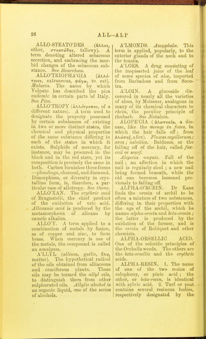 ALLO-STEATO'DES {&\\os, other, trreaTciSrjs, tallowy). A term denoting altered sebaceous secretion, and embracing the mor- bid changes of the sebaceous sub- stance. See Stearrhcea. ALLO'TRIOPHA'GIA {a\\6- rptos, extraneous, (pdyco, to eat). Mahicia. Tlie name by which Volpato has described the pica endemic in certain parts 'of Italy. ALLO'TROPY {k\K6TpoT7os, of a different nature). A term used to designate the projjerty possessed by certain substances of existing in two or more distinct sta-tes, the chemical and physical properties of the same substance dilfering in each of the states in which it exists. Sulphide of mercury, for instance, may bo procured in the black and in the red state, yet its composition i.s inecisely the same in both. Carbon furnishes three forms —])lumb;igo, charcoal, and diamond. Dimorphism, or diversity in crys- talline form, is, therefore, a par- ticular case of allotropy. Sec Ozone. ALLO'XAN. The 'erythric acid of Brugnatelli, the chief product of the oxidation of uric acid. Alloxanic acid is prodnced by the metamorphosis of alloxan by caustic alkalies. ALLO'Y. A term ajiiilied to a combination of metals by fusion, as of copper and zinc, to foim brass. When mercury is one of the metals, the compound is called an amalgam. A'LLYL {allium, garlic, v\t], matter). Tlie hypothetical radical of the oils obtained from alliaceous and cruciferous plants. These oils may bo termed the allyl oils, to distinguish them from other sulphurated oils. Alhjlic alcohol is an organic liquid, one of the series of alcohols. A'LMONDS. Amygdala;. Tliis term is applied, popularly, to the exterior glands of the neck and to the tonsils. A'LOES. A drug consisting of the inspissated juice of the leaf of some species of aloe, imported from Barbadoes and from Soco- tra. A'LOIN. A glucoside dis- covered in nearly all the varieties of aloes, by Meissner, analogous in many of its chemical characters to rhcin, the peculiar principle of rhubarb. See Nataloin. ALOPE'CIA ( h.\wiTfKla, a dis- ease, like the mange in foxes, in which the hair falls olf; from AKcJonr]^, a fox). Fluxus capillorum; area; ailvities. Baldness, or the falling otf of the hair, called fox- evil or scurf. Alopecia unguis. Fall of the nail ; an aflection in which the nail is regularly shed ; a new nail being formed beneath, while the old one becomes loosened pre- viou.sly to falling olf. ALPHA-O'RCEIN. Dr Kane finds the orcein of archil to be often a mixture of two substances, differing in their proportion with the age of the archil, which he names alj)ha-orcein tmA beta-orccin ; the latter is produced by the oxidation of the former, and is the orcein of Robiqnet and other chemists. ALPHA-ORSELLIC ACID. One of the colorific principles of the Orchella weeds. The others are the heia-orsellic and the erythric acids. ALPHA-RESIN. 1. The name of one of the two resins of colophony, or pinic acid ; tiie otlier, or hela-resin, is identical with sylvic acid. 2. Turf or peat contains several resinous bodies, respectively designated by the