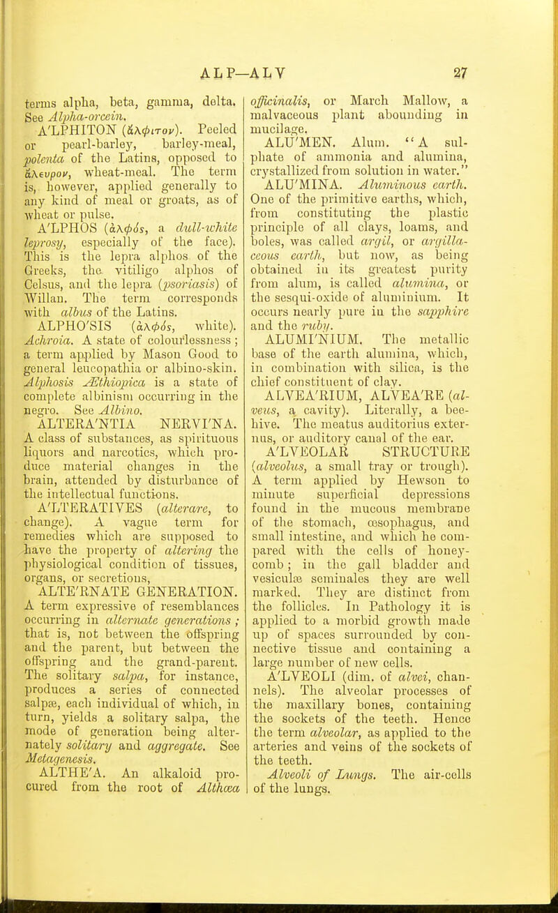 terms alpha, beta, gamma, delta. See AlplM-orccin. A'LPHITON {&K(t>i-rov). Peeled or pearl-barley, barley-meal, polenta of the Latins, opposed to &\tvpov, wheat-meal. The term is, however, applied generally to any kind of meal or groats, as of wheat or pulse. A'LPHOS {a.\(p6s, a duU-tchitc leprosy, especially of the face). This is the lepra alphos of the Greeks, the vitiligo alphos of Celsus, and the lepra {2Jsoriasis) of Willan. The terra corresponds with albus of the Latins. ALPHO'SIS (aA0($s, white). Achroia. A state of colourlessness ; a term applied by Masou Good to general leucopathia or albino-skin. Alphosis JEthiopica is a state of complete albinism occurring in the negro. See Albino. ALTERA'NTIA NERVI'NA. A class of substances, as spirituous liquors and narcotics, which pro- duce material changes in the brain, attended by disturbance of the intellectual functions. A'LTERATIVES [aUerare, to change). A vague term for remedies which are supposed to have the property of altering the physiological condition of tissues, organs, or secretions, ALTE'RNATE GENERATION. A term expressive of resemblances occurring in alternate generations ; that is, not between the offspring and the parent, but between the offspring and the grand-parent. The solitary saljoa, for instance, produces a series of connected salpse, each individual of which, in turn, yields a solitary salpa, the mode of generation being alter- nately solitary and aggregate. See Metagenesis. ALTHE'A. An alkaloid pro- cured from the root of Althcm officinalis, or March Mallo^v, a malvaceous plant abounding in mucilage. ALU'MEN. Alum. A sul- phate of ammonia and alumina, crj'stallized from solution in water. ALU'MINA. Aluminous earth. One of the primitive earths, which, from constituting the plastic principle of all clays, loams, and boles, was called argil, or argilla- ceous earth, but now, as being obtained iu its greatest purity from alum, is called alumina, or the sesqui-oxide of aluminium. It occurs nearly pure iu the sapphire and the ruhy. ALUMI'NIUM. The metallic base of the earth alumina, which, iu combination with silica, is the chief constituent of clay. ALVEA'RIUM, ALVEA'RE {al- veus, a cavity). Literally, a bee- hive. The meatus auditorius exter- nus, or auditory canal of the ear. A'LVEOLAR STRUCTURE {alveolus, a small tray or trough). A term applied by Hewsou to minute superficial depressions found in the mucous membrane of the stomach, rosophagus, .and small intestine, and which he com- pared with the cells of honey- comb ; in the gall bladder and vesiculaj scminales they are well marked. They are distinct from the follicles. In Pathology it is applied to a morbid growth made up of spaces surrounded by con- nective tissue aud containing a large number of new cells. A'LVEOLI (dim. of alvei, chan- nels). The alveolar processes of the maxillary bones, containing the sockets of the teeth. Hence the term alveolar, as applied to the arteries and veins of the sockets of the teeth. Alveoli of Lungs. The air-cells of the lungs.