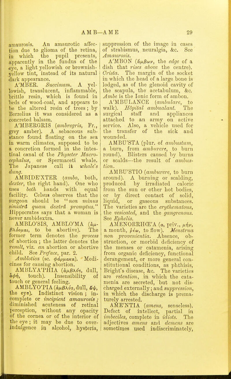 amaurosis. An amnurotic affec- tion due to glioma of the retina, in which the pupil presents, apparently in the fundus of the eye, a light yellowish or brownish- yellow tint, instead of its natural dark appearance. A'MBER. Sitccimm.. A yel- lowish, translucent, inflammable, brittle resin, which is found in beds of wood-coal, and appears to be the altered resin of trees; by Berzelius it was considered as a concreted balsam. A'MBERGRIS {ambregris, Fr., grey amber). A sebaceous sub- .stance found floating on the sea in warm climates, supposed to be a concretion formed in the intes- tinal canal of the Physeter Macro- ccphalus, or Spermaceti whale. The Japanese call it whale's clung. AMBIDE'XTER {amho, both, (Uxter, the right hand). One who uses both hands with equal facility. Celsus observes that the surgeon should be iion minus sinistrd quam dextrd promphts. Hippocrates says that a woman is never ambidextra. AMBLO'SIS, AMBLO'MA (a^- P\6ofiai, to be abortive). The former term denotes the process of abortion ; the latter denotes the res^ilt, viz. an abortion or abortive child. See Preface, par. 2. Amhlotica (sc. <^ap/ia/(a). Medi- cines for causing abortion. ^ AMBLYA'PHIA (d/i)3xdT, dull, a(f)i), touch). Insensibility of touch or general feeling. AMBLY0TIA((iM/3A^s,dull, the eye). Indistinct vision ; in- complete or incipient amaurosis; diminished acuteness of retinal perception, without any opacity of the cornea or of the interior of the eye ; it may be due to over- indulgence ji> alcohol, hysteria, suppression of the image in cases of strabismus, neuralgia, &c. See Amaurosis. A'MBON {afM^wv, the edge of a dish that rises above the centre). Crista. The margin of the socket in which the head of a large bone is lodged, as of the glenoid cavity of the scapula, the acetabulum, &c. Ambe is the Ionic form of arabon. A'MBU LANCE {ambulare, to walk). H6pital ambualant. The surgical staff and appliances attached to an army on active service. Also, a vehicle used for the transfer of the sick and wounded. AMBU'STA (plur. of amhustum, a burn, from ambarere, to burn round). Blisters caused by burns or scalds—the result of ambus- Hon. AMBU'STIO {amburcre, to burn around). A burning or scalding, produced by irradiated caloric from the sun or other hot bodies, or by direct contact of solid, liquid, or gaseous substances. The varieties are the eryt/iematous, the vesicated, and the gangrenous. See Ephelis. AMENORRHCE'A (a, priv., a month, piu, to flow). Menstnia non provcnienlia. Absence, ob- struction, or morbid deficiency of the menses or catamenia, arising from organic deficiency, functional derangement, or more general con- stitutional conditions, as phthisis, Bright's disease, &c. The varieties arc retention, in which the cata- menia are secreted, but not dis- charged externally; and su]}pression, in which the discharge is prema- turely arrested. AME'NTIA {amens, senseless). Defect of intellect, partial in imbeciles, complete in idiots. The adjectives amens and demcns are sometimes used indiscriminately,
