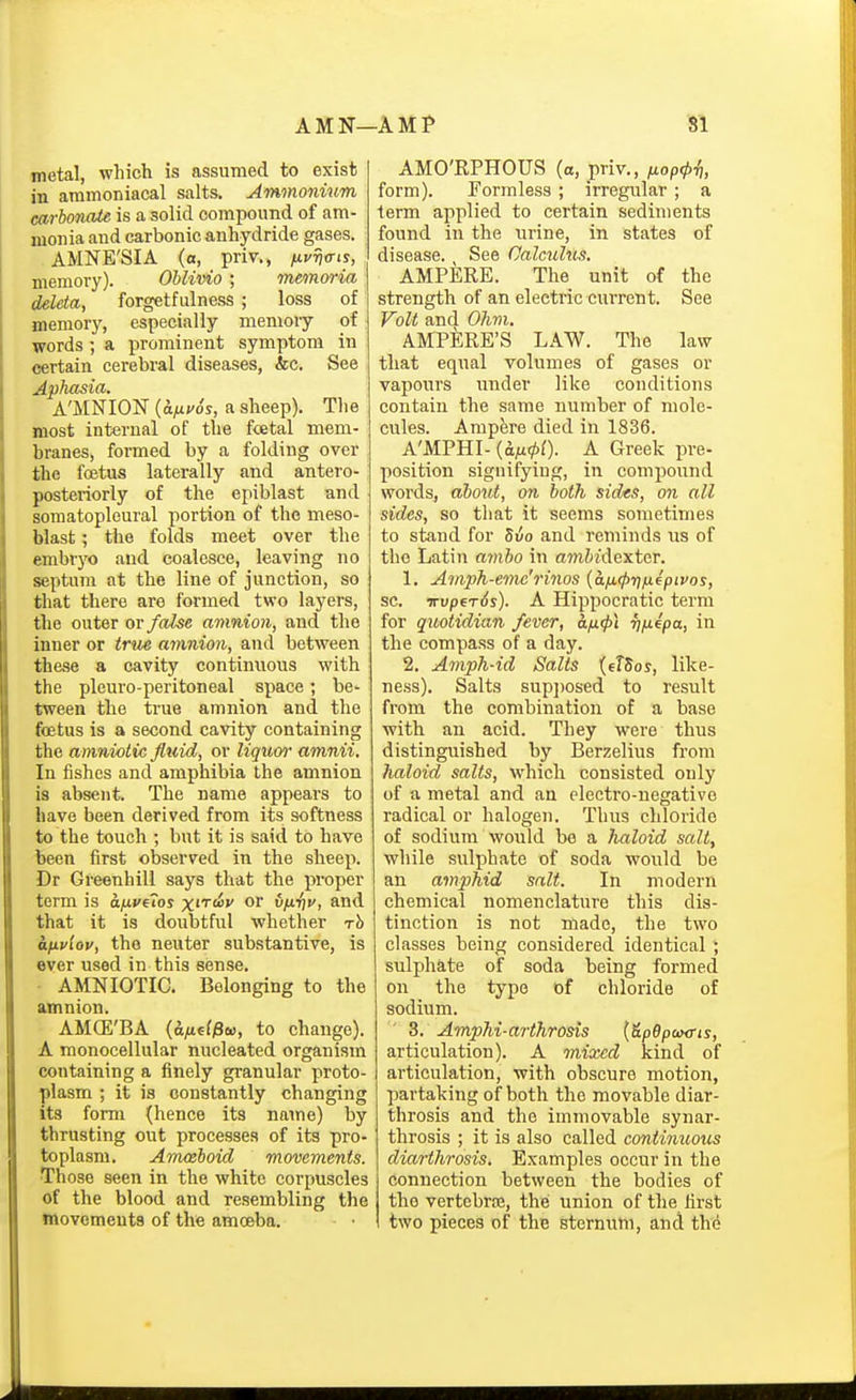 metal, which is assumed to exist in ammoniacal salts. Ammonium carbonate is a solid compound of am- monia and carbonic anhydride gases. AMNE'SIA (a, priv., ^j'tjo-is, memory). Ohlivio ; memoria deleta, forgetfulness ; loss of memory, especially menioiy of words; a prominent symptom in certain cerebral diseases, &c. See Aphasia. A'MNION {afii'Ss, a sheep). The most internal of the fcetal mem- branes, formed by a folding over the foetus laterally and antero- posteriorly of the epiblast and somatopleural portion of the meso- blast; the folds meet over the embryo and coalesce, leaving no septum at the line of junction, so that there are formed two layers, the outer or false amnion, and the inner or trtte amnion, and between these a cavity continuous with the pleuro-peritoneal space; be- tween the true amnion and the foetus is a second cavity containing the amniotic Jltdd, or liquw amnii. In fishes and amphibia the amnion is absent. The name appears to have been derived from its softness to the touch ; but it is said to have been first observed in the sheep. Dr Greenhili says that the proper term is a/xvfTos x''''^'' or v/J-'nt', and that it is doubtful whether rh a^ivlov, the neuter substantive, is ever used in this sense. AMNIOTIC. Belonging to the amnion. AMCE'BA ((iyuef^a), to change). A monocellular nucleated organism containing a finely granular proto- plasm ; it is constantly changing its form (hence its name) by thrusting out processes of its pro- toplasm. Amahoid movements. Those seen in the white corpuscles of the blood and resembling the movemeuta of the amoeba. AMO'RPHOUS (a, priv., txop(l>i], form). Formless ; irregular ; a term applied to certain sediments found in the urine, in states of disease. See Calcuhcs. AMPERE. The unit of the strength of an electric cuiTcnt. See Volt and Ohm. AMPERE'S LAW. The law that equal volumes of gases or vapours under like conditions contain the same number of mole- cules. Ampere died in 1836. A'MPHI- {afi<pl). A Greek pre- position signifying, in compound words, about, on both sides, on all sides, so that it seems sometimes to stand for 5uo and reminds us of the Latin amho in am&«lexter. 1. Amph-emc'rinos {a/j.^riixepivos, sc. irvpfTds). A Hippocratic term for quotidian fever, an<p\ vfiepa, in the compass of a day. 2. Amph-id Salts {eTSos, like- ness). Salts sup])osed to result from the combination of a base with an acid. They were thus distinguished by Berzelius from haloid salts, which consisted only of a metal and an electro-negative radical or halogen. Thus chloride of sodium would be a haloid salt, while sulphate of soda would be an amphid salt. In modern chemical nomenclature this dis- tinction is not made, the two classes being considered identical; sulphate of soda being formed on the typo of chloride of sodium. ' 3. Amphi-arthrosis {&pepeixris, articulation). A mixed kind of articulation, with obscure motion, partaking of both the movable diar- throsis and the immovable synar- throsis ; it is also called continuous diarthrosis. Examples occur in the connection between the bodies of the vertcbrce, the union of the first two pieces of the sternum, and the
