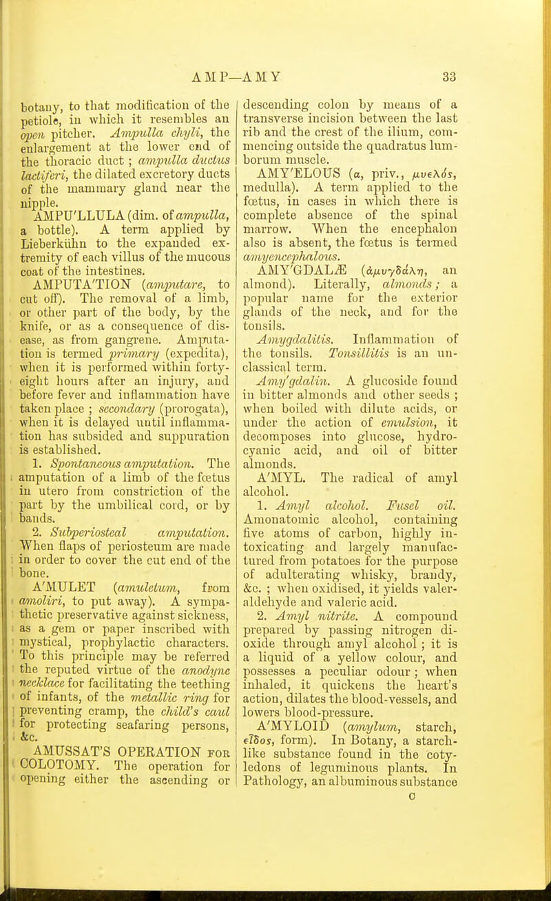 botany, to that modification of the petiole, in which it resembles an o^cn pitcher. Ampulla chyli, the enlargement at the lower end of the thoracic duct; amptUla diickis IcLctiferi, the dilated excretory ducts of the mammary gland near the nipple. AMPU'LLULA (dim. of ampulla, a bottle). A term applied by Lieberkiihn to the expanded ex- tremity of each villus of the mucous coat of the intestines. AMPUTATION {avymtare, to cut off). The removal of a limb, I or other part of the body, by the knife, or as a consequence of dis- ■ ease, as from gangi'ene. AmjTuta- tion is termed primary (expedita), ■ when it is performed within forty- • eight hours after an injury, and before fever and inflammation have taken place ; secondary (prorogata), ■ when it is delayed until inflamma- ■ tion has subsided and suppuration is established. 1. Spontarieous amputation. The 1 amputation of a limb of the fcetus in utero from constriction of the part by the umbilical cord, or by bands. 2. Subperiosteal amputation. When flaps of periosteum are made i in order to cover the cut end of the bone. A'MULET {amuletxim, from I amoliri, to put away). A sympa- ' thetic pi'eservative against sickness, i as a gem or paper inscribed with I mystical, prophylactic characters. ' To this principle may be referred i the reputed virtue of the anodyne I necklace for facilitating the teething < of infants, of the metallic ring for ! preventing cramp, the child's caul I for protecting seafaring persons, • &c. AMUSSAT'S OPERATION for ( COLOTOMY. The operation for ' opening either the ascending or descending colon by means of a transverse incision between the last rib and the crest of the ilium, com- mencing outside the quadratus lum- borum muscle. AMY'ELOUS (a, priv., ,xvf\6s, medulla). A term applied to the foetus, in cases in which there is complete absence of the spinal marrow. When the encephalon also is absent, the fcetus is termed amycncephalous. AMY'GDAL^ (d^uvSc^Arj, an almond). Literally, almonds; a popular name for the exterior glands of the neck, and for the tonsils. Amygdalitis. Inflammation of the tonsils. Tonsillitis is an un- classical term. Amy'gdalin. A glucoside found in bitter almonds and other seeds ; when boiled with dilute acids, or under the action of emulsion, it decomposes into glucose, hydro- cyanic acid, and oil of bitter almonds. A'MYL. The radical of amyl alcohol. 1. Amyl alcohol. Fusel oil. Amonatomic alcohol, containing five atoms of carbon, higlily in- toxicating and largely manufac- tured from potatoes for the purpose of adulterating whisky, brandy, &c. ; when oxidised, it yields valer- aldehyde and valeric acid. 2. Amyl nitrite. A compound prepared by passing nitrogen di- oxide through amyl alcohol; it is a liquid of a yellow coloiir, and possesses a peculiar odour; when inhaled, it quickens the heart's action, dilates the blood-vessels, and lowers blood-pressure. A'MYLOID {amylum, starcli, el5os, form). In Botany, a starch- like substance found in the coty- ledons of leguminous plants. In Pathology, an albuminous substance 0