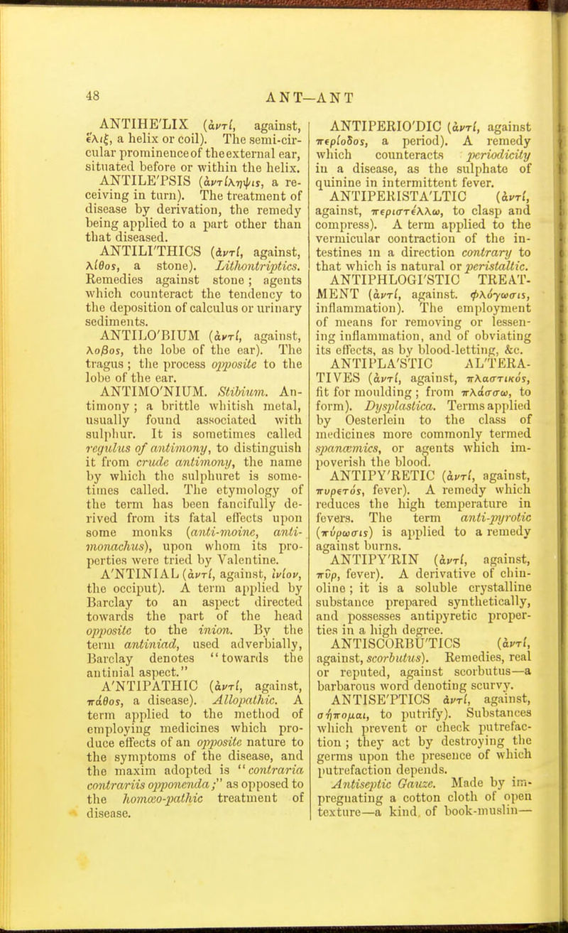 _ ANTIHE'LIX (iurl, against, 6Ai|, a helix or coil). Tlie semi-cir- cular prominence of the external ear, situated before or within the helix. ANTILE'PSIS {avrlATjipis, a re- ceiving in turn). The treatment of disease by derivation, the remedy being applied to a part other than that diseased. ANTILI'THICS {ivri, against, \l6os, a stone). Litlmitriptics. Remedies against stone; agents which counteract the tendency to the deposition of calculus or urinary sediments. ANTILO'BIUM {^vrl, against, Ko^os, the lobe of the ear). The tragus ; the process opposite to tlie lobe of the ear. ANTIMO'NIUM. SliMum. An- timony ; a brittle whitish metal, usually found associated with sulphur. It is sometimes called regulus of antimony, to distinguish it from crude antimony, the name by which the sulphuret is some- tiuies called. The etymology of the term has been fancifully de- rived from its fatal effects upon some monks [anti-moine, anti- monachus), upon whom its pro- perties were tried by Valentine. A'NTINIAL(ai/Tf, against, ivlov, the occiput). A term applied by Barclay to an aspect directed towards the part of the head opposite to the inion. By the term antiniad, used adverbially, Barclay denotes towards the antinial aspect. A'NTIPATHIC {^vri, against, irdBos, a disease). Allopathic. A term applied to the method of employing medicines which pro- duce effects of an opposite nature to the symptoms of the disease, and the maxim adopted is  contraria contrariis opponcnda; as opposed to the homa;o-2)athic treatment of disease. ANTIPERIO'DIC {ui'tI, against TTfploSos, a period). A remedy which counteracts _??crioc?M;i<y in a disease, as the sulphate of quinine in intermittent fever. ANTIPEKISTA'LTIC (ivri, against, irfpiffTeWw, to clasp and compress). A term applied to the vermicular contraction of the in- testines in a direction contrary to that which is natural or peristaltic. ANTIPHLOGI'STIG TREAT- MENT {avTl, against. (pKoyucris, inflammation). The employment of means for removing or lessen- ing inflammation, and of obviating its effects, as by blood-letting, &c. ANTIPLA'STIC ALTERA- TIVES {avrl, against, irXaartKos, fit for moulding ; from irKda-cra), to form). Dysplastica. Terms applied by Oesterleiu to the class of medicines more commonly termed spanaimics, or agents which ira- jioverish the blood. ANTIPY'RETIC {ivri, against, TTvpfTos, fever). A remedy which reduces the high temperature in fevers. The term anti-pyrotic (irvpcuffts) is applied to a remedy against burns. ANTIPY'RIN iivrl, against, ■Kvp, fever). A derivative of chiu- oline; it is a soluble crystalline substance prepared synthetically, and possesses antipyretic proper- ties in a high degree. ANTISCORBUTICS {ipri, against, scorbutus). Remedies, real or reputed, against scorbutus—a barbarous word denoting scurvy. ANTISE'PTICS ivri, against, a'fiTTOfiai, to putrify). Substances which prevent or check putrefac- tion ; they act by destroying tlie germs upon the presence of which putrefaction depends. Antiseptic Gauze. Made by im- pregnating a cotton cloth of open texture—a kind, of book-muslin—