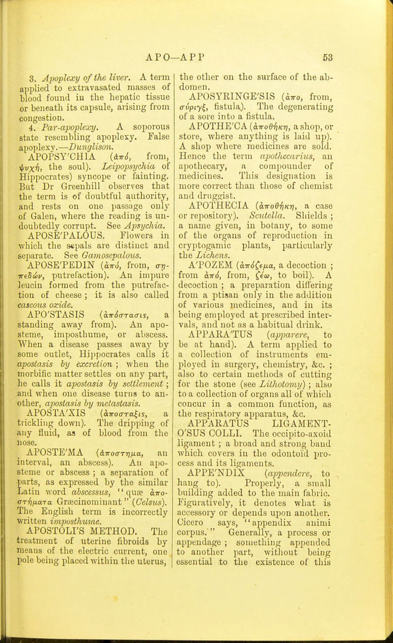 3. Apoplexy of the liver. A term applied to extravasated masses of blood found in the hepatic tissue or beneath its capsule, arising from congestion. 4. Par-apoplexy. A soporous state resembling apoplexy. False apoplexy. —D unglison. APOPSY'CHIA (dTrJ, from, ^vxh, the soul). Leip)opsychia of Hippocrates) syncope or fainting. But Dr Greenhill observes that the term is of doubtful authority, and rests on one passage only of Galen, where the reading is un- doubtedly corrupt. See Apsychia. APOSE'PALOUS. Flowers in which the sepals are distinct and separate. See Gamosepalous. APOSE'PEDIN (drrJ, from, ari- ireSoi;', putrefaction). An impure leucin formed from the putrefac- tion of cheese; it is also called caseous oxide. APO'STASIS {hTr6<rra(ns, a standing away from). An apo- steme, imposthume, or abscess. When a disease passes away by some outlet, Hippocrates calls it apostasis by excretion; when the morbific matter settles on any part, he calls it apostasis by settlement; and when one disease turns to an- other, aj)ostasis by metastasis. APOSTA'XIS (aTToo-Tolfs, a tiickliiig down). The dripping of any fluid, as of blood from the nose. APOSTE'MA (dTToo-TrjMa, an interval, an abscess). An apo- steme or abscess ; a separation of ■])arts, as expressed by the similar Latin word abscessus, quae airo- arr\naja Grajcinominant (Gelsus). The English term is incorrectly written impusthume. APOSTOLI'S METHOD. The treatment of uterine fibroids by means of the electric current, one pole being placed within the uterus, | the other on the surface of the ab- domen. APOSYRINGE'SIS (^tto, from, ffvpiy^, fistula.). The degenerating of a sore into a fistula. APOTHE'CA [d-TToeiiKri, a shop, or store, Avhere anything is laid up). A shop where medicines are sold. Hence the term ajwthccarius, an apothecary, a compounder of medicines. This designation is more correct than those of chemist and druggist. APOTHEGIA {6.TToei)Kii, a case or repository). Scutella. Shields ; a name given, in botany, to some of the organs of reproduction in cryptogamic plants, particularly the Lichens. A'POZEM (aTr({^€;uo, a decoction ; from 0.1:6, from, fe'co, to boil). A decoction ; a preparation did'ering from a ptisan only in the addition of various juedicines, and in its being employed at prescribed inter- vals, and not as a habitual drink. APPARA'TUS {apparere, to be at hand). A term applied to a collection of instruments em- ployed in surgery, chemistry, &c. ; also to certain methods of cutting for the stone (see Lithotomy); also to a collection of organs all of which concur in a common function, as the respiratory apparatus, &c. APPARATUS LIGAMENT- O'SUS COLLI. The occipito-axoid ligament ; a broad and strong band which covers in the odontoid pro- cess and its ligaments. APPE'NDIX {appendere, to hang to). Properly, a small building added to the main fabric. Figuratively, it denotes what is accessory or depends upon another. Cicero says, appendix auimi corpus.  Generally, a process or appendage ; something appended to another part, without being essential to the existence of this