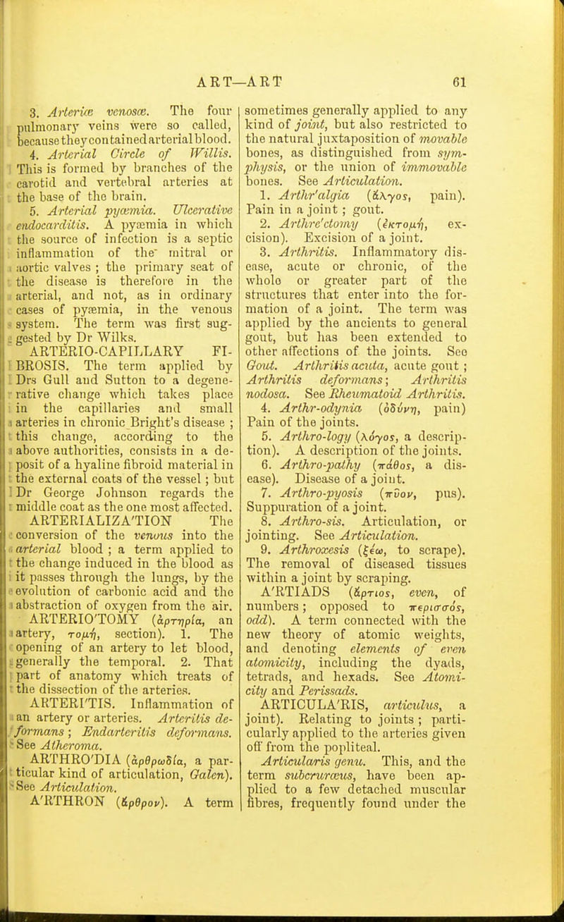3. Avtcrke vcnosce. The four • pulmonary veins were so called, because they con tainedarterial blood. 4. Arterial Circle of Willis. 1 This is formed by branches of the carotid and vertebral arteries at ; the base of the brain. 5. Arterial pyceynia. Ulcerative endocarditis. A pyajmia in which ■ the source of infection is a septic inflammation of the mitral or 1 aortic valves ; the primary seat of -. the disease is therefore in the .1 arterial, and not, as in ordinary .' cases of pyoeraia, in the venous < system. The term was first sug- :; gested by Dr Wilks. ARTERIO-CAPILLARY FI- IBROSIS. The term applied by I Drs Gull and Sutton to a degene- r rative change which takes place i in the capillaries and small a arteries in chronic Bright's disease ; t this change, according to the a above authorities, consists in a de- f posit of a hyaline fibroid material in t the external coats of the vessel; but 1 Dr George Johnson regards the I middle coat as the one most affected. ARTERIALIZA'TION The c conversion of the venmis into the fl arterial blood ; a term applied to t the change induced in the blood as i it passes through the lungs, by the e evolution of carbonic acid and the a abstraction of oxygen from the air. ■ ARTERIO'TOMY [aprripia, an II artery, to/ii^, section). 1. The opening of an artery to let blood, ^generally the temporal. 2. That I part of anatomy which treats of ■ the dissection of the arteries. ARTERI'TIS. Inflammation of a an artery or arteries. Arteritis de- fformans; Endarteritis deformans. J See Atheroma. _ ARTHRO'DIA {hpepoiUa, a par- t ticular kind of articulation, Galen). SSee Articulation. A'RTHRON {6.pepov). A term sometimes generally applied to any kind of joijit, but also restricted to the natural juxtaposition of movable bones, as distinguished from sym- physis, or the union of immovable bones. See Articulation. 1. Arthr'algia {&\yos, pain). Pain in a joint; gout. 2. Arthre'ctomy {^Krofx.^, ex- cision). Excision of a joint. 3. Ai'thritis. Inflammatory dis- ease, acute or chronic, of the whole or greater part of the structures that enter into the for- mation of a joint. The term was applied by the ancients to general gout, but has been extended to other affections of the joints. See GoiU. Arlhriiis acuta, acute gout ; Arthritis deformans; Arthritis nodosa. See Rheumutoid Arthritis. 4. Arthr-odynia [oSvur], pain) Pain of the joints. 5. Arthro-logy {\6yos, a descrip- tion). A description of the joints. 6. Arthro-pathy (iraflos, a dis- ease). Disease of a joint. 7. Arthro-pyosis {trvov, pus). Suppuration of a joint. 8. Arthrosis. Articulation, or jointing. See Articulation. 9. Arthroxesis (|e£o, to scrape). The removal of diseased tissues within a joint by scraping. A'RTIADS {&PT10S, even, of numbers; opposed to irepio-a-os, odd). A term connected with the new theory of atomic weights, and denoting elements of even atomicity, including the dyads, tetrads, and hexads. See Atomi- city and Pcrissads. _ ARTICULA'RIS, articulus, a joint). Relating to joints ; parti- cularly applied to the arteries given ofi' from the popliteal. Articularis gemi. This, and the term subcruraus, have been ap- plied to a few detached muscular fibres, frequently found under the A