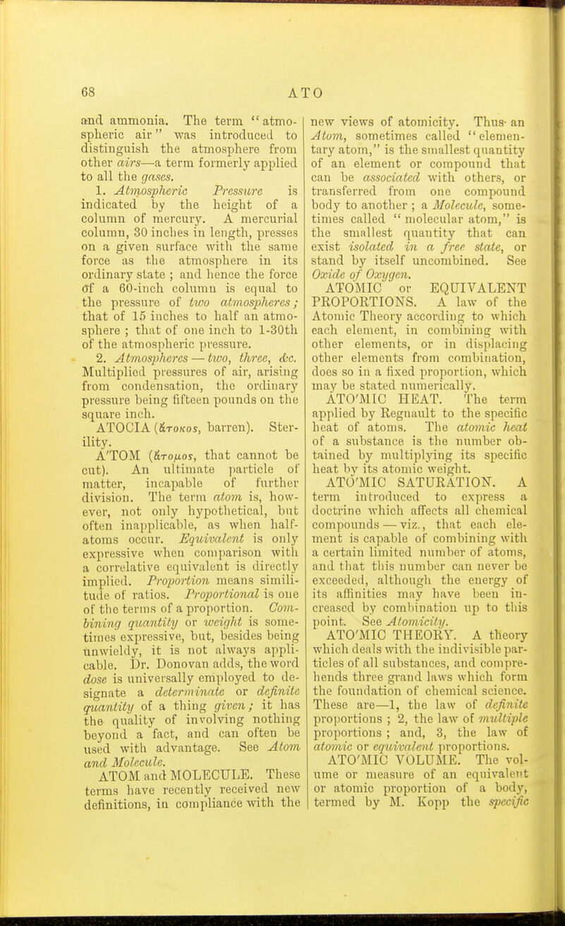 and ammonia. The term atmo- spheric air was introduced to distinguish the atmosphere from other airs—a term formerly applied to all tlie gases. 1. Atmospheric Pressure is indicated by the height of a column of mercury. A mercurial column, 30 inches in length, presses on a given surface Avith the same force as the atmosphere in its ordinary state ; and lience the force of a 60-inch column is equal to the pressure of two atmospheres; that of 15 inches to half an atmo- sphere ; that of one inch to l-30th of the atmospheric pressure. 2. Atmospheres — two, three, efcc. Multiplied pressures of air, arising from condensation, the ordinarj' pressure being fifteen pounds on the square inch. ATOCIA [&TOKOS, barren). Ster- ility. ATOM {&TOIXOS, that cannot be cut). An ultimate ])article of matter, incapable of further division. The term atom is, how- ever, not only hypothetical, but often inapplicable, as when half- atoms occur. Equivalent is only expressive when comparison with a correlative equivalent is directly implied. Proportion means simili- tude of ratios. Proportional is one of the terms of a proportion. Com- hininq quantity or iveight is some- times expressive, but, besides being unwieldy, it is not always appli- cable. Dr. Donovan adds, the word dose is universally employed to de- signate a deterininntc or definite quantity of a thing given; it has the quality of involving nothing beyond a fact, and can often be used with advantage. See Ato7)i and Molecule. ATOM and MOLECULE. These terms have recently received new definitions, in compliance with the new views of atomicity. Thus- an Atom, sometimes called elemen- tary atom, is the smallest quantity of an element or compound that can be associated with others, or transferred from one compound body to another ; a Molecule, some- times called  molecular atom, is the smallest quantity that can exist isolated in a free state, or stand by itself uncombined. See Oxide of Oxygen. ATOMIC or EQUIVALENT PROPORTIONS. A law of the Atomic Theory according to which each element, in combining with other elements, or in displacing other elements from combination, does so in a fixed proportion, which may be stated numerically. ATO'MIC HEAT. The term applied by Regnault to the specific heat of atoms. The atomic heat of a substance is the number ob- tained by multiplying its specific heat bv its atomic weight. ATO'MIC SATURATION. A term introduced to express a doctrine whicli afi'ects all chemical compounds — viz., tliat eacii ele- ment is capable of combining with a certain limited number of atoms, and tliat this number can never be exceeded, although the energy of its affinities may have been in- creased by combination up to this point. See Atomicity. ATO'MIC THEORY. A theoiy which deals with the indivisible par- ticles of all substances, and compre- hends three grand laws which form the foundation of chemical science. These are—1, the law of definite proportions ; 2, the law of multiple proportions ; and, 3, the law of atomic or equivalent proportions. ATO'MIC VOLUME. The vol- ume or measure of an equivalent or atomic proportion of a body, termed by M. Kopp the specific