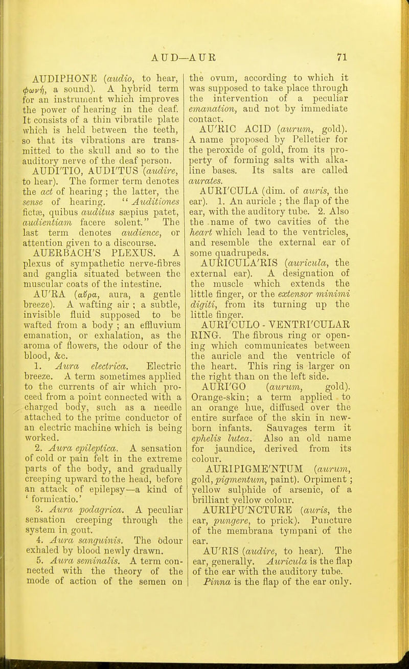 AUDI PHONE {audio, to hear, (pwvfi, a sound). A hybrid term for an instrument which improves the power of hearing in the deaf. It consists of a thin vibratile plate which is held between the teeth, so that its vibrations are trans- mitted to the skull and so to the auditory nerve of the deaf person. AUDI'TIO, AUDI'TUS {audire, to hear). The former terra denotes the act of hearing ; the latter, the se7ise of hearing.  Auditiones fictte, quibus auditus sajpius patet, audientiam facere solent. The last term denotes audienca, or attention given to a discourse. AUERBACH'S PLEXUS. A plexus of sympathetic nerve-fibres and ganglia situated between the muscular coats of the intestine. AU'RA {avpa, aura, a gentle breeze). A wafting air ; a subtle, invisible fluid supposed to be wafted from a body ; an effluvium emanation, or exhalation, as the aroma of flowers, the odour of the blood, &c. 1. Aura electrica. Electric breeze. A term sometimes applied to the currents of air which pro- ceed from a point connected with a charged body, such as a needle attached to the prime conductor of an electric machine which is being worked. 2. Aura epileptica. A sensation of cold or pain felt in the extreme parts of the body, and gradually creeping upward to the head, before an attack of epilepsy—a kind of ' formicatio.' 3. Aura podagrica. A peculiar sensation creeping through the system in gout. 4. Aura sanguinis. The odour exhaled by blood newly drawn. 5. Aura seminalis. A term con- nected with the theory of the mode of action of the semen on the ovum, according to which it was supposed to take place through the intervention of a peculiar emanation, aud not by immediate contact. AU'RIC ACID {aurum, gold). A name proposed by Pelletier for the peroxide of gold, from its pro- perty of forming salts with alka- line bases. Its salts are called aurates. AURI'CULA (dim. of auris, the ear). 1. An auricle ; the flap of the ear, with the auditory tube. 2. Also the name of two cavities of the heart which lead to the ventricles, and resemble the external ear of some quadrupeds. AURICULA'RIS {auricula, the external ear). A designation of the muscle which extends the little finger, or the extensor minimi digiti, from its turning up the little finger. AURI'CULO - VENTRI'CULAR RING. The fibrous ring or open- ing which communicates between the auricle and the ventricle of the heart. This ring is larger on the right than on the left side. AURI'GO {aurum, gold). Orange-skin; a term applied to an orange hue, diflused over the entire surface of the skin in new- born infants. Sauvages term it ephelis lutea. Also au old name for jaundice, derived from its colour. AURIPIGME'NTUM {aicrum, go\6i, pigmentum, paint). Orpiment; yellow sulphide of arsenic, of a brilliant yellow colour. AURIPU'NCTURE {aioris, the ear, pungere, to prick). Puncture of the membrana tympani of the ear. AU'RIS {audire, to hear). The ear, generally. Auricula is the flap of the ear with the auditory tube. Pinna is the flap of the ear only.