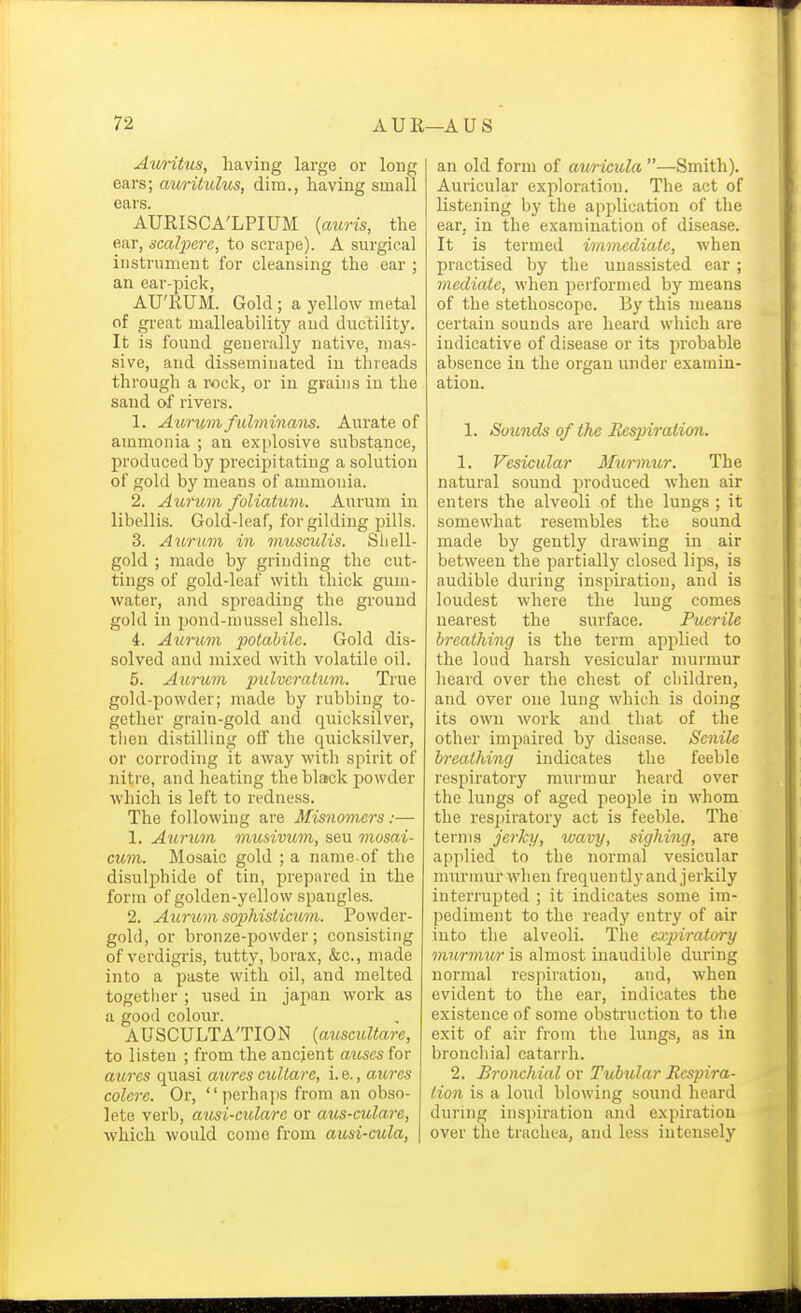 Auritus, having large or long ears; auritulus, dim., having small ears. AURISCA'LPIUM {auris, the ear, scalpcrc, to scrape). A surgical instrument for cleansing the ear ; an ear-pick, AU'RUM. Gold; a yellow metal of great malleability and ductility. It is found generally native, mas- sive, and disseminated in threads through a rock, or in grains in the sand of rivers. 1. Auru7n fuhninans. Aurate of ammonia ; an explosive substance, produced by precipitating a solution of gold by means of ammonia. 2. Aurum foliatum. Aurum in libellis. Gold-leaf, for gilding pills. 3. Aurum in musculis. Sliell- gold ; made by grinding the cut- tings of gold-leaf with thick gum- water, and spreading the ground gold in pond-mussel shells. 4. Aurum potabile. Gold dis- solved and mi.xed with volatile oil. 5. Aurum pulveratum. True gold-powder; made by rubbing to- gether grain-gold and quicksilver, then distilling off the quicksilver, or corroding it away with spirit of nitre, and heating the black powder which is left to redness. The following are Misnomers:— 1. Aurum mufiivum, sen mosai- cum. Mosaic gold ; a name-of the disulphide of tin, prepared in the form of golden-yellow spangles. 2. Aurimi sophisticmii. Powder- gold, or bronze-powder; consisting of verdigris, tutty, borax, &c., made into a paste with oil, and melted together ; used in japan work as a good colour. AUSCULTATION (auscuUare, to listen ; from the ancient mises for aiires quasi aurcs cuUare, i. e., aitres colore. Or,  perhajis from an obso- lete verb, ausi-cidare or aus-culare, which would come from ausi-cula, an old form of auricula —Smith). Auricular exploration. The act of listening by the application of the ear, in the examination of disease. It is termed immediate, when practised by the unassisted ear; mediate, when performed by means of the stethoscope. By this means certain sounds are heard which are indicative of disease or its probable absence in the organ under examin- ation. 1. Sounds of the Respiration. 1. Vesicular Murmtir. The natural sound produced when air enters the alveoli of the lungs ; it somewdiat resembles the sound made by gently drawdng in air between the partially closed lips, is audible during inspiration, and is loudest where the lung comes nearest the surface. Puerile breathing is the term applied to the loud harsh vesicular murmur heard over the chest of children, and over one lung which is doing its own work and that of the other impaired by disea.se. Senile breathing indicates the feeble respiratory murmur heard over the lungs of aged people in whom the respiratory act is feeble. The terms jerky, wavy, sighing, are applied to the normal vesicular murmur when frequently and jerkily interrupted ; it indicates some im- pediment to the ready entry of air into the alveoli. The expiratory murmur is almost inaudible during normal respiration, and, when evident to the ear, indicates the existence of some obstruction to tlie exit of air from the lungs, as in bronchial catarrh. 2. Bronchial or Tubular Respira- tion is a loud blowing sound heard during inspiration and expiration over the trachea, and less intensely