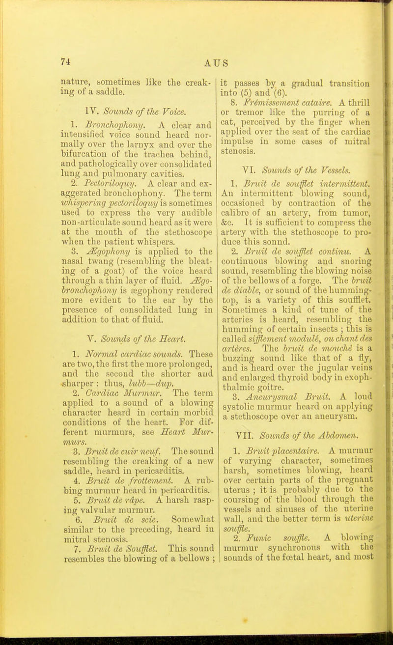 nature, sometimes like the creak- ing of a saddle. IV. Sounds of the Voice. 1. Bronchophony. A clear and intensified voice sound heard nor- mally over the larnyx and over the bifurcation of the trachea behind, and pathologically over consolidated lung and pulmonary cavities. 2. Pectoriloquy. A clear and ex- aggerated bronchopliony. The term whispering pectoriloquy is sometimes used to express the very audible non-articulate sound heard as it were at the mouth of the stethoscope when the patient whispers. 3. JEgophony is applied to the nasal twang (resembling the bleat- ing of a goat) of the voice heard through a thin layer of lluid. ^go- bronchophony is negophouy rendered more evident to the ear by the presence of consolidated lung in addition to that of fluid. V. Sounds of the Heart. 1. Normal cardiac sounds. These are two, the first the more ]U'olonged, and the second the shorter and -sharper : thus, lubh—dup. 2. Cardiac Murmur, The term applied to a sound of a blowing character heard in certain morbid conditions of the heart. For dif- ferent murmurs, see Heart Mur- murs. 3. Bruit de euir neuf. The sound resembling the creaking of a new saddle, heard in pericarditis. 4. Bruit dc frottemcnt. A rub- bing murmur heard in pericarditis. 5. Bnuit de rdpe. A harsh rasp- ing valvular murmur. 6. Bruit de scie. Somewhat similar to the preceding, heard in mitral stenosis. 7. Bruit de Souffiet. This sound resembles the blowing of a bellows ; it passes by a gradual transition into (5) and (6). 8. Fr£missement cataire. A thrill or tremor like the purring of a cat, perceived by the finger wlien applied over the seat of the cardiac impulse in some cases of mitral stenosis. VI. Sounds of the Vessels. 1. Bruit de souffiet intermittent. An intermittent blowing sound, occasioned by contraction of the calibre of an artery, from tumor, &c. It is sufficient to compress the artery with the stethoscope to pro- duce this sonnd. 2. Bruit dc soufflet continu. A continuous blowing and snoring sound, resembling the blowing noise of the bellows of a forge. The bruit dc diable, or sound of the humming- top, is a variety of this souffiet. Sometimes a kind of tune of the arteries is heard, resembling the humming of certain insects ; this is called si^eme?i< moduU, ouchant des artdres. The bruit de mouche is a buzzing sound like that of a fly, and is heard over the jugular veins and enlarged thyroid body in exoph- thalmic goitre. 3. Aneurysmal Bruit. A loud systolic murmur heard on applying a stethoscope over an aneurysm. VII. Sounds of the Abdomen. 1. Bruit placentaire. A murmur of varying character, sometimes harsh, sometimes blowing, heard over certain parts of the pregnant uterus ; it is probably due to the coursing of the blood through the vessels and sinuses of the uterine wall, and the better term is uterine soicffte. 2. Funic souffle. A blowing murmur synchronous with the I sounds of the foetal heart, and most