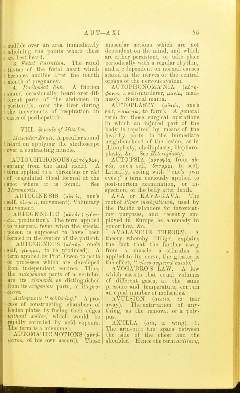 audible over an area immediately adjoining the points where these are best heard. 3. Fcetal Pulsation. The rapid tic-tac of the fcetal heart which becomes audible after the fourth month of pregnancy. 4. Peritoneal Rub. A friction r sound occasionally heard over dif- : ferent parts of the abdomen in 5 peritonitis, over the liver during t the movements of respiration iu c cases of perihepatitis. VIII. Sounds of Muscles. Musmlar Bruit. A peculiar sound \ heard on applying the stethoscope c over a contracting muscle. AUTO'CHTHONOUS (adT^xewv, ; sprung from the land itself). A t term applied to a thrombus or clot i of coagulated blood formed at the ! spot where it is found. See : Thrombosis. AUTOCINE'SIS (a{-T(5y, one's s self, Klv'r]ffis, movement). Voluntary I movement. AUT0GE;NETIC {ahr6s ; 7€Ve- ' ffts, production). The term applied I to puerperal fever when the special ] poison is supposed to have been I formed in the system of the patient. AUTO'GENOUS {avrds, one's ; self, ylvonai, to be produced). A I term applied by Prof. Owen to parts I or processes which are developed I from independent centres. Thus, ■ the autogenoics parts of a vertebra ; are its elements, as distinguished : from its exogenous parts, or its pro- cesses. Autogenous soldering. A pro- cess of constructing chambers of leaden plates by fusing their edges without solder, wliich would be rapidly corroded by acid vapours. The term is a misnomer. AUTOMA'TIC MOTIONS (out<$- naros, of his own accord). Those muscular actions which are not dependent on the mind, and which are either persistent, or take place periodically with a legular rhythm, and are dependent on normal causes seated in the nerves or the central organs of the nervous system. AUTOPHONOMA'NIA (airo- (povos, a self-murderer, fxavla, mad- ness). Suicidal mania. AU'TOPLASTY (airo's, one's self, ■KXa.a-aca, to form). A general term for those surgical operations in which an injured part of the body is repaired by means of the healthy parts in the immediate neighbourhood of the le.sion, as in rhinoplasty, cheiloplasty, blepharo- plasty, &c. See Hetcrojjlasty. AUTO'PSIA {a.vToy\ila, from ab- t6s, one's self, oTrrofiai, to see), Literally, seeing with one's own eyes ; a term curiously applied to post-nmrtem examination, or in- spection, of the body after death. AVA or KAVA-KAVA. The root of Piper methysticum, used by the Pacific islanders for intoxicat- ing purposes, and recently em- ployed in Europe as a remedy iu gonorrhoea, &c. AVAL.4NCHE THEORY. A theory whereby Pfliiger explains the fact that the further away from a muscle a stimulus is applied to its nerve, the greater is the effect,  vires acquirit eundo. AVOGA'DRO'S LAW. A law which asserts that equal volumes of different gases, at. the same pressure and temperature, contain an equal number of molecules. AVULSION {avello, to tear away). The extirpation of any- thing, as the removal of a X'oly- pus. AX'ILLA {ala, a wing). 1. The arm-pit; the space between the side of the chest and the shoulder. Hence the term axillary.