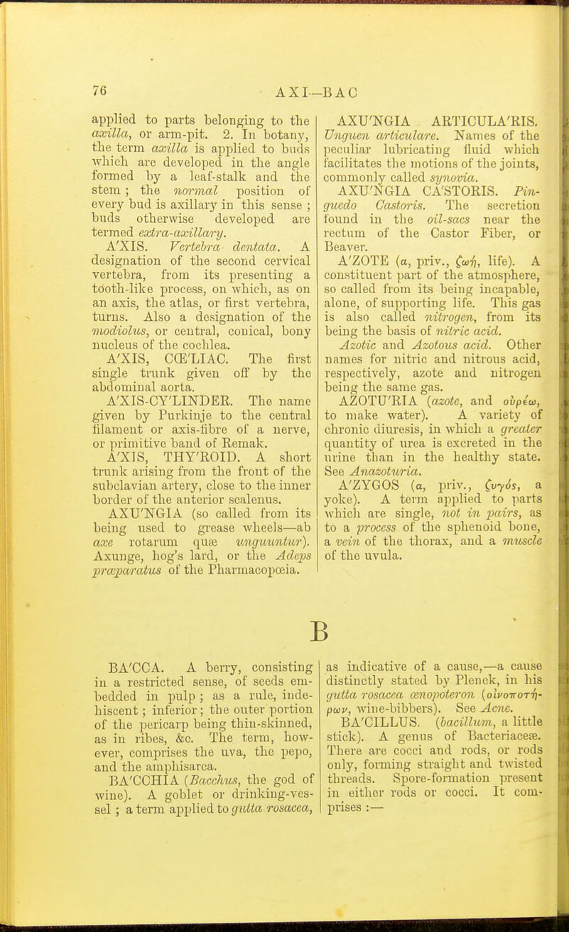 applied to parts belonging to the axilla, or arm-pit. 2. In botany, the term axilla is applied to buds which are developed in the angle formed by a leaf-stalk and the stem ; the normal position of every bud is axillary in this sense ; buds otherwise developed are termed extra-axillary. A'XIS. Vertebra dcntaia. A designation of the second cervical vertebra, from its presenting a tdoth-like process, on which, as on an axis, the atlas, or first vertebra, turns. Also a designation of the modiolus, or central, conical, bony nucleus of the cochlea. _ A'XIS, CGE'LIAC. The iirst single trunk given off by the abdominal aorta. A'XIS-CY'LINDER. The name given by Purkinje to the central filament or axis-fibre of a nerve, or ])rinutive baud of Remak. A'XIS, THY'ROID. A short trunk arising from the front of the subclavian artery, close to the inner border of the anterior scalenus. AXU'NGIA (so called from its being used to grease wheels—ab axe rotarum qu[e unguuntur). Axunge, hog's lard, or the Ade2is praparatus of the Pharmacopoeia. AXU'NGIA ARTIGULA'RIS. Unguen articidare. Names of the peculiar lubricating fluid which facilitates the motions of the joints, commonly called synovia. AXU'NGIA CA'STORIS. Pin- guedo Castoris. The secretion found in the oil-sacs near the rectum of the Castor Fiber, or Beaver. A'ZOTE (a, priv., ^a^, life). A constituent part of the atmosphere, so called from its being incapable, alone, of supporting life. This gas is also called nitrogen, from its being the basis of nitric acid. Azotic and Azotous acid. Other names for nitric and nitrous acid, respectively, azote and nitrogen being the same gas. AZOTU'RIA {azote, and oupe'co, to make water). A variety of chronic diuresis, in which a greater quantity of urea is excreted in the urine than in the healthy state. See Anazoturia. A'ZYGOS (a, priv., (vyos, a yoke). A term applied to parts which are single, not in ixUrs, as to a process of the sphenoid bone, a vein of the thorax, and a muscle of the uvula. B BA'CGA. A berry, consisting in a restricted sense, of seeds em- bedded in pulp ; as a rule, inde- hiscent; inferior; the outer portion of the pericarp being thin-skinned, as in ribes, &c. The term, how- ever, comprises the uva, the pepo, and the amphisarca. BA'CGHIA {Bacchus, the god of wine). A goblet or drinkiug-ves- sel; a term applied to gidta rosacea, as indicative of a cause,—a cause distinctly stated by Plenek, in his gutta rosacea cenopoteron {oluotror-ii- paiv, wine-bibbers). See Acne. BA'GILLUS. {hacillum, a little stick). A genus of Bacteriaceffi. There are cocci and rods, or rods only, forming straight and twisted threads. Spore-formation present in either rods or cocci. It com- prises :—