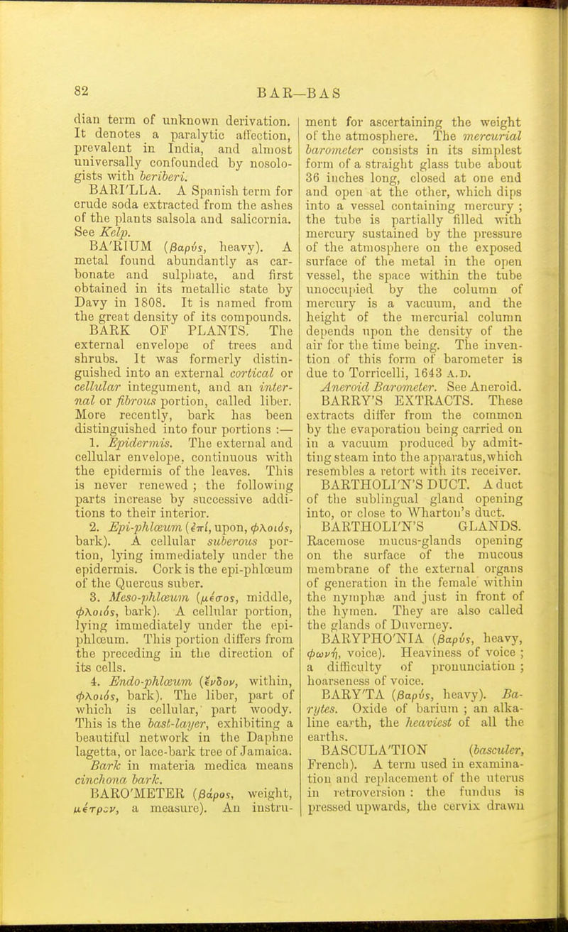 cUan term of unknown derivation. It denotes a paralytic aflection, prevalent in India, and almost universally confounded by nosolo- gists with beriberi. BARI'LLA. A Spanish term for crude soda extracted from the ashes of the plants salsola and salicornia. See Kcljh BA'RIUM {^apis, heavy). A metal found abundantly as car- bonate and sulphate, and first obtained in its metallic state by Davy in 1808. It is named from the great density of its compounds. BARK OF PLANTS. The external envelope of trees and shrubs. It was formerly distin- guished into an external cortical or cellular integument, and an inter- nal or fibrous portion, called liber. More recently, bark has been distinguished into four portions :— 1. Epidermis. The external and cellular envelope, continuous with the epidermis of the leaves. This is never renewed ; the following parts increase by successive addi- tions to their interior. 2. Upi-phlo3um (iwl, upon, (p\ot6s, bark). A cellular suberous por- tion, Ijung immediately under the epidermis. Cork is the epi-phlceum of the Quercus suber. 3. Mcso-phlosum {fifcros, middle, (p\oi6s, bark). A cellular portion, lying immediately under the epi- phloeum. This portion differs from the preceding in the direction of its cells. 4. Endo-phlmibm {evZov, within, (fyXoiSs, bark). The liber, part of which is cellular,' part woody. This is the bast-laijer, exhibiting a beautiful network in the Daphne lagetta, or lace-bark tree of Jamaica. Bark in materia medica means cinchona bark. BARO'METER {pdpos, weight, nerpav, a measure). An instru- ment for ascertaining the weight of the atmosphere. The mercurial barometer consists in its simplest form of a straight glass tube about 36 inches long, closed at one end and open at the other, which dips into a vessel containing mercury ; the tube is partially filled with mercury sustained by the pressure of the atmosphere on the exposed surface of the metal in the open vessel, the space within the tube unoccu[iied by the column of mercury is a vacuum, and the height of the mercurial column depends upon the density of the air for tlie time being. The inven- tion of this form of barometer is due to Torricelli, 1643 A.D. Aneroid Barometer. See Aneroid. BARRY'S EXTRACTS. These extracts diifer from the common by the evaporation being carried on in a vacuum produced by admit- ting steam into the apparatus,which resembles a retort with its receiver. BARTHOLI'N'S DUCT. A duct of the sublingual gland opening into, or close to Wliarton's duct. BARTHOLI'N'S GLANDS. Racemose mucus-glands opening on the surface of the mucous membrane of the external organs of generation in the female within the nymphse and just in front of the hymen. They are also called the glands of Duverney. BARYPHO'NIA {fiapis, heavy, (pwvh, voice). Heaviness of voice ; a difficulty of pronunciation ; hoarseness of voice. BARYTA {^apis, heavy). Ba- rytes. Oxide of barium ; an alka- line earth, the heaviest of all the earths. BASCULA'TION {basculer, French). A term used in examina- tion and replacement of the uterus in retroversion : the fundus is pressed upwards, the cervix drawu