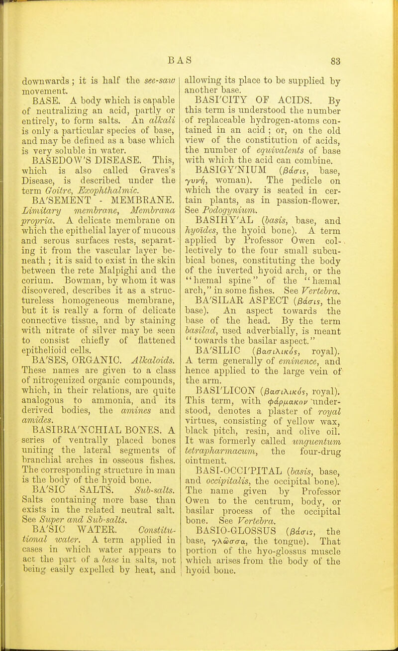 downwards; it is half the see-saw movement. BASE. A body which is capable of neutralizing an acid, partly or entirely, to form salts. An alkali is only a particular species of base, and may be defined as a base which is very soluble in water. BASEDOW'S DISEASE. This, which is also called Graves's Disease, is described under the term Goitre, Exophthalmic. BA'SEMENT - MEMBRANE. Limitary memhra.ne, Memhrana propria. A delicate membrane on which the epithelial layer of mucous and serous surfaces rests, separat- ing it from the vascular layer be- neath ; it is said to exist in the skin between tlie rete Malpighi and the corium. BowTnan, by whom it was discovered, describes it as a struc- tureless homogeneous membrane, but it is really a form of delicate connective tissue, and by staining with nitrate of silver may be seen to consist chiefly of flattened epithelioid cells. BA'SES, ORGANIC. Alkaloids. These names are given to a class of nitrogenized organic compounds, which, in their relations, are quite analogous to ammonia, and its derived bodies, the amines and cvTittdcs BAs'lBRA'NCHIAL BONES. A series of ventrally placed bones uniting the lateral segments of branchial arches in osseous fishes. The corresponding structure in man is the body of the hyoid bone. BA'SIC SALTS. Sitb-salts. Salts containing more base than exists in the related neutral salt. See Super and Sub-salts. BA'SIC WATER. Constitu- tional water. A term applied in cases in which water appears to act the part of a base in salts, not being easily expelled by heat, and allowing its place to be supplied by another base. BASrCITY OF ACIDS. By this term is understood the number of replaceable hydrogen-atoms con- tained in an acid ; or, on the old view of the constitution of acids, the number of equivalents of base with which the acid can combine. BASIGY'NIUM {fii<Tis, base, yvvT), woman). The pedicle on which the ovary is seated in cer- tain plants, as in passion-flower. See Podogyniiom. BASIHY'AL {basis, base, and hyoides, the hyoid bone). A term applied by Professor Owen col-. lectively to the four small subcu- bical bones, constituting the body of the inverted hyoid arch, or the hajmal spine of the haemal arch, in some fishes. See Vertebra. BA'SILAR ASPECT {^6.<ns, the base). An aspect towards the base of the head. By the term basilad, used adverbiall}'-, is meant  towards the basilar aspect. BA'SILIC {0aaL\iK6s, royal). A term generally of eminence, and hence applied to the large vein of the arm. BASI'LICON {^aaiXiKds, royal). This term, with (pdpfxaKov under- stood, denotes a plaster of royal virtues, consisting of yellow wax, black pitch, resin, and olive oil. It was formerly called unguantum tetrapharmacum, the fom'-drug ointment. BASI-OCCI'PITAL {basis, base, and occipitalis, the occipital bone). The name given by Professor Owen to the centrum, body, or basilar process of the occipital bone. See Vertebra. BASIO-GLOSSUS {^dcri^, the base, yMiaaa, the tongue). That portion of the hyo-glossus muscle which arises from the body of the hyoid bone.