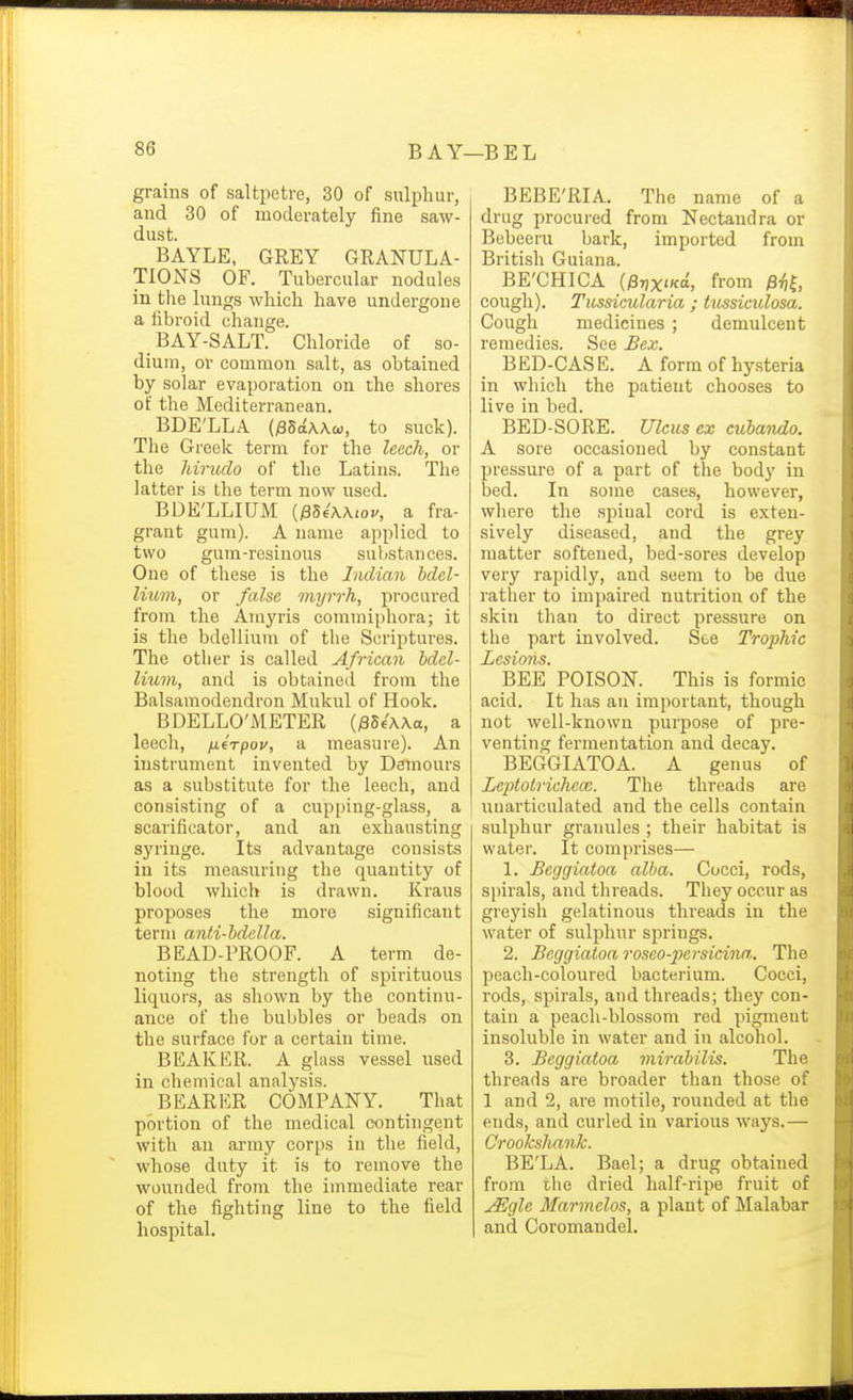 grains of saltpetre, 30 of sulphur, and 30 of moderately fine saw- dust. BAYLE, GREY GRANULA- TIONS OF. Tubercular nodules in tlie lungs which have undergone a fibroid change. BAY-SALT. Chloride of so- dium, ov common salt, as obtained by solar evaporation on the shores of the Mediterranean. BDE'LLA (iSSaWco, to suck). The Greek term for the leech, or the Mricdo of the Latins. The latter is the term now used. BDE'LLIUM {fiUXKiov, a fra- grant gum). A name applied to two gum-resinous substances. One of these is the Indian bdel- lium, or false myrrh, procured from the Amyris commiphora; it is the bdellium of the Scriptui-es. The other is called African bdel- lium, and is obtained from the Balsamodendron Mukul of Hook. BDELLO'AIETER {^Uwa, a leech, fiirpov, a measure). An instrument invented by Dffmours as a substitute for the leech, and consisting of a cupi)ing-glass, a scarificator, and an exhausting syringe. Its advantage consists in its measuring the quantity of blood which is drawn. Kraus proposes the more significant term anti-bdella. BEAD-PROOF. A term de- noting the strength of spirituous liquors, as shown by the continu- ance of the bubbles or beads on the surface for a certain time. BEAKER. A glass vessel used in chemical analysis. BEARER COMPANY. That portion of the medical contingent with an army corps in the field, whose duty it is to remove the wounded from the immediate rear of the fighting line to the field hospital. BEBE'RIA. The name of a drug procui'ed from Nectandra or Bebeeru bark, imported from British Guiana. BE'CHICA ip-nx'Kd, from 0^,1 cough). Tussicularia ; tussiculosa. Cough medicines ; demulcent remedies. See Bex. BED-CASE. A form of hysteria in which the patient chooses to live in bed. BED-SORE. Ulcus ex cubando. A sore occasioned by constant pressure of a part of the body in bed. In some cases, however, where the spinal cord is exten- sively diseased, and the grey matter softened, bed-sores develop very rapidly, and seem to be due rather to impaired nutrition of the skin than to direct pressure on the part involved. See Trophic Lesions. BEE POISON. This is formic acid. It has an important, though not well-known purpose of pre- venting fermentation and decay. BEGGIATOA. A genus of Leptotrichece. The threads are uuarticulated and the cells contain sulphur granules ; their habitat is water. It comprises— 1. Begcjiatoa alba. Cocci, rods, spirals, and threads. They occur as greyish gelatinous threads in the water of sulphur springs. 2. Bcggiatoa roseo-persicina.. The peach-coloured bacterium. Cocci, rods, spirals, and threads; they con- tain a peach-blossom red pigment insoluble in water and in alcohol. 3. Beggiatoa mirabilis. The threads are broader than those of 1 and 2, are motile, rounded at the ends, and curled in various ways.— Crookshank. BE'LA. Bael; a drug obtained from the dried half-ripe fruit of ^gle Marmclos, a plant of Malabar and Coromandel.