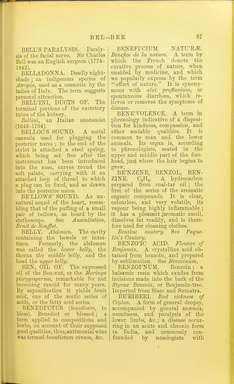 BELL'S PARALYSIS. Baraly- sis of the facial nerve. Sir Charles Bell was an English surgeon (1774- 1842). BELLADONNA. Deadly night- shade ; an indigenous species of Atropia, used as a cosmetic by the ladies of Italy. The term suggests personal attraction. BELL'INI, DUCTS OF. The terminal portions of the excretory tubes of the kidney. Bellini, an Italian anatomist (1643-1704). BELLOC'S SOUND. A metal cannula used for plugging the posterior nares ; to the end of the stylet is attached a steel spring, which being set free after the instrument has been introduced into the nose, curves round the soft palate, carrying with it an attached loop of thread to which a plug can be fixed, and so drawn into the posterior nares. BE'LLOWS' SOUND. An un- natural souud of the heart, resem- bling that of the puffing of a small pair of bellows, as heard by the stethoscope. See Auscultation, Bruit de Soufflet. BELLY. Abdomen. The cavity containing the bowels or intes- tines. Formerly, the abdomen was called the lowe7- belly, the thorax the middle belly, and the head the uppei- belly. BEN, OIL OF. The expressed oil of the Ben-nut, or the Moringa ptcrygosperma, remarkable for not becoming rancid for many years. By saponification it yields benic acid, one of the acetic series of acids, or the fatty acid series. BENEDI'CTUS {benedicere, to bless). Benedict or blessed; a term applied to compositions and herbs, on account of their supposed good qualities; th\;s,antimonial wine was termed benedictum vinum, &c. BENEFI'CIUM NATU'RiE. Benefice de la nature. A term by which the French denote the curative process of nature, when unaided by medicine, and which, we popularly express by the teim efl'ort of nature. It is synony- mous with alvi profluviuni, or spontaneous diarrhoea, which re- lieves or removes the symptoms of BENE'VOLENCE. A term in phrenology indicative of a disposi- tion for kindness, compassion, and other amiable qualities. It is common to man and the lower animals. Its organ is, according to phrenologists, seated in the upper and middle part of the fore- head, just where the hair begins to grow. BE'NZENE, BENZOL, BEN- ZINE. CsHg. A hydrocarbon prepared fi'om coal-tar oil ; the first of the series of the aromatic organic compounds. It is clear, colourless, and very volatile, its vapour being highly inflammable ; it has a pleasant ^aromatic smell, dissolves fat readily, and is there- fore used for cleaning clothes. Benzine cautery. See Paque-' tin's Cautery. BENZOIC ACID. Flowers of Benjamin. A crystalline acid ob- tained from benzoin, and prepared by sublimation. See Benzoinuvi. BENZOI'NUM. Benzoin; a balsamic resin which exudes from incisions made into the bark of the Styrax Benzoin, or Benjamin-tree. Imported from Siam and Sumatra. BE'RIBERI. Bad sickness of Ceylon. A form of general dropsy, accompanied by general anaemia, numbness, and paralysis of the lower limbs, &c.; a disease occur- ring in an acute and chronic form in India, and commonly con- founded by nosologists with