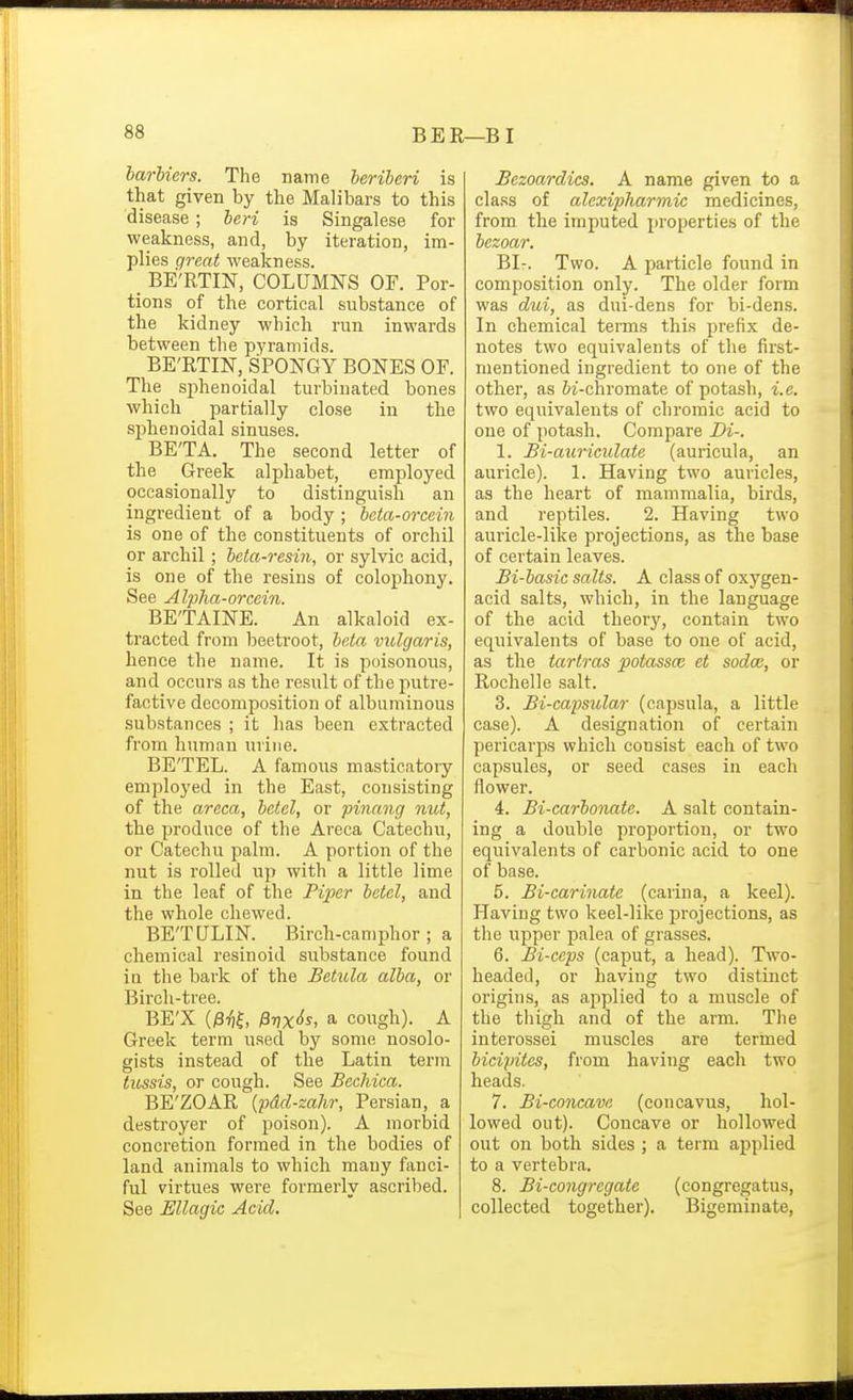 BER—BI barbiers. The name beriberi is that given by the Malibars to this disease; beri is Singalese for weakness, and, by iteration, im- plies great weakness. _ BE'RTIN, COLUMNS OF. Por- tions of the cortical substance of the kidney which run inwards between the pyramids. BE'RTIN, SPONGY BONES OF. The sphenoidal turbinated bones which partially close in the sphenoidal sinuses. BE'TA. The second letter of the Greek alphabet, employed occasionally to distinguish an ingredient of a body; beta-orcein is one of the constituents of orchil or archil; beta-resin, or sylvic acid, is one of the resins of colophony. See Alpha-orcein. BE'TAINE. An alkaloid ex- tracted from beetroot, beta vulgaris, hence the name. It is poisonous, and occurs as the result of the putre- factive decomposition of albuminous substances ; it has been extracted from human urine. BE'TEL. A famous masticatory employed in the East, consisting of the areca, betel, or pinang nut, the produce of the Areca Catechu, or Catechu palm. A portion of the nut is rolled up with a little lime in the leaf of the Piper betel, and the whole chewed. BE'TULIN. Birch-camijhor ; a chemical resinoid substance found in the bark of the Betula alba, or Birch-tree. BE'X (/3t]|, ^7)%^$, a cough). A Greek term iised by some nosolo- gists instead of the Latin term tussis, or cough. See Becliiea. BE'ZOAR {pdd-zahr, Persian, a destroyer of poison). A morbid concretion formed in the bodies of land animals to which many fanci- ful virtues were formerly ascribed. See Ellagic Acid. Bezoardics, A name given to a class of alexipharmic medicines, from the imputed properties of the bezoar. BI-. Two. A particle found in composition only. The older form was dui, as dui-dens for bi-dens. In chemical tenns this prefix de- notes two equivalents of the first- mentioned ingredient to one of the other, as &i-chromate of potash, i.e. two equivalents of chromic acid to one of potash. Compare Di-. 1. Bi-auriculate (auricula, an auricle). 1. Having two aui-icles, as the heart of mammalia, birds, and reptiles. 2. Having two aui'icle-like projections, as the base of certain leaves. Bi-basic salts. A class of oxygen- acid salts, which, in the language of the acid theory, contain two equivalents of base to one of acid, as the tartras potassa: et sodce, or Rochelle salt. 3. Bi-capsular (capsula, a little case). A designation of certain pericarjDS which consist each of two capsules, or seed cases in each flower. 4. Bi-carbonate. A salt contain- ing a double proportion, or two equivalents of carbonic acid to one of base. 5. Bi-carinate (carina, a keel). Having two keel-like projections, as the upper palea of grasses. 6. Bi-ceps (caput, a head). Two- headed, or having two distinct origins, as applied to a muscle of the tliigh and of the arm. The interossei muscles are termed bicipites, from having each two heads. 7. Bi-concave (concavus, hol- lowed out). Concave or hollowed out on both sides ; a term applied to a vertebra. 8. Bi-congrcgate (congregatus, collected together). Bigeminate,