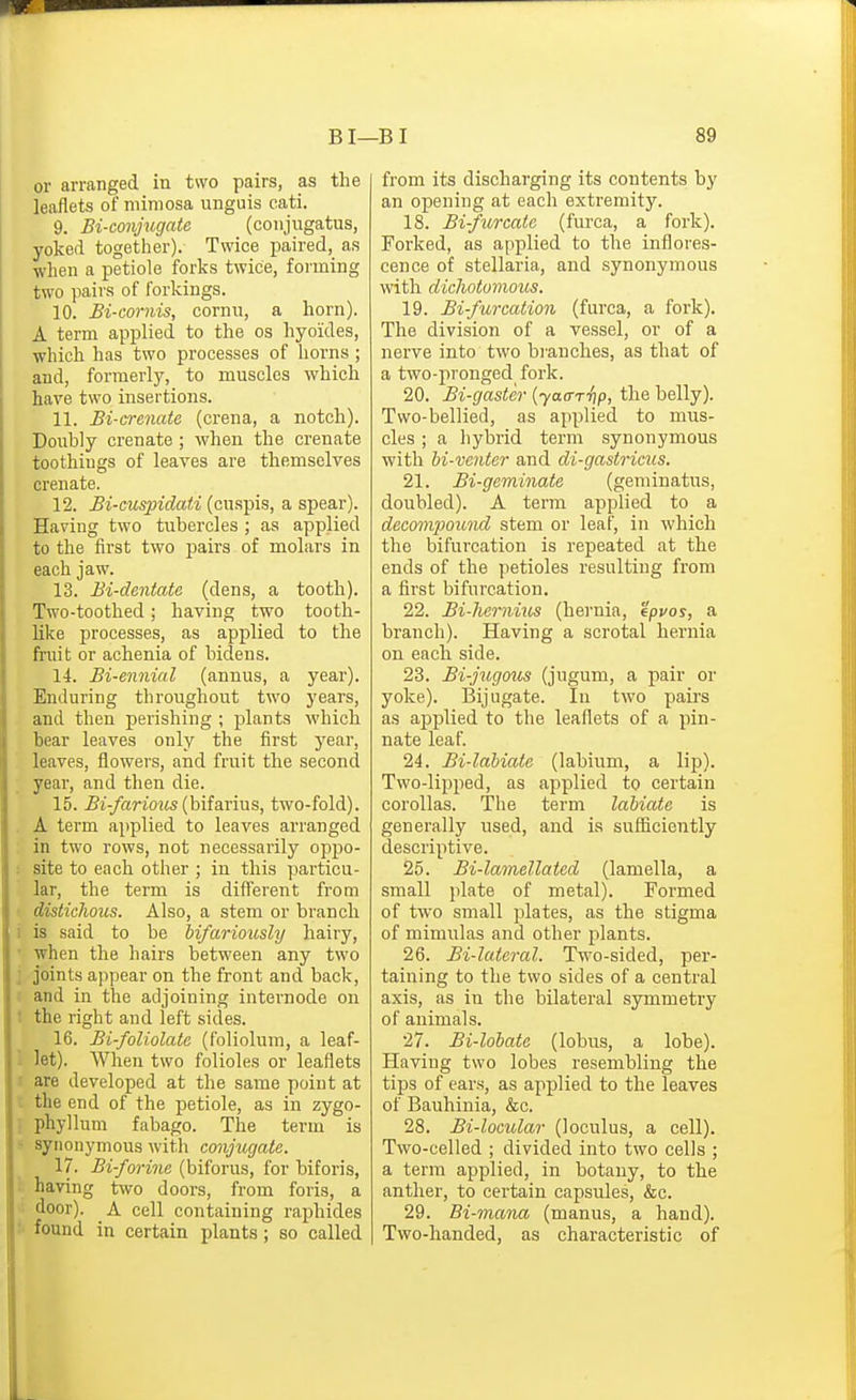 or arranged in two pairs, as the leaflets of mimosa unguis cati. 9. Bi-conjugate (coiijugatus, yoked together). Twice paired, as when a petiole forks twice, forming two pairs of forkings. 10. Bi-cornis, cornu, a horn). A term applied to the os hyoides, which has two processes of horns; and, formerly, to muscles which have two insertions. 11. Bi-crenate (crena, a notch). Douhly crenate ; when the crenate toothings of leaves are themselves crenate. 12. Bi-cuspidati (cuspis, a spear). Having two tubercles ; as applied to the first two pairs of molars in each jaw. 13. Bi-dentate (dens, a tooth). Two-toothed; having two tooth- like processes, as applied to the fruit or achenia of bidens. 14. Bi-ennial (annus, a year). Enduring throughout two years, and then perishing ; plants which bear leaves only the first j'ear, leaves, flowers, and fruit the second year, and then die. 15. Bi-farious {\)\isi\:'ms, two-fold). A term applied to leaves arranged in two rows, not necessarily oppo- : site to each other ; in this particu- lar, the term is different from • distichous. Also, a stem or branch 1 is said to be bifariously hairy, ' when the hairs between any two ] joints appear on the front and back, I and in the adjoining internode on 1 the right and left sides. 16. Bi-foUolate (foliolum, a leaf- 1 let). When two folioles or leaflets are developed at the same point at the end of the petiole, as in zygo- 1 phyllum fabago. The term is > synonymous with conjugate. 17. Bi-forine (biforus, for biforis, - having two doors, from foris, a door). A cell containing raphides :• found in certain plants ; so called from its discharging its contents by an opening at each extremity. 18. Bifurcate (furca, a fork). Forked, as applied to the inflores- cence of stellaria, and synonymous with dicliotomous. 19. Bi-furcation (furca, a fork). The division of a vessel, or of a nerve into two bi'anches, as that of a two-pronged fork. 20. Bi-gaster {yaa-r-ftp, the belly). Two-bellied, as applied to mus- cles ; a hybrid term synonymous with M-vcntcr and di-gastricus. 21. Bi-geminate (geminatus, doubled). A term applied to a decomi^ound stem or leaf, in which the bifurcation is repeated at the ends of the petioles resulting from a first bifurcation. 22. Bi-hernius (hernia, 'ipvos, a branch). Having a scrotal hernia on each side. 23. Bi-jugotis (jugum, a pair or yoke). Bijugate. In two pairs as applied to the leaflets of a pin- nate leaf. 24. Bi-labiaie (labium, a lip). Two-lipped, as applied to certain corollas. The term labiate is generally used, and is suflaciently descriptive. 25. Bi-lamellated (lamella, a small plate of metal). Formed of two small plates, as the stigma of mimulas and other plants. 26. Bi-lateral. Two-sided, per- taining to the two sides of a central axis, as in the bilateral symmetry of animals. 27. Bi-lohatc (lobus, a lobe). Having two lobes resembling the tips of ears, as applied to the leaves of Bauhinia, &c. 28. Bi-locular (loculus, a cell). Two-celled ; divided into two cells ; a term applied, in botany, to the anther, to certain capsules, &c. 29. Bi-mana (manus, a hand). Two-handed, as characteristic of