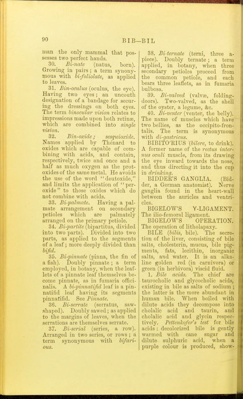 uian tho only mammal that pos- sesses two perfect hands. 30. Bi-natc (uatus, born). Growing in pairs ; a term synony- mous with U-foliolate, as applied to leaves. 31. Bin-oculus (oculus, the eye). Having two eyes; an uncouth designation of a bandage for secur- ing the dressings on both eyes. The term binocular vision relates to impressions made upon both retinse, which are combined into single vision. 32. Bin-oxide; sesquioxide. Names applied by Thenard to oxides which are capable of com- bining with acids, and contain, respectively, twice and once and a half as much oxygen as the prot- oxides of the same metal. He avoids the use of the word deutoxide, and limits the application of  per- oxide  to those oxides which do not combine with acids. 33. Bi-palmate. Having a pal- mate arrangement on secondary petioles which are palmately arranged on the primary petiole. 34. Bi-partite (bipartitus, divided into two parts). Divided into two parts, as applied to the segments of a leaf; more deeply divided than bijid. 35. Bi-pinnate (pinna, the fin of a fish). Doubly pinnate ; a term employed, in botany, when the leaf- lets of a pinnate leaf themselves be- come pinnate, as in fumaria offici- nalis. A bi-immatijid leaf is a pin- natifid leaf having its segments pinnatifid. See Pinnate. 36. Bi-serrate (serratus, saw- shaped). Doubly sawed; as applied to the margins of leaves, when the serrations are themselves serrate. 37. Bi-serial (series, a row). Arranged in two series, or rows ; a term synonymoirs with bifari- ous. 38. Bi-ternate (temi, three a- piece). Doubly ternate; a term applied, in botany, when three secondary petioles proceed from the common petiole, and each bears three leaflets, as in fumaria bulbosa. 39. Bi-valved (valva, folding- doors). Two-valved, as the shell of the oyster, a legume, &c. 40. Bi-venter (venter, the belly). The name of muscles which have two bellies, as the oecipito-fron- talis. The term is synonymous with di-gastricus. BIBITO'RIUS (bilerc, to drink). A former name of the rectus inter- nus oculi muscle, from its drawing the eye inward towards the nose, and thus directing it into the cup in drinking. BIDDER'S GANGLIA. (Bid- der, a German anatomist). Nerve ganglia found in the heart-wall between the auricles and ventri- cles BIGELOWS Y-LIGAMENT. The ilio-femoral ligament. BIGELOWS OPERATION. The operation of litholapaxy. BILE {bilis, bile). The secre- tion of the liver, consisting of bile salts, cholesterin, mucus, bile pig- ments, fats, lecithin, inorganic salts, and water. It is an alka- line golden red (in carnivora) or green (in herbivora) viscid fluid. 1. Bile acids. The chief are taurocholic and glycocholic acids, existing in bile as salts of sodium ; the latter is the more abundant in human bile. When boiled with dilute acids they decompose into cholalic acid and taurin, and cholalic acid and glycin respec- tively. Pettenkofer's test for bile acids : decolorized bile is gently warmed with cane sugar and dilute sulphuric acid, when a purple colour is produced, show-