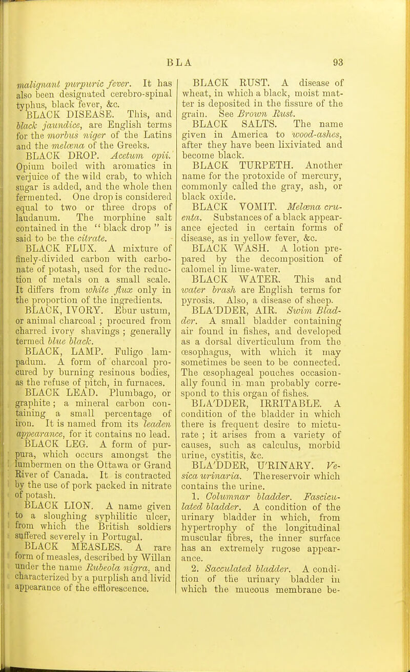 malignant piM-punc fever. It has also been designated cerebro-spinal typluis, black fever, &c. BLACK DISEASE. This, and black jaundice, are English terms for the morbus niger of the Latins and the melcsna of the Greeks. BLACK DROP. Accticm opii. Opium boiled with aromatics in verjuice of the wild crab, to which sugar is added, and the whole then fermented. One drop is considered equal to two or three drops of laudanum. The morphine salt contained in the  black drop  is said to be the citrate. BLACK FLUX. A mixture of finely-divided carbon with carbo- nate of potash, used for the reduc- tion of metals on a small scale. It differs from ivhitc flux only in the proportion of the ingredients. BLACK, IVORY. Ebur ustum, or animal charcoal ; procured from charred ivory shavings ; generally termed blue black. BLACK, LAMP. Fuligo 1am- padum. A form of charcoal pro- cured by burning resinous bodies, as the refuse of pitch, in furnaces. BLACK LEAD. Plumbago, or graphite; a mineral carbon con- taining a small percentage of iron. It is named from its leaden ap2}earance, for it contains no lead. BLACK LEG. A form of pur- ■ pura, which occurs amongst the I lumbermen on the Ottawa or Grand River of Canada. It is contracted i by the use of pork packed in nitrate • of potash. BLACK LION. A name given I to a sloughing syphilitic ulcer, I from which the British soldiers ; suffered severely in Portugal. BLACK MEASLES. A rare ' form of measles, described by Willan under the name Rubeola nigra, and characterized by a purplish and livid J appearance of the efflorescence. BLACK RUST. A disease of wheat, in which a black, moist mat- ter is deposited in the fissure of the grain. See Broion Rust. BLACK SALTS. The name given in America to wood-ashes, after they have been lixiviated and become black. BLACK TURPETH. Another name for the protoxide of mercury, commonly called the gray, ash, or black oxide. BLACK VOMIT. MeMna cru- enta. Substances of a black appear- ance ejected in certain forms of disease, as in yellow fever, &c. BLACK WASH. A lotion pre- pared by the decomposition of calomel in lime-water. BLACK WATER. This and loater brash are English terms for pyrosis. Also, a disease of sheep. BLA'DDER, AIR. Sioim Blad- der. A small bladder containing air found in fishes, and developed, as a dorsal diverticulum from the oesophagus, with which it may sometimes be seen to be connected. The oesophageal pouches occasion- ally found in man probably corre- spond to this organ of fishes. BLA'DDER, IRRITABLE. A condition of the bladder in which there is frequent desire to mictu- rate ; it arises from a variety of causes, such as calculus, morbid urine, cystitis, &c. BLA'DDER, U'RIISTARY. Ve- sica urinaria. The reservoir which contains the urine. 1. Oolitmnar bladder. Fascicu- lated bladder. A condition of the urinary bladder in which, from hypertrophy of the longitudinal muscular fibres, the inner surface has an extremely rugose appear- ance. 2. Sacculated bladder. A condi- tion of the urinary bladder in which the mucous membrane be-
