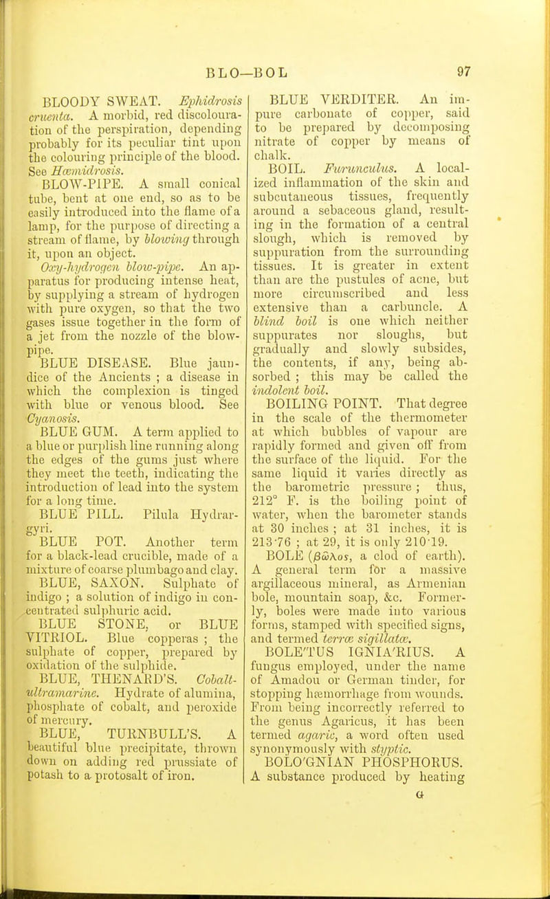 BLOODY SWEAT. EpUdrosis cruenia. A morbid, red discoloura- tion of the perspiration, depending probably for its peculiar tint upou tli6 colouring principle of the blood. See Hccmidrosis. BLOW-PIPE. A small conical tube, bent at one end, so as to be easily inti'oduced into the flame of a lamp, for the purpose of directing a stream of flame, by hloiving through it, upon an object. Oxy-liydrogcn blow-pipe. An ap- paratus for producing intense heat, by supplying a stream of hydrogen with pure oxygen, so that the two gases issue together in the form of a jet from the nozzle of the blow- pipe. BLUE DISE.A.SE. Blue jaun- dice of the Ancients ; a disease in which the complexion is tinged with blue or venous blood. See 'Cyanosis. BLUE GUM. A term applied to a blue or purplish line running along the edges of the gums just where they meet the teeth, indicating the introduction of lead into the system for a long time. BLUE PILL. Pilula Hydrar- gyi'i- BLUE POT. Another term for a black-lead crucible, made of a mixture of coarse plumbago and clay. BLUE, SAXON. Sulphate of indigo ; a solution of indigo in con- centrated sulphuric acid, BLUTi: STONE. or BLUE YITRIOL. Blue copperas ; the sulphate of copper, prepared by oxiilation of the sulphide. BLUE, THENAKD'S. Cohalt- uUramarine. Hydrate of alumina, phosi)liate of cobalt, and peroxide of mercury. BLUE, TUllNBULL'S. A beautiful blue precipitate, thrown down on adding red prussiate of potash to a protosalt of iron. BLUE VERDITER. An iin- pure carbonate of copper, said to be prepared by decomposing nitrate of copper by means of chalk. BOIL. Fiorunculus. A local- ized inflammation of the skin and subcutaneous tissues, frequently around a sebaceous gland, result- ing in the formation of a central slough, which is removed by suppuration from the surrounding tissues. It is greater in extent than are the pustules of acne, but more circumscribed and less extensive than a carbuncle. A blind boil is one which neither suppurates nor sloughs, but gradually and slowly subsides, the contents, if any, being ab- sorbed ; this may be called the indolent boil. BOILING POINT. That degi-ee in the scale of the thermometer at which bubbles of vapour are rapidly formed and given ofl' from the surface of the liquid. For the same liquid it varies directly as the barometric pressure; thus, 212° F. is the boiling point of water, Avhen the bai-ometer stands at 30 inches ; at 31 inches, it is 21376 ; at 29, it is only 210'19. BOLE (/ScoAos, a clod of earth). A general term for a massive argillaceous mineral, as Armenian bole, mountain soap, &c. Former- ly, boles were made into various forms, stami3ed with specified signs, and termed teiTcc sigillatcc. BOLETUS IGNIA'RIUS. A fungus employed, under the name of Amadou or German tinder, for stopping hiemorrluige from wounds. From being incorrectly referred to the genus Agaricus, it has been termed agaric, a word often used synonymously with styptic. BOLO'GNIAN PHOSPHORUS. A substance produced by heating o