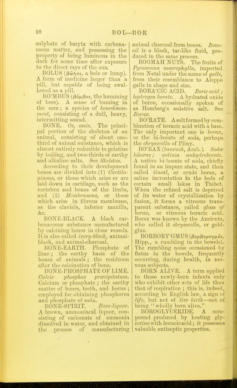 siilpliate of baryta with carbona- ceous matter, and possessing the property of being Inminous in the dark for some time after exposure to the direct rays of the sun. BOLUS (j3£\os, a bole or lump). A form of medicine larger tlian a pill, but capable of being swal- lowed as a pill. BO'MBUS {$6ix^o?, the humming of bees). A sense of buzzing in the ears ; a species of hourdonne- ment, consisting of a dull, heavy, intermitting sound. BONE. Os, ossis. The princi- pal portion of the skeleton of an animal, consisting of about one- third of animal substance, which is almost entirely reducible to gelatine by boiling, and two-thirds of earthy and alkaline salts. Sec Skeleton. According to their development bones arc divided into (1) Cartila- (jinous, or those which arise or are laid down in cartilage, such as the vertebrre and bones of the limbs, and (2) Membranous, or those which arise in fibrous membrane, as the clavicle, inferior maxilla, &c. BOISTK-BLACK. A black car- bonaceous substance manufactured by calcining bones in close vessels. It is also called ivory-black, animal- bhick, and animal-charcoal. BONE-EARTH. Phosphate of lime ; the earthy basis of the bones of animals ; the residuum after the calcination of bone. BONE-PHOSPHATE OF LIME. Calc'is phosphas praxipitatuni. Calcium or phosphate ; the earthy matter of bones, teeth, and horns ; employed for obtaining phosphorus and iihosphate of soda. BONE-SPIRIT. Boiic-liquor. A brown, ammoniacal li(iuor, con- sisting of carbonate of ammonia dissolved in water, and obtained in the process of manufacturing animal charcoal from bones. Bone- oil is a black, tar-liko fluid, pro- duced in the same process. BOOMAH NUTS. The fraits of Pycnocoma macrophylla, imported from Natal under the name of galls, from their resemblance to AlejJpo galls in shape and size. BORA'CIC ACID. Boric acid ; hydrogen borate. A hydrated oxide of boron, occasionally spoken of as Homberg's sedative salt. See Borax. BO'RATE. Asaltformedby com- bination of boracic acid with a base. The only important one is borax, or the bi-borate of soda, perhaps the chrysocolla of Pliny. BO'RAX {baurach, Arab.). Sodcc biboras; sodium anliydroboratc. A native bi-borate of soda, chiefly found in an impure state, and then called tincal, or crude borax, a saline incrustation in the beds of certain small lakes in Thibet. When the refined salt is deprived of its water of crystallization by fusion, it forms a vitreous trans- parent substance, called glass of borax, or vitreous boi-acic aci(l. Borax was known by the Ancients, who called it chrysocolla, or gold- glue. BORBORY'GMUS (Pop^opvyfiSs, Hipp., a rumbling in the bowels). The rumbling noise occasioned by flatus in the bowels, frequentlj' occurring, during health, in ner- vous subjects. BORN ALIVE. A term applied to those newly-born infants only who exhibit other acts of life thiui that of respiration ; this is, indeed, according to English law, a sign of life, but not of live birth—not of being wholly born alive. BOROGLYCERIDE. A com- pound produced by heating gly- cerinewith boracicacid ; it possesses valuable antiseptic properties.