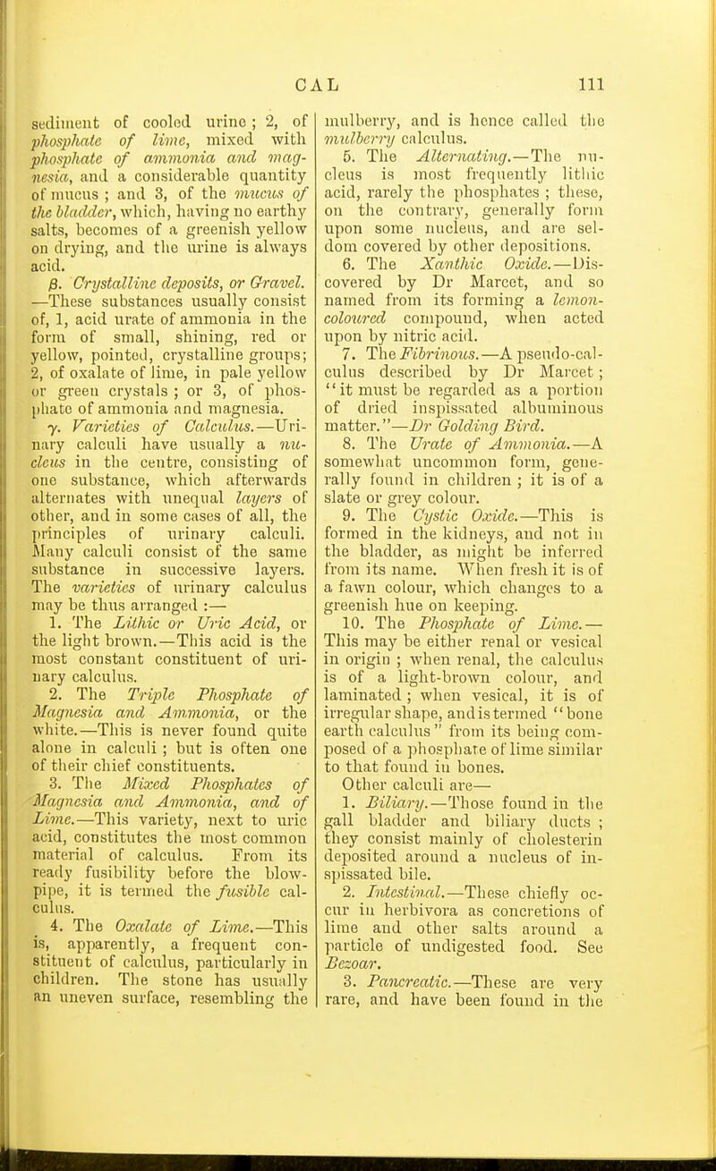 sediment of coolod urino; 2, of phosphate of lime, mixed with phosphate of amvionia and mag- nesia, and a considerable quantity of mucus ; and 3, of the mxims of the bladder, wliich, having no earthy salts, becomes of a greenish yellow on drying, and the urine is always acid. p. Crystalline deposits, or &ravel. —These substances usually consist of, 1, acid urate of ammonia in the form of small, shining, red or yellow, pointed, crystalline groups; 2, of oxalate of lime, in pale yellow or green crystals ; or 3, of phos- phate of ammonia and magnesia. 7. Varieties of Calculus.—Uri- nary calculi have usually a nu- cleus in the centre, consisting of one substance, which afterwards alternates with unequal layers of other, and in some cases of all, the principles of urinary calculi. Many calculi consist of the same substance in successive layers. The varieties of urinary calculus may be thus arranged :— 1. The Lithic or Uric Acid, or the light brown.—This acid is the most constant constituent of uri- nary calculus. 2. The Triple Phosphate of Magnesia and Ammonia, or the white.—This is never found quite alone in calculi; but is often one of tlieir chief constituents. 3. Tlie Mixed Phosphates of ■Magnesia and Ammonia, and of Lime.—This variety, next to uric acid, constitutes the most common material of calculus. From its ready fusibility before the blow- pipe, it is termed the fusible cal- culus. 4. The Oxalate of Lime.—This is, apparently, a frequent con- stituent of calculus, particularly in children. The stone has usunlly an uneven surface, resembling the mulberry, and is hence called the mulberry calculus. 5. The Alternating.—The nu- cleus is most frequently litliic acid, rarely the phosphates ; these, on the contrary, generally form upon some nucleus, and are sel- dom covered by other depositions. 6. The Xanthic Oxide.—Dis- covered by Dr Marcet, and so named from its forming a lemon- coloured compound, when acted upon by nitric acid. 7. The Fibrinous.—A pseudo-cal- culus described by Dr Marcet; it must be regarded as a portion of dried inspissated albuminous matter.—Br Golding Bird. 8. The Urate of Ammonia.-—A somewhat uncommon form, gene- rally found in children ; it is of a slate or grey colour. 9. The Cystic Oxide.—This is formed in the kidneys, and not in the bladder, as might be inferred from its name. When fresh it is of a fawn colour, which changes to a greenish hue on keeping. 10. The Phosphate of Lime.— This may be either renal or vesical in origin ; when renal, the calculus is of a light-brown colour, and laminated ; when vesical, it is of irregular shape, andistermed bone earth calculus  from its being com- posed of a phospliare of lime similar to that found in bones. Other calculi are— 1. Biliary.—Those found in the gall bladder and biliaiy ducts ; they consist mainly of cholesterin deposited around a nucleus of in- spissated bile. 2. Intestinal.—These chiefly oc- cur in herbivora as concretions of lime and other salts around a particle of undigested food. See Bezoar, 3. Pamreatic—ThesG are very rare, and have been found in tlie