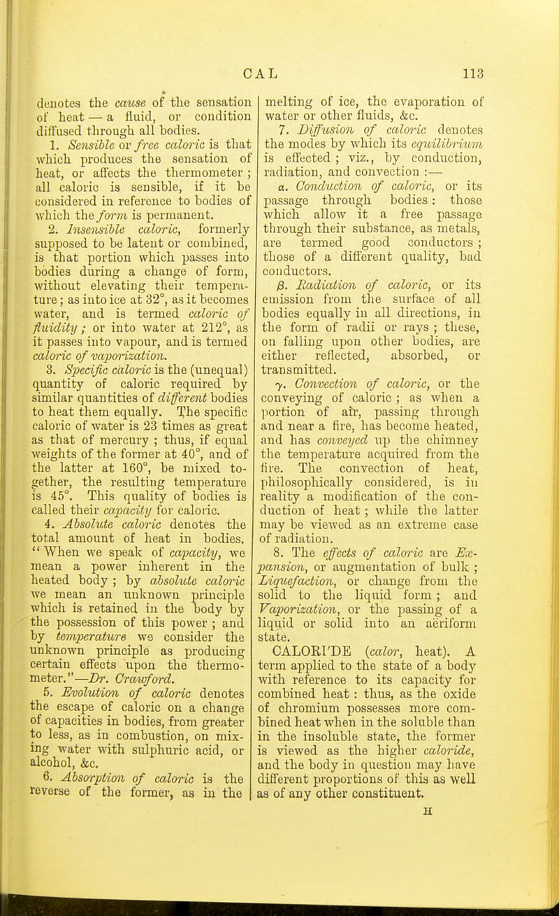 denotes the cmm of tlie sensation of heat — a fluid, or condition diflused through all bodies. 1. Sensible or free caloric is that which produces the sensation of heat, or affects the thermometer ; all caloric is sensible, if it be considered in reference to bodies of whicli the form is permanent. 2. Insensible caloric, formerly supposed to be latent or combined, is that portion which passes into bodies during a change of form, without elevating their tempera- ture ; as into ice at 32°, as it becomes water, and is termed caloi-ic of fluidity; or into water at 212°, as it passes into vapour, and is termed caloric of vaporization. 3. /S^eci/ic caZm'c is the (unequal) quantity of caloric required by similar quantities of difereiit bodies to heat them equally. The specific caloric of water is 23 times as great as that of mercury ; thus, if equal weights of the former at 40°, and of the latter at 160°, be mixed to- gether, the resulting temperature is 45°. This quality of bodies is called their capacity for caloric. 4. Absolute caloric denotes the total amount of heat in bodies. When we sjjeak of capacity, we mean a power inherent in the heated body ; by absolute calwic we mean an unknown principle which is retained in the body by the possession of this power ; and by temperature we consider the unknown principle as producing certain effects upon the thermo- meter.—Dr. Crawfwd. 5. Evolution of caloric denotes the escape of caloric on a change of capacities in bodies, from greater to less, as in combustion, on mix- ing water with sulphuric acid, or alcohol, &c. 6. Absorptio7i of caloric is the reverse of the fonner, as in the melting of ice, the evaporation of water or other fluids, &c. 7. Diffusion of caloric denotes the modes by which its eqicilibrium is effected ; viz., by conduction, radiation, and convection :— o. Conduction of caloric, or its passage through bodies: those which allow it a free passage through their substance, as metals, are termed good conductors ; those of a different quality, bad conductors. y3. Jiadiation of caloric, or its emission from the surface of all bodies equally in all directions, in the form of radii or rays ; these, on falling upon other bodies, are either reflected, absorbed, or transmitted. 7. Convection of caloric, or the conveying of caloric ; as when a jiortion of ail', passing through and near a fire, has become heated, and has conveyed up the chimney the temperature acquired from the fire. The convection of heat, jihilosophically considered, is in reality a modification of the con- duction of heat ; while the latter may be viewed as an extreme case of radiation. 8. The effects of caloric are Ex- pansion, or augmentation of bulk ; Liquefaction, or change from the solid to the liquid form ; and Vaporization, or the i)assing of a liquid or solid into an aeriform CALORI'DE [calor, heat). A term applied to the state of a body with reference to its capacity for combined heat : thus, as the oxide of chromium possesses more com- bined heat when in the soluble than in the insoluble state, the former is viewed as the higher caloride, and the body in question may have different proportions of this as well as of any other constituent.