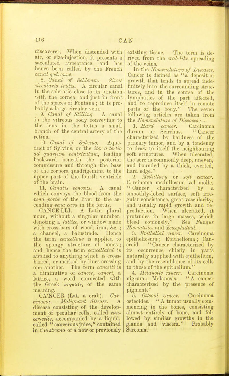 176 CAN discoverer. When distendod with air, or sizerinjection, it presents a sacculated a])pearance, and has hence been called by the French C'lnal (jodronni. 8. Canal of Schlemm. Sinus circularis iridis. A circular canal in the sclerotic close to its junction with the cornea, and just in front of the spaces of Fontana ; it is pro- bably a large circular vein. 9. Canal of Stilling. A canal ill the vitreous body conveying to the lens in the fcetus a small branch of the central artery of the retina. 10. Canal of Sylvius. Aque- duct of Sylvius, or the iter a iertio ad quartum vcntTiculum, leading backward beneath the posterior comnnssure and through the base of the corpora quadrigernina to the upper part of the fourth ventricle of the brain. 11. Canalis venosus. A canal which conveys the blood from the vena jmHcc of the liver to the as- cending vena cava in the foetus. CANCE'LLI. A Latin plural noun, without a singular number, denoting a lattice, or window made with cross-bars of wood, iron. &c. ; a chancel, a balustrade. Hence the term cancellous is applied to the spongy structure of bones ; and hence the term cancellated is applied to anything which is cross- barred, or marked by lines crossing one another. The term cancelli is a diniiuutive of cancer, cancri, a lattice, a word connected with the Greek KiyK\ls, of the same meaning. CA'NCER (Lat. a crab). Car- cinoma. Malignant disease. A disease consisting of the develop- ment of peculiar cells, called can- cer-cells, accompanied by a liquid, called cancerousjuice, contained in the stroma of a new or previously existing tissue. The term is de- rived fiom the crab-like spreading of the veins. In the Nomenclature of Diseases, Cancer is defined as a depositor gi-owth that tends to spread inde- finitely into the surrounding struc- tures, and in the course of the lymphatics of the part affected, and to reproduce itself in remote jjarts of the body. The seven following articles are taken from the Nomenclature of Diseases:— 1. Hard cancer. Carcinoma durum or Scirrhus.  Cancer characterized by hardness of the primary tumor, and by a tendency to draw to itself the neighbouring soft structures. When ulcerated, the sore is commonly deep, uneven, and bounded by a thick, everted, hard edge. 2. Medullary or soft cancer. Carcinoma medullosum vel molle.  Cancer characterized by a smoothly-lobed surface, soft irre- gular consistence, great vascularity, and usually rapid growth and re- production. AVhen ulcerated, it protrudes in large masses, which bleed copiously. See Fungus Hccmatodes and UncepJuiloid. 3. Ejyithelial cancer. Carcinoma epitheliosuin ; Epithelioma ; Can- croid. Cancer characterized by its occurrence chiefly in parts naturally supplied with epithelium, and by the resemblance of its cells to those of the epithelium. 4. Melanotic cancer. Carcinoma nigrum; Melanosis. A cancer characterized by the presence of pigment. 5. Osteoid cancer. Carcinoma osteoides. A tumor usually com- mencing in the bones, consisting almost entirely of bone, and fol- lowed by similar growths in the glands and viscera. Probably Sarcoma.