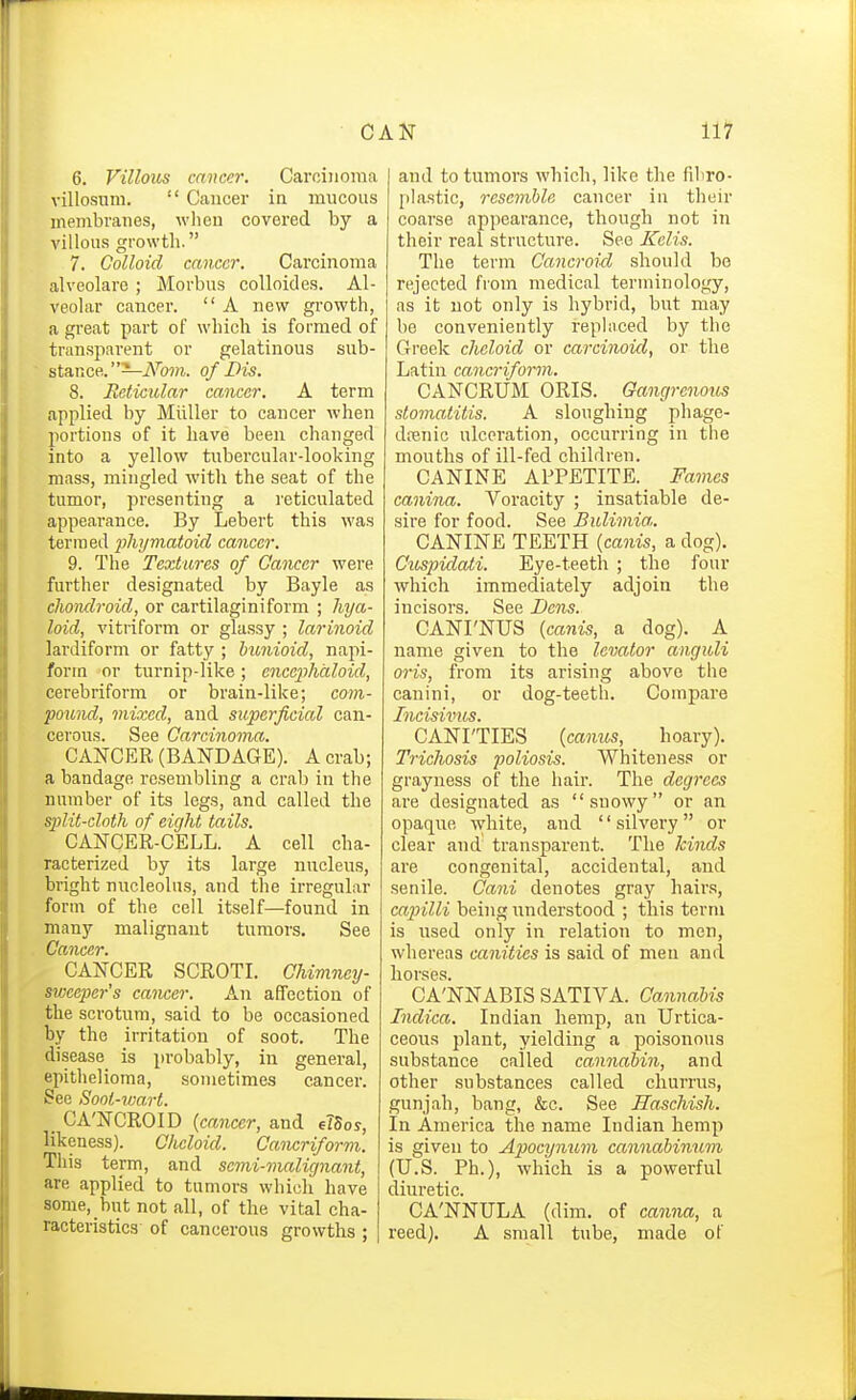 CAN 111? 6. Villous cancer. Carcinoma villosiini.  Cancer in mucous membranes, when covered by a villous growth. 7. Colloid cancer. Carcinoma alveolare ; Morbus coUoides. Al- veolar cancer.  A new growth, a great part of which is formed of transpai-ent or gelatinous sub- stance.—A'b?)i. of Dis. 8. Reticular cancer. A term applied by Miiller to cancer when portions of it have been changed into a yellow tiibercular-looking mass, mingled with the seat of the tumor, presenting a reticulated appearance. By Lebert this was termed jiliymatoid cancer. 9. The Textures of Cancer were further designated by Bayle as clioiulroid, or cartilaginiform ; Mja- loid, vitriform or glassy ; larinoid lardiform or fatty ; hunioid, napi- forin or turnip-like; encephciloid, cerebriforra or brain-like; com- pound, mixed, and superficial can- cerous. See Carcinoma. CANCER (BANDAGE). A crab; a bandage resembling a crab in the number of its legs, and called the split-cloth of eight tails. CANCER-CELL. A cell cha- racterized by its large nucleus, bright nucleolus, and the irregular form of the cell itself—found in many malignant tumors. See Cancer. CANCER SCROTI Chimney- sweeper's cancer. An afTcction of the scrotum, said to be occasioned by the irritation of soot. The disease is probably, in general, epithelioma, sometimes cancer. See Sonl-vmrt. CA'NCROID {cancer, and elSoy, likeness). Ohcloid. Cancriform. This term, and semi-malignant, are applied to tumors which have some, but not all, of the vital cha- racteristics of cancerous growths ; and to tumors whicli, like the fibro- plastic, resemble cancer in their coarse appearance, though not in their real structure. See Kelis. The term Cancroid should bo rejected from medical terminology, as it not only is hybrid, but may be conveniently replaced by the Greek cheloid or carcinoid, or the Latin cancriform. CANCRUM ORIS. Gangrenous stomatitis. A sloughing phage- denic ulceration, occurring in the mouths of ill-fed children. CANINE APPETITE. Fames canina. Voracity ; insatiable de- sire for food. See Bulimia. CANINE TEETH {canis, a dog). Cuspidati. Eye-teeth ; the four which immediately adjoin the incisors. See Dens. CANI'NUS {canis, a dog). A name given to the levator anguli oris, from its arising above the canini, or dog-teeth. Compare Incisivus. CANITIES {camcs, _ hoary). Trichosis poliosis. Whitenes.'' or grayness of the hair. The degrees are designated as snowy or an opaque white, and silvery or clear and transparent. The kinds are congenital, accidental, and senile. Cani denotes gray hairs, capilli being understood ; this term is used only in relation to men, whereas canities is said of men and horses. CA'NNABIS SATIVA. Cannabis Indica. Indian hemp, an Urtica- ceous plant, yielding a poisonous substance called cannabin, and other substances called churrus, gunjah, bang, &c. See Haschish. In America the name Indian hemp is given to Apocynum cannabiniim (U.S. Ph.), which is a powerful diuretic. CA'NNULA (dim. of canna, a reed), A small tube, made of