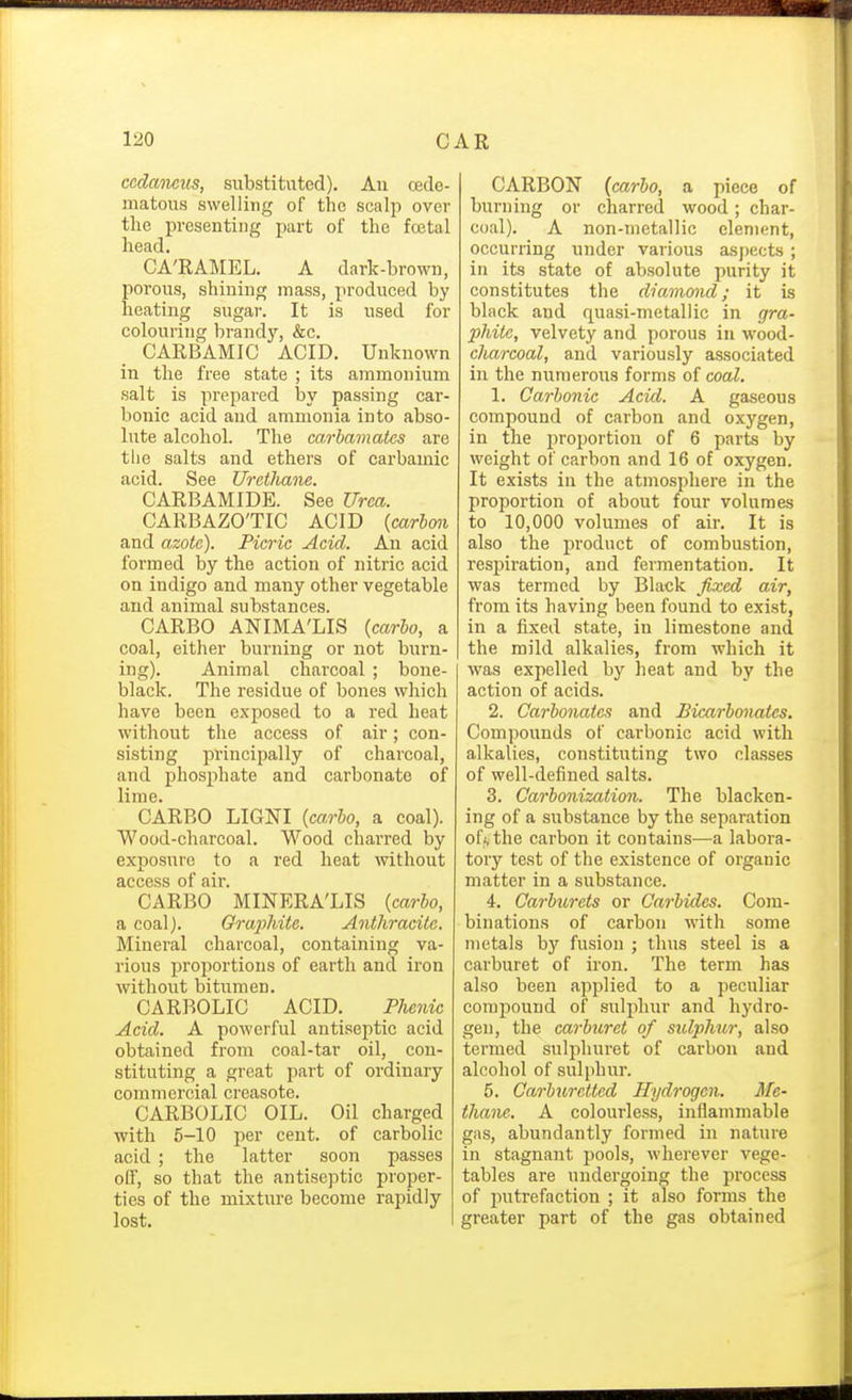 ccdaoieus, substituted). An cedo- matous swelling of the scalp over the presenting part of the fcetal head. CA'RAMEL. A dark-brown, porous, shining mass, produced by heating sugar. It is used for colouring brandj', &c. CARBAMIC ACID. Unknown in the free state ; its ammonium salt is prepared by passing car- bonic acid and ammonia into abso- lute alcohol. The carbamates are tlie salts and ethers of carbamic acid. See Urctliane. CARBAMIDE. See Urea. CARBAZO'TIC ACID {carbon and azote). Picric Acid. An acid formed by the action of nitric acid on indigo and many other vegetable and animal substances. CARBO ANIMA'LIS {carbo, a coal, either burning or not burn- ing). Animal charcoal ; bone- black. The residue of bones which have been exposed to a red heat without the access of air; con- sisting principally of charcoal, and phosphate and carbonate of lime. CARBO LIGNI {ca.rbo, a coal). Wood-charcoal. Wood charred by exposure to a red heat without access of air. CARBO MINERA'LIS {carbo, a coal). Graphite. Anthracite. Mineral charcoal, containing va- rious proportions of earth and iron without bitumen. CARBOLIC ACID. Phenic Acid. A powerful antiseptic acid obtained from coal-tar oil, con- stituting a great part of ordinary commercial creasote. CARBOLIC OIL. Oil charged with 5-10 per cent, of carbolic acid ; the latter soon passes off, so that the antiseptic proper- ties of the mixture become rapidly lost. CARBON (carbo, a piece of burning or charred wood; char- coal). A non-metallic element, occurring under various asj)ects ; in its state of absolute purity it constitutes the diamond; it is black and quasi-metallic in gra- phite, velvety and porous in wood- charcoal, and variously associated in the numerous forms of coal. 1. Carbonic Acid. A gaseous compound of carbon and oxygen, in the j^roportion of 6 parts by weight of carbon and 16 of oxygen. It exists in the atmosphere in the proportion of about four volumes to 10,000 volumes of air. It is also the product of combustion, respiration, and fermentation. It was termed by Black fixed air, from its having been found to exist, in a fixed state, in limestone and the mild alkalies, from which it was expelled bj' heat and by the action of acids. 2. Carbonates and Bicarbonatcs. Compounds of carbonic acid with alkalies, constituting two classes of well-defined salts. 3. Carbonization. The blacken- ing of a substance by the separation of*, the carbon it contains^—a labora- tory test of the existence of organic matter in a substance. 4. Carburets or Carbides. Com- binations of carbon with some metals by fusion ; thus steel is a carburet of iron. The term has also been applied to a peculiar compound of sulphur and hydro- gen, the carburet of sulphur, also termed sulphuret of carbon and alcohol of sulphur. 5. Carburcttcd Hydrogen. Me- thane. A colourless, inflammable gas, abundantly formed in nature in stagnant pools, wherever vege- tables are undergoing the process of putrefaction ; it also forms the greater part of the gas obtained