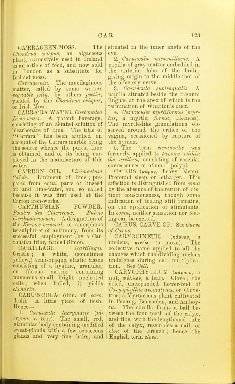 CA'RRAGEEN-MOSS. The ChondriLS crisp%is, an algaceous plant, extensively used in Ireland as an article of food, and now sold in London as a substitute for Iceland moss. Carmgccnin. The mucilaginous matter, called by some writers vegetable jelly, by others pectin, yielded by the Ghoiiclrus crispus, or Irish Moss. CARRA'RA WATER. Oarhonaled Lime-water. A patent beverage, consisting of an aerated solution of bicarbonate of lime. The title of Carrara has been applied on account of the Carrara marble being the source whence the purest lime is obtained, and of its being em- ployed in the manufactm'o of this water. CA'RRON OIL. Linimentum Calcis. Liniment of lime ; pre- pared from equal parts of linseed oil and lime-water, and so called because it was first used at the Carron iron-works. CARTHU'SIAN POWDER. Poiulre des Chartreux. Pulvis Carthusianorum. A designation of the Kerines mineral, or amorphous tersulphuret of antimony, from its successful employment by a Car- thusian friar, named Simon. CA'RTILAGE (cartilago). Gristle ; a white, (sometimes yellow,) semi-opaque, elastic tissue consisting of a hyaline, granular, or fibrous matrix containing numerous small bright nucleated cells; when boiled, it yields chondriji. CARU'NCULA (dim. of caro, flesh). A little piece of flesh. Hence— 1. Caruncula lacry malts {la- cryma, a tear). The small, red, glandular body containing modified sweat-glands with a few sebaceous glands and very fine hairs, and situated in the inner angle of the eye. 2. Caruncula mammillaris. A papilla of gray matter embedded in the anterior lobe of the brain, giving origin to the middle root of the olfactory nerve. 3. Caruncula sublingualis. A papilla situated beside the friEuum liuguse, at the apex of which is the termination of Wharton's duct. 4. Caruncula; myrtiformcs {myr- tics, a myrtle, forma, likeness). The myrtle-like granulations ob- served around the orifice of the vagina, occasioned by rupture of the hymen. 5. The term caruiiculai was formerly applied to tumors xuithin the U7-ethra, consisting of vascular excrescences or of small polypi. CA'RUS {ndpos, heavy sleep). Profound sleep, or lethargy. This affection is distinguished from coma by the absence of the return of dis- tinct consciousness, though some indication of feeling still remains, on the application of stimulants. In coma, neither sensation nor feel- ing can be excited. CA'RUS, CARVE OF. See Curve of Cams. CARYOCINETIC {Kdpvou, a nucleus, Kiveu, to move). The collective name applied to all the changes which the dividing nucleus undergoes during cell multiplica- tion. See Cell. CARYOPHY'LLUM {Kapvov, a nut, (pvWou, a leaf). Clove ; the dried, unexpanded flower-bud of Caryophyllus aromaticus, or Clove- tree, a Myrtaceous plant cultivated in Penang, Bencoolen, and Amboy- na. The corolla forms a ball be- tween the four teeth of the calyx, and this, with the lengthened tube of the calyx, resembles' a nail, or clou of the French; hence the English term clove.