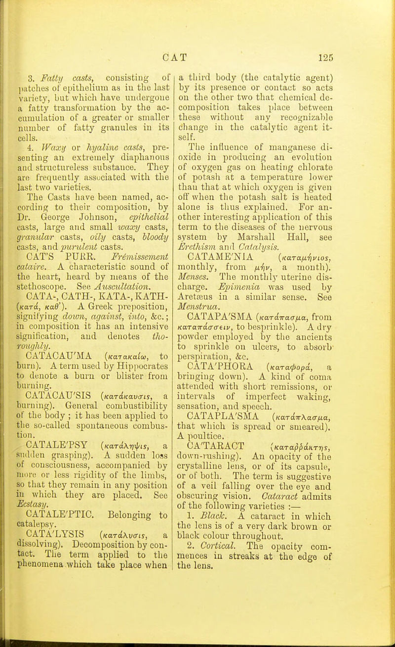 3. Fatty casts, consisting of jiatclies of epitlieliinn as in the last variety, but whicli have unilergone a fatty transformation by the ac- cumulation of a gi-eater or smaller number of fatty granules in its cells. 4. Waxij or hyaline casts, pre- senting an extremely diaphanous and structureless substance. They are frequently associated with the last two varieties. The Casts have been named, ac- cording to their composition, by Dr. George Johnson, epithelial casts, large and small luaxy casts, granular casts, oily casts, bloody casts, and purulent casts. CAT'S PUKR. Frimissement cataire. A characteristic sound of the heart, heard by means of the stethoscope. See Auscultatio7i. CATA-,_CATH-, KATA-, KATH- (/cara, Kad'). A Greek preposition, signifying doion, against, into, &c.; in composition it has an intensive signification, and denotes tho- roughly. CATACAU'MA {KaiaKalw, to burn). A term used by Hipiiocrates to denote a burn or blister from burning. CATACAU'SIS burning). General combustibility of the body ; it has been applied to the so-called spontaneous combus- tion. . CATALETSY {Kariw^is, a sudden grasping). A sudden loss of consciousness, accompanied by more, or less rigidity of the limbs, so tliat they remain in any position in which they are placed. See Ecstcmj. CATALE'PTIC. Belonging to catalepsy. CATA'LYSIS {KaTdKv<Tis, a dissolving). Decomposition by con- tact. Tlie term applied to the phenomena which take place when a third body (the catalytic agent) by its presence or contact so acts on the other two that chemical de- composition takes place between these without any recogniza])le change in the catalytic agent it- self. The influence of manganese di- oxide in producing an evolution of oxygen gas on heating chlorate of potash at a temperature lower than that at which oxygen is given off when the potash salt is heated alone is tlius explained. For an- other interesting application of this term to the diseases of the nervous system by Marshall Hall, see Erethism and Catalysis. CATAME'NIA monthly, from fi-fiv, a mouth). Menses. The monthly uterine dis- charge. Epimcnia was used by Aretceus in a similar sense. See CATAPA'SMA {KaTdiraana, from KaTaTrdcraeiy, to besprinkle). A dry powder employed by tlie ancients to sprinkle on ulcers, to absorb' perspiration, &c. CATA'PHORA bringing down). A kind of coma attended with short remissions, or intervals of imperfect waking, sensation, and speech. CATAPLA'SMA {KardnXaafia, that which is spread or smeared). A poultice. CATARACT down-rushing). An opacity of the crystalline lens, or of its capsule, or of both. The term is suggestive of a veil falling over the eye and obscuring vision. Cataract admits of the following varieties :— 1. Black. A cataract in whicli the lens is of a very dark brown or black colour throughout. 2. Cortical. The opacity com- mences in streaks at the edge of the lens.