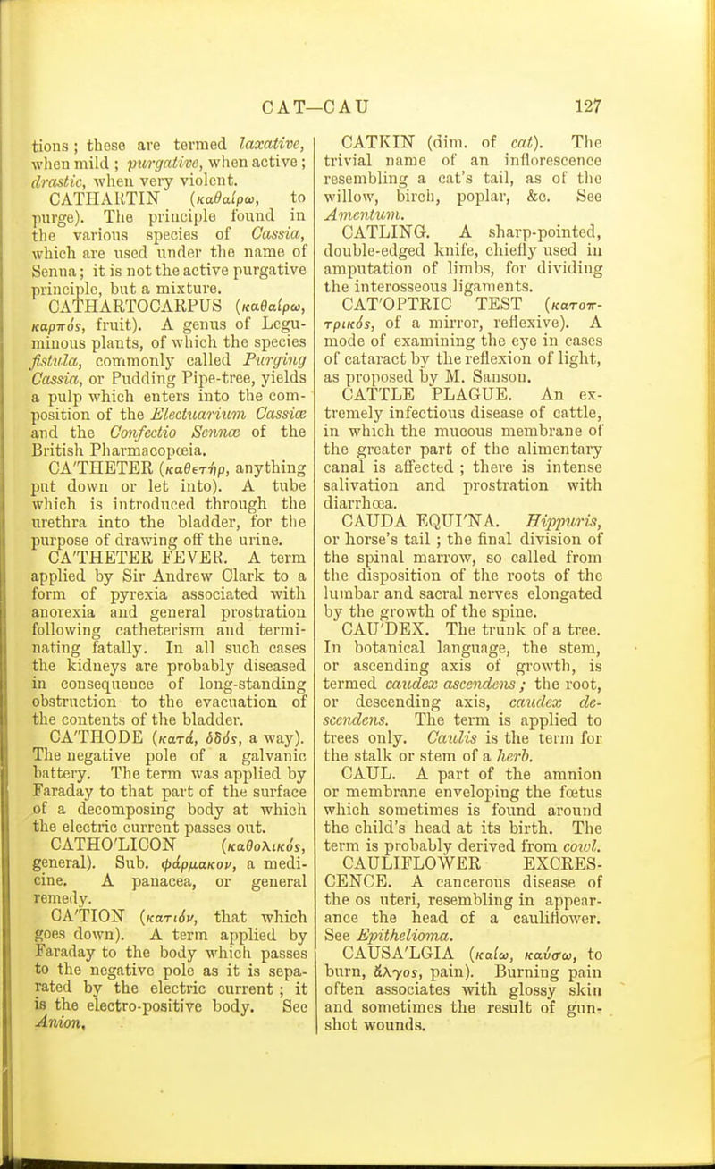 tions ; these are termed laxative, when mild ; purgative, when active; drastic, when very violent. CATHARTIN (Kaeaipw, to purge). The principle found in the various species of Cassia, which are used under the name of Senna; it is not the active purgative principle, but a mixture. CATHARTOCARPUS {KaBalpa,, Kapir6s, fruit). A genus of Legu- minous plants, of which the species fistula, commonly called Purging Cassia, or Pudding Pipe-tree, yields a pulp which enters into the com- position of the Electuarium Cassice and the Cmifectio Sennx of the British PharmacopcEia. CATHETER {KaOeriip, anything put down or let into). A tube which is introduced through the urethra into the bladder, for the purpose of drawing off the urine. CA'THETER FEVER. A term applied by Sir Andrew Clark to a form of pyrexia associated with anorexia and general prostration following catheterism and termi- nating fatally. In all such cases the kidneys are probably diseased in consequence of long-standing obstruction to the evacuation of the contents of the bladder. CATHODE {Hard, d56s, a way). The negative pole of a galvanic battery. The term was applied by Faraday to that part of the surface of a decomposing body at which the electric current passes out. CATHO'LICON (Ko9o\tKo'y, general). Sub. (papfiUKov, a medi- cine. A panacea, or general remedy. CATION {KariSu, that which goes down). A term applied by Faraday to the body which passes to the negative pole as it is sepa- rated by the electric current ; it is the electro-positive body. See Anion, CATKIN (dim. of cat). The trivial name of an inflorescence resembling a cat's tail, as of the willow, birch, poplar, &c. See Amentum. CATLING. A sharp-pointed, double-edged knife, chiefly used iu amputation of limlas, for dividing the interosseous ligaments. CAT'OPTRIC TEST (Karow- rpiKSs, of a mirror, reflexive). A mode of examining the eye in cases of cataract by the reflexion of light, as proposed by M. Sanson. CATTLE PLAGUE. An ex- tremely infectious disease of cattle, in which the mucous membrane of the greater part of the alimentary canal is affected ; there is intense salivation and prostration with diarrhcca. CAUDA EQUI'NA. Eippuris, or horse's tail ; the final division of the spinal marrow, so called from the disposition of the roots of the lumbar and sacral nerves elongated by the growth of the spine. CAU'DEX. The ti-unk of a tree. In botanical language, the stem, or ascending axis of growth, is termed caudex ascendens ; the root, or descending axis, caudex de- sccndens. The term is applied to trees only. Caulis is the term for the stalk or stem of a herb. CAUL. A part of the amnion or membrane enveloi^ing the foetus which sometimes is found around the child's head at its birth. The term is probably derived from cowl. CAULIFLOWER EXCRES- CENCE. A cancerous disease of the OS uteri, resembling in appear- ance the head of a cauliflower. See Epithelioma. CAUSA'LGIA {kuIco, Kaia-oi, to burn, &\yos, pain). Burning pain often associates with glossy skin and sometimes the result of gun- shot wounds.