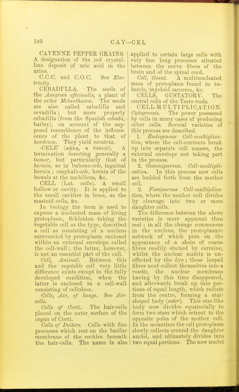 CAYENNE PEPPER GRAINS. A designation of the red crystal- line deposit of uric acid in the urine. C.C.C. and C.O.C. See Elec- tricity. CEBADI'LLA. The seeds of the Asagrma officinalis, a plant of the order Mclanthaccce. The seeds are also called sabadilla and cevadilla ; but more properly cebadilla (from the Spanish cebada, barley), on account of the sup- posed resemblance of the inflores- cence of the plant to that of hordeum. They yield veratria. -CELE' {Kii\r\, a tumor). A termination denoting generally a tumor, but particularly that of hernia, as in bubono-ccZe, inguinal hernia ; omphalo-ceZe, hernia of the bowels at the umbilicus, &c. CELL (Lat. cella). A small hollow or cavity. It is applied to the small cavities in bone, as the mastoid cells, &c. In biology the term is used to express a nucleated mass of living protoplasm, Schleiden taking the vegetable cell as the type, described a cell as consisting of a nucleus surrounded by protoplasm enclosed within an external envelope called the cell-wall ; the latter, however, is not an es.sential part of the cell. Cell, Anivia.l. Between this and the vegetable cell very little diflerence exists except in the fully developed condition, when the latter is enclosed in a cell-wall consisting of cellulose. Cells, Air, of lungs. See Air- cells. Cells of Corti. The hair-cells placed on the outer surface of the organ of Corti. Cells of Deiters. Cells with fine processes which rest on the basilar membrane of the coclilea beneath the hair-cells. The name is also applied to certain large cells with very fine long processes situated between the nerve fibres of the brain and of the spinal cord. Cell, Giant. A multinucleated mass of protoplasm found in tu- bercle, myeloid sarcoma, &c. CELLS, GUSTATORY. The central cells of the Taste-buds. CELL-MULTIPLICATION. Cytognnesis. The power possessed by cells in many cases of producing other cells. Several varieties of this process are described. 1. Endogenous Cell-multiplica- tion, where the cell-contents break up into separate cell masses, the external envelope not taking part in the process. 2. Gemmiparous. Cell-multipli- cation. In this process new cells are budded forth from the mother cell. 2. Fissiparous Cell-multiplica- tion, where the mother cell divides by cleavage into two or more daughter cells. Tlie diHerence between the above varieties is more apparent than real ; in all the change commences in the nucleus, the protoplasmic network of which puts on the appearance of a skein of coarse fibres readily stained by carmine, whilst the nuclear matrix is un- affected by the dye ; these looped fibres next collect themselves into a rosette, the nuclear membrane having by this time disappeai'ed, and afterwards break up into por- tions of equal length, which radiate from the centre, forming a star- shaped body (aster). This star-like body now divides equatorially to form two stars which retreat to the opposite poles of the mother cell. In the meantime the cell protoplasm slowly collects around the daughter nuclei, and ultimately divides into two equal portions. The new nuclei