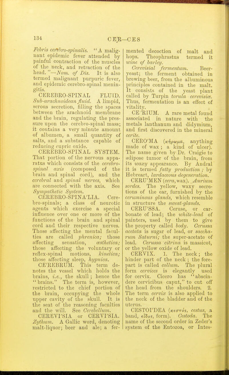 Fchris ccrehro-spinalis. A malig- uant epidemic fever attended by yjainful contraction of the muscles of the neck, and retraction of the head. —Nom. of Dis. It is also termed malignant purpuric fever, and epidemic cerebro-spinal menin- gitis. CEREBRO-SPmAL FLUID. Sub-araclinoidean fluid. A limpid, serous seci'etion, filling the spaces between the arachnoid membrane and the brain, regulating the pres- sure upon the cerebro-spinal mass; it contains a very minute amount of albumen, a small quantity of salts, and a siabstance capable of reducing cupric oxide. CEREBRO-SPINAL SYSTEM. That portion of the nervous a])pa- ratus which consists of the ccrebro- sjrinal axis (composed of the brain and spinal cord), and the cerebral and spinal nerves, which are connected with the axis. See Sympathetic System. CEREBRO-SPINA'LIA. Cere- bro-spinals; a class of neurotic agents which exercise a special influence over one or more of the functions of the brain and spinal cord and their respective nerves. Those affecting the mental facul- ties are called phrenica; those affecting sensation, cesthetica; those affecting the voluntary or reflex-spinal motions, kinetica; those aflecting sleep, hypnica. CE'REBRUM. Tliis term de- notes the vessel which holds the brains, i.e., the skull; hence the brains. The term is, however, restricted to the chief portion of the brain, occupying the whole upper cavity of the skull. It is the seat of the reasoning faculties and the will. See Cerebellum. CEREVrSIA or CERVI'SIA. Zythum. A Gallic word, denoting malt-liquor; beer and ale; a fer- mented decoction of malt and hops. Theophrastus termed it wine of barley. Ce.revisial fermentum. Beer- yeast; the ferment obtained in brewing beer, from the albuminous principles contained in the malt. It consists of the yeast plant called by Turpin torula cerevisice. Thus, fermentation is an efl'ect of vitality. CE 'RIUM. A rare metal found associated in nature with the metals lanthanum and didymium, and first discovered in the mineral cerite. CERO'MA {Kr}pajfji.a, anything made of wax ; a kind of ulcer). The name given by Dr. Craigie to adipose tumor of the brain, from its waxy appearance. By Andral it is termed fatty production ; by Hebreart, lardaceous degeneration. CERU'MEN [cera, wax). Aurium sordes. The yellow, waxy secre- tions of the ear, furnished by the cerumino2is glands, which resemble in structure the sweat-glands. OERU'SSA. Ceruse, or car- bonate of lead; the white-lead of painters, used by them to give the property called body. Cerussa acetata is sugar of lead, or saccha- rum Saiurni; the super-acetate of lead. Cerussa citrina is massicot, or the yellow oxide of lead. CERVIX. 1. The neck; the hinder part of the neck ; the fore- part is called colluni. The ])lural form cervices is elegantly used for cervix. Cicero has abscin- dere cervicibus caput, to cut off the head from the shoulders. 2. The term cervix is also applied to the neck of the bladder and of the uterus. CESTOI'DEA {KfffTos, cestui, a baud, elSus, form). Cestoda. The name of the second order in Zeder's system of the Entozoa, or Intes-