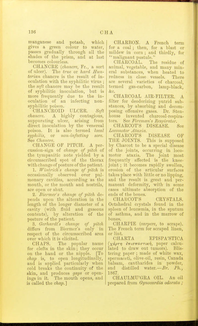 manganese and potash, which gives a green coloui* to water, passes gradually through all the shades of the prism, and at last becomes colourless. CHANCRE {chancre, Fr., a sort of ulcer). The tnie or hard Hun- terian chancre is the result of in- oculation with the syphilitic virus ; the soft chancre may be the result of syphilitic inoculation, but is more frequently due to the in- oculation of an infecting non- syphilitic poison. CHANCROID ULCER. Soft chancre. A highly contagious, suppurating ulcer, arising from direct inoculation by the venereal poison. It is also termed local syphilis, or non-infecting sore. See Chancre. CHANGE OF PITCH. A per- cussion-sign of change of pitch of the tympanitic note yielded by a circumscribed spot of the thorax with change of posture of the patient. 1. Wintrich's change of pitch is occasionally observed over pul- monary cavities, according as the mouth, or tlie mouth and nostrils, are open or shut. 2. Biermcr's change of pitch de- pends upon the alteration in the length of the longer diameter of a cavity (with fluid and gaseous contents), by alteration of the posture of the patient. 3. Gerhardt's change of pitch differs from Biermer's only in respect of the circumscribed area over which it is elicited. CHAPS. The popular name for clefts in the skin; they occur on the hand or the nipple. [To chap is, to open longitudinnlly, and is applied particularly when cold breaks the continuity of the skin, and produces gaps or open- ings in it. The mouth opens, and is called the chap.] CHARBON. A French term for a coal ; then, for a blast or mildew in corn ; and thirdly, for malignant pustule. CHARCOAL. The residue of animal, vegetable, and many min- eral substances, when heated to redness in close vessels. There are several varieties of charcoal, termed gas-carbon, lamp-black, &c. CHARCOAL AIR-FILTER. A filter for deodorizing putrid sub- stances, by absorbing and decom- posing offensive gases. Dr. Sten- house invented charcoal-respira- tors. See Fireman's Respirator. CHARCOT'S DISEASE. See Locomotor Ataxia. CHARCOT'S DISEASE OF THE JOINTS. This is supposed by Charcot to be a special disease of the joints, occurring in loco- motor ataxia. The joint most frequently affected is the knee- joint ; it becomes rapidly swollen, erosion of the articular surfaces takes place with little or no lipping, and the result is great and per- manent deformity, with in some cases ultimate absorption of the ends of the bones. CHA H COT'S CRYSTALS. Octahedral crystals found in the spleen of Ieuca;mia, in the sputum of asthma, and in the marrow of bones. CHARPIE {carpcre, to scrape). The French term for scraped linen, or lint. CHARTA EPISPA'STICA (xdpTT] iirta-irao-TiKri, paper calcu- lated to draw out tumors). Blis- tering paper ; made of white wax, spermaceti, olive-oil, resin, Canada balsam, cantliarides in powder, and distilled water.—Br. Ph., 1867. CHAULMU'GRA OIL. An oil jjrepared from Gynocardia odorata ;