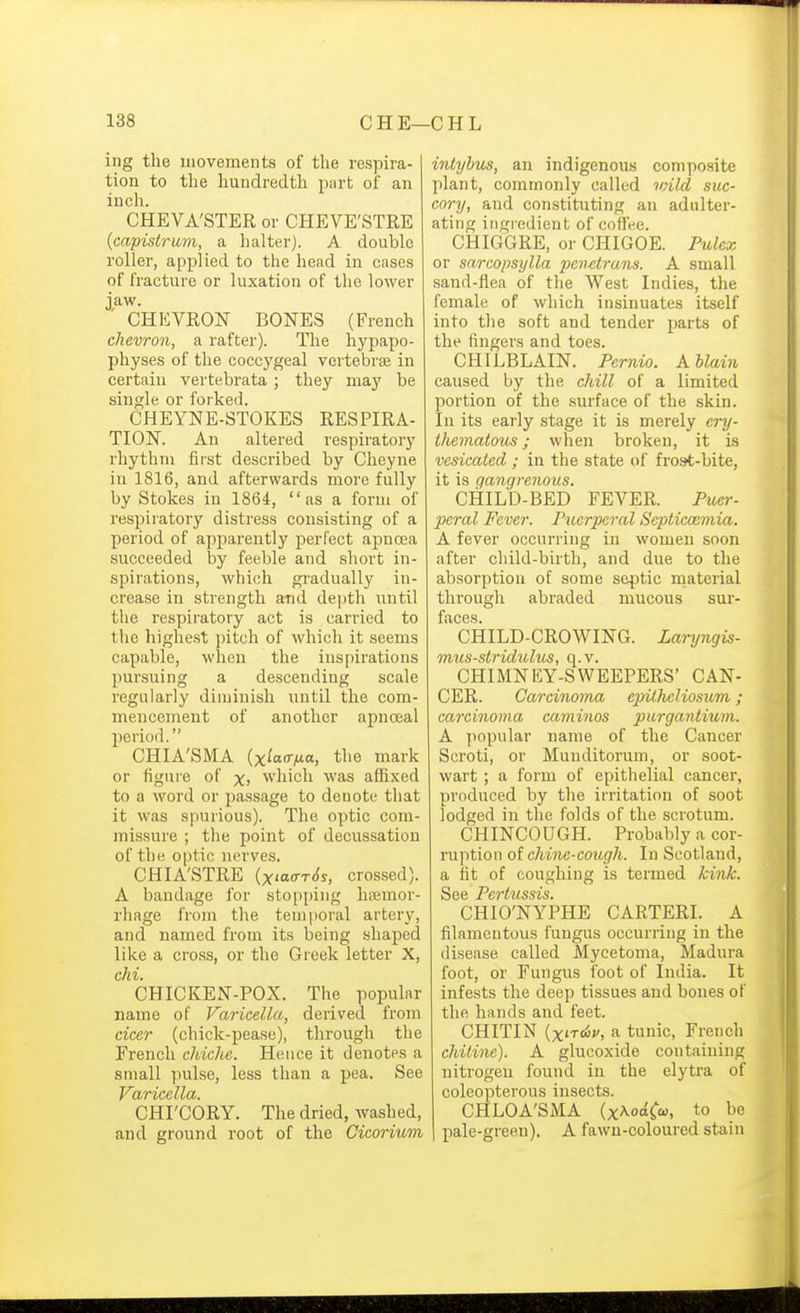 ing the movements of the respira- tion to the hundredth psirt of an inch. CHEVA'STER or CHEVE'STRE {capistrum, a halter). A double roller, applied to the head in cases of fracture or luxation of the lower jaw. ' CHEVRON BONES (French chevron, a rafter). Tlie hypapo- physes of the coccygeal vertebrae in certain vertebrata; they may be single or forked. CHEYNE-STOKES RESPIRA- TION. An altered respiratory rhythm first described by Clieyne in 1816, and afterwards more fully by Stokes in 1864,  as a form of respiratory distress consisting of a period of apparently perfect apnoea succeeded by feeble and short in- spirations, which gradually in- crease in strength atid depth until the respiratory act is carried to the highest pitcli of which it seems capable, when the inspirations pursuing a descending scale regularly diminish until the com- mencement of another apnceal period. CHIA'SMA {xiaaixa, the mark or tiguie of x> which was affixed to a word or passage to denote that it was s]inrious). The optic com- missure ; the point of decussation of the optic nerves. CHIA'STRE (x<a(rT<{s, crossed). A bandage for stopping hiEmor- rhage from the temporal artery, and named from its being shaped like a cross, or the Greek letter X, chi. CHICKEN-POX. The popular name of Varicella, derived from ciccr (chick-pease), through the French chiche. Hence it denotes a small ])ulse, less than a j)ea. See Varicella. CHI'CORY. The dried, washed, and ground root of the Cicorium intyhus, an indigenous composite plant, commonly called wild suc- cory, and constituting au adulter- ating ingredient of coffee. CHIGGRE, or CHIGOE. Pulex or sarcopsylla penetrans. A small sand-flea of the West Indies, the female of which insinuates itself into the soft and tender parts of the fingers and toes. CHILBLAIN. Fernio. Khlain caused by the chill of a limited portion of the surface of the skin. In its early stage it is merely ery- thematous ; when broken, it is vesicated ; in the state of frost-bite, it is gangrenous. CHILD-BED FEVER. Puer- peral Fever. Puerperal SejMcoemia. A fever occurring in women soon after child-birth, and due to the absorption of some static material through abraded mucous sur- faces. CHILD-CROWING. Laryngis- mus-stridulus, q. v. CHIMNEY-SWEEPERS' CAN- CER. Carcinoma ejntlieliosum; carcinoma caminos purgantium. A popular name of the Cancer Scroti, or Munditorum, or soot- wart ; a form of epithelial cancer, produced by the irritation of soot lodged in the folds of the scrotum. CHINCOUGH. Probably a cor- ruption oi chine-cough. In Scotland, a fit of coughing is termed kink. See Pertussis. CHIO'NYPHE CARTERI. A filamentous fungus occurring in the disease called Mycetoma, Madura foot, or Fungus foot of India. It infests the deep tissues and bones of the hands and feet. CHITIN U'Tdiv, a tunic, French chilinc). A glucoxide containing nitrogen found in the elytra of coleopterous insects. CHLOA'SMA (x^oaCco, to be pale-green), A fawn-coloured stain