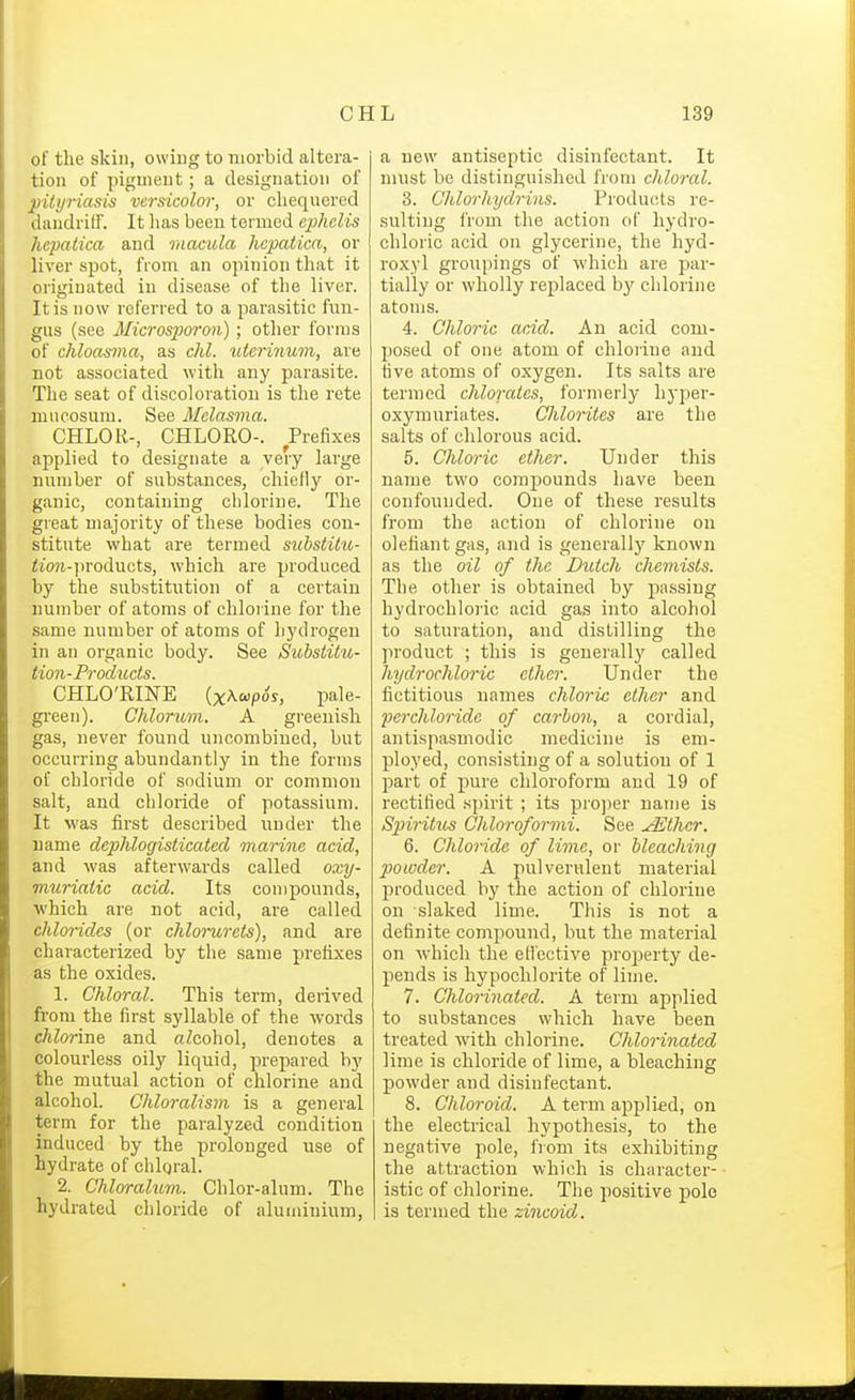 of the skill, owing to morbid altera- tion of pigment; a designation of pityriasis versicolor, or chequered daudritf. It has been termed ephelis hepatica and raacula hepaiica, or liver spot, fiom an opinion that it originated in disease of the liver. It is now referred to a parasitic fim- gus (see Microsporon) ; other forms of chloasma, as chl. uterinum, are not associated with any parasite. The seat of discoloration is the rete mitcosum. See Melasma. CHLOR-, CHLORO-. Prefixes applied to designate a very large number of substances, chiefly or- ganic, containing chlorine. The great majority of these bodies con- stitute what are termed substitib- <^o?^-])roducts, which are produced by the substitution of a certain number of atoms of chlorine for the same number of atoms of hydrogen in an organic body. See Substitu- tion-Products. CHLO'RINE (x^fpos, pale- gi-een). Chlorum. A greenish gas, never found uncombiued, but occurring abundantly in the forms of chloride of sodium or common salt, and chloride of potassium. It was first described iinder the name dcpMogisticatecl marine acid, and was afterwards called oxy- muriaiic acid. Its compounds, which are not acid, are called chlorides (or chlorurels), and are characterized by the same prefixes as the oxides. 1. Chloral. This term, derived from the first syllable of the words chlorine and aZcohol, denotes a colourless oily liquid, prepared by the mutual action of chlorine and alcohol. Chloralism is a general term for the paralyzed condition induced by the prolonged use of hydrate of chloral. 2. Chloralum. Chlor-alum. The hydrated chloride of aluminium, a new antiseptic disinfectant. It must be distinguished from chloral. 3. Chlorhydrins. Products re- sulting from the action of hydro- chloric acid on glycerine, the hyd- roxyl groupings of which are par- tially or wholly replaced b}'^ chlorine atoms. 4. Chloric acid. An acid com- posed of one atom of chloiine and five atoms of oxygen. Its salts are termed chlorates, formerly hyper- oxymuriates. CJilorites are the salts of chlorous acid. 5. Chloric ether. Under this name two compounds have been confounded. One of these results from the action of chlorine on olefiant gas, and is generally known as the oil of the Butch chemists. The other is obtained by passing hydrochloiic acid gas into alcohol to saturation, and distilling the product ; this is generallj'- called hydrochloric ether. Under the fictitious names chloric ether and ■perchloridc of carbon, a cordial, antispasmodic medicine is em- ployed, consisting of a solution of 1 part of pure chloroform and 19 of rectified spirit ; its projier name is Spiritus Ohloroformi. See ./Ether. 6. Chloride of lime, or bleaching powder. A pulverulent material produced by the action of chlorine on slaked lime. This is not a definite compound, but the material on which the etiective property de- pends is hypochlorite of lime. 7. Chlorinated. A term applied to substances which have been treated with chlorine. Chlorinated lime is chloride of lime, a bleaching powder and disinfectant. 8. Chloroid. A term applied, on the electrical hypothesis, to the negative pole, from its exhibiting the attraction which is character- istic of chlorine. The positive polo is termed the zincoid.