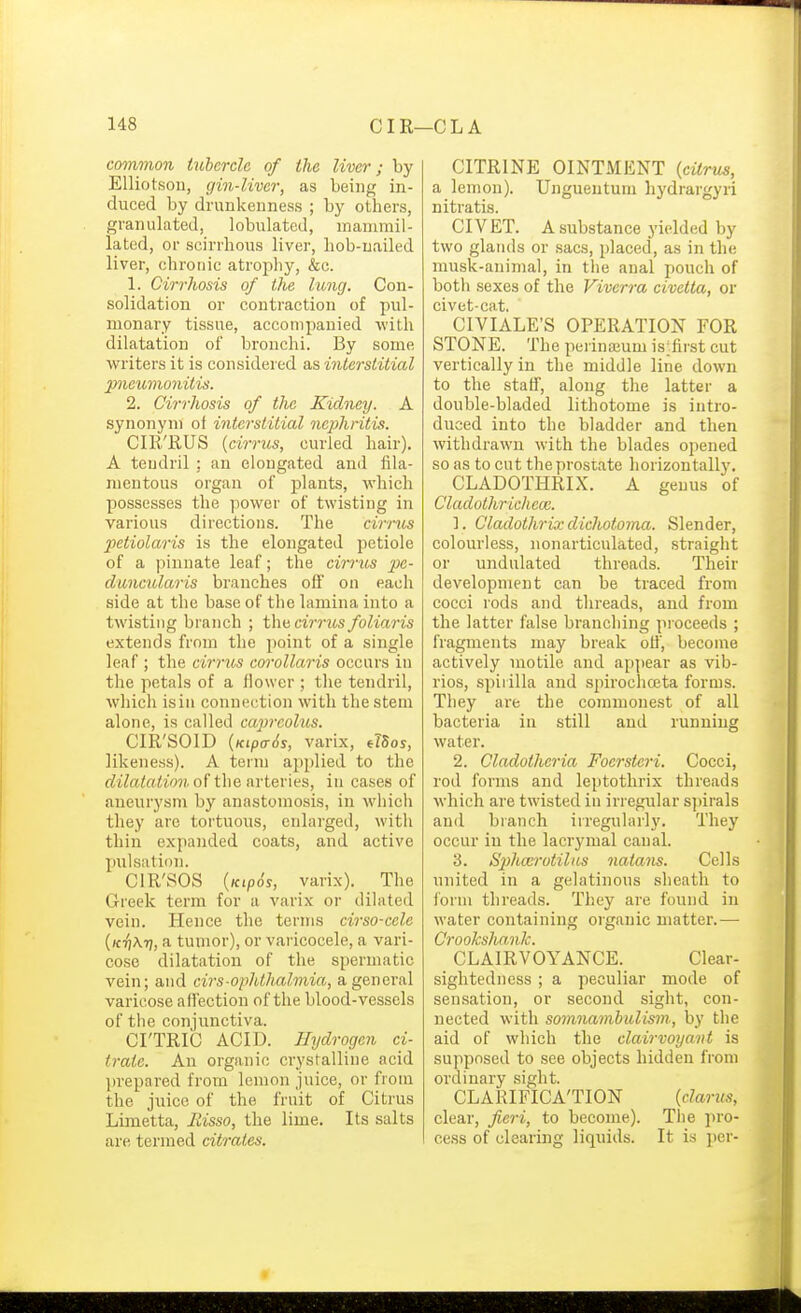 common tubercle of the liver; by Elliotsou, gin-liver, as being in- duced by drunkenness ; by others, granulated, lobulatcd, mauirail- lated, or scirrhous liver, hob-uailed liver, chronic atrojihy, &c. 1. Cirrhosis of the lung. Con- solidation or contraction of pul- monary tissue, accompanied with dilatation of bronchi. By some writers it is considered as interstitial pneumonitis. 2. Cirrhosis of the Kidney. A synonym of interstitial nephritis. CIR'RUS {cirrus, curled hair). A tendril : an elongated and fila- mentous organ of plants, which possesses the power of twisting in various directions. The cirrus 2Ktiolaris is the elongated petiole of a pinnate leaf; the cirrus pe- cluncularis branches off on each side at the base of tlie lamina into a twisting branch ; thu cirrus foliaris extends from the point of a single leaf; the cirrus cm-olla7-is occurs in the petals of a flower ; tlie tendril, which isin connection with the stem alone, is called capreolus. CIR'SOID {KipcT6s, varix, elSos, likeness). A term applied to the (iite<«<?>«(. of the arteries, in cases of aneurysm by anastomosis, in whicli they are tortuous, enlarged, with thin expanded coats, and active pulsation. CIR'SOS {Kip6s, varix). The Greek term for a varix or dilated vein. Hence the terms cirso-cele (ktjAtj, a tumor), or varicocele, a vari- cose dilatation of the spermatic vein; and cirs-ophthalmia, a general varicose affection of the blood-vessels of the conjunctiva. CI'TRIC ACID. Hydrogen ci- trate. An organic crystalline acid prepared from lemon juice, or from the juice of the fruit of Citrus Limetta, liisso, the lime. Its salts are termed citrates. CITRINE OINTMENT {cUrm, a lemon). Ungueutum hydrargyri nitratis. CIVET. A substance yielded by two glands or sacs, placed, as in the musk-animal, in the anal pouch of botli sexes of the Viverra civetta, or civet-cat. CIVIALE'S OPERATION FOR STONE. The perinaium is;first cut vertically in the middle line down to the staff, along the latter a double-bladed lithotome is intro- duced into the bladder and then withdrawn with the blades opened so as to cut the prostate horizontally. CLADOTHRIX. A genus of Cladothricheai. 1. Gladothrix dichotoma. Slender, colourless, nonarticulated, straight or undulated threads. Their development can be traced from cocci rods and threads, and from the latter false branching proceeds ; fragments may break oH', become actively motile and ap])ear as vib- rios, spirilla and spirochceta forms. They are the commonest of all bacteria in still and running water. 2. Cladotheria Focrstcri. Cocci, rod forms and leptothrix threads which are twisted in irregular spirals and branch irregularly. They occur in the lacrymal canal. 3. S2)hccrotiUi.s natans. Cells united in a gelatinous sheath to ibrm threads. They are found in water containing organic matter.— CrookshanJc. CLAIRVOYANCE. Clear- sightedness ; a peculiar mode of sen.sation, or second sight, con- nected with somnambulism, by the aid of which the clairvoyant is supposed to see objects hidden from ordinary sight. CLARIFICA'TION {clarus, clear, fieri, to become). The pro- cess of clearing liquids. It is per-