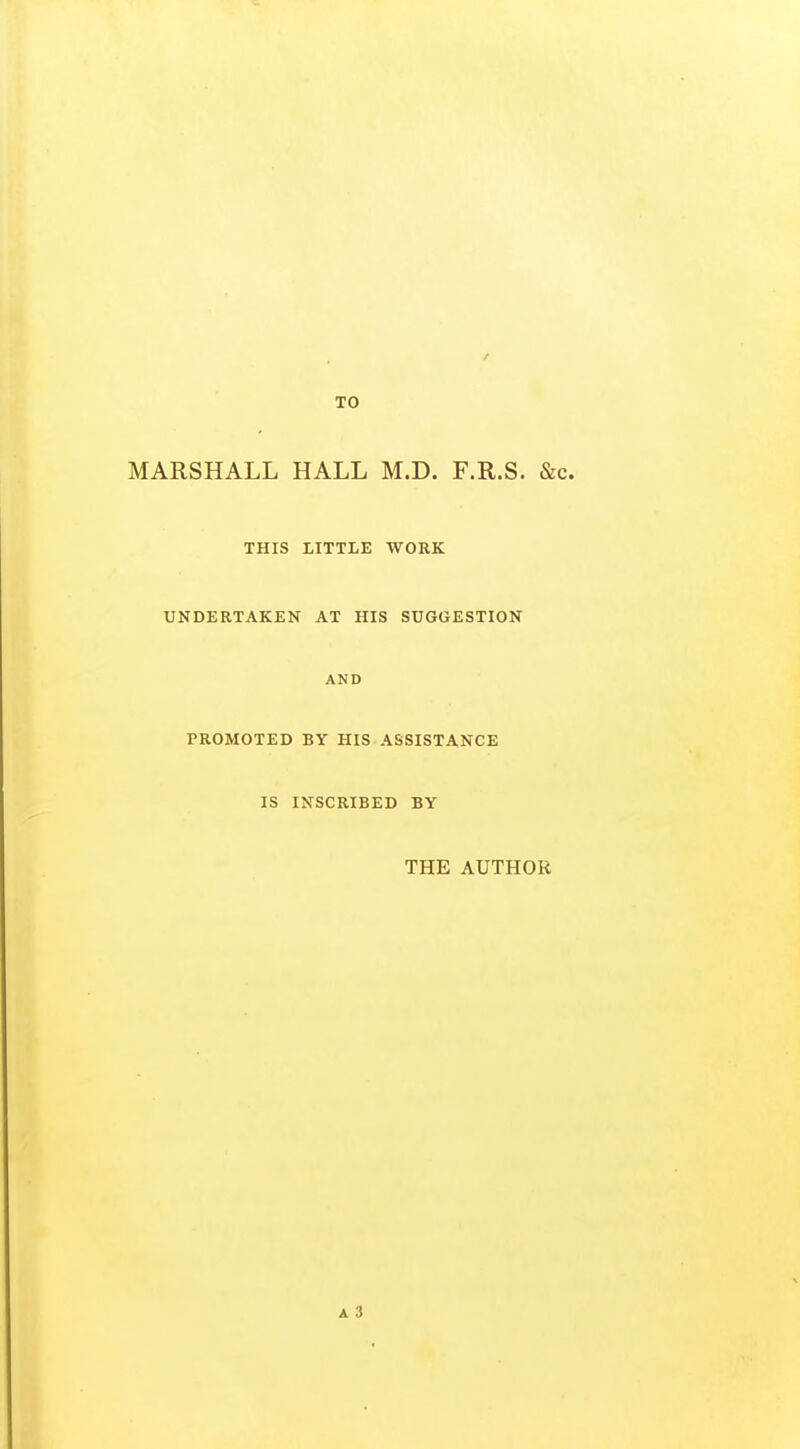 TO MARSHALL HALL M.D. F.R.S. &c. THIS LITTLE WORK UNDERTAKEN AT HIS SUGGESTION AND PROMOTED BY HIS ASSISTANCE IS INSCRIBED BY THE AUTHOR