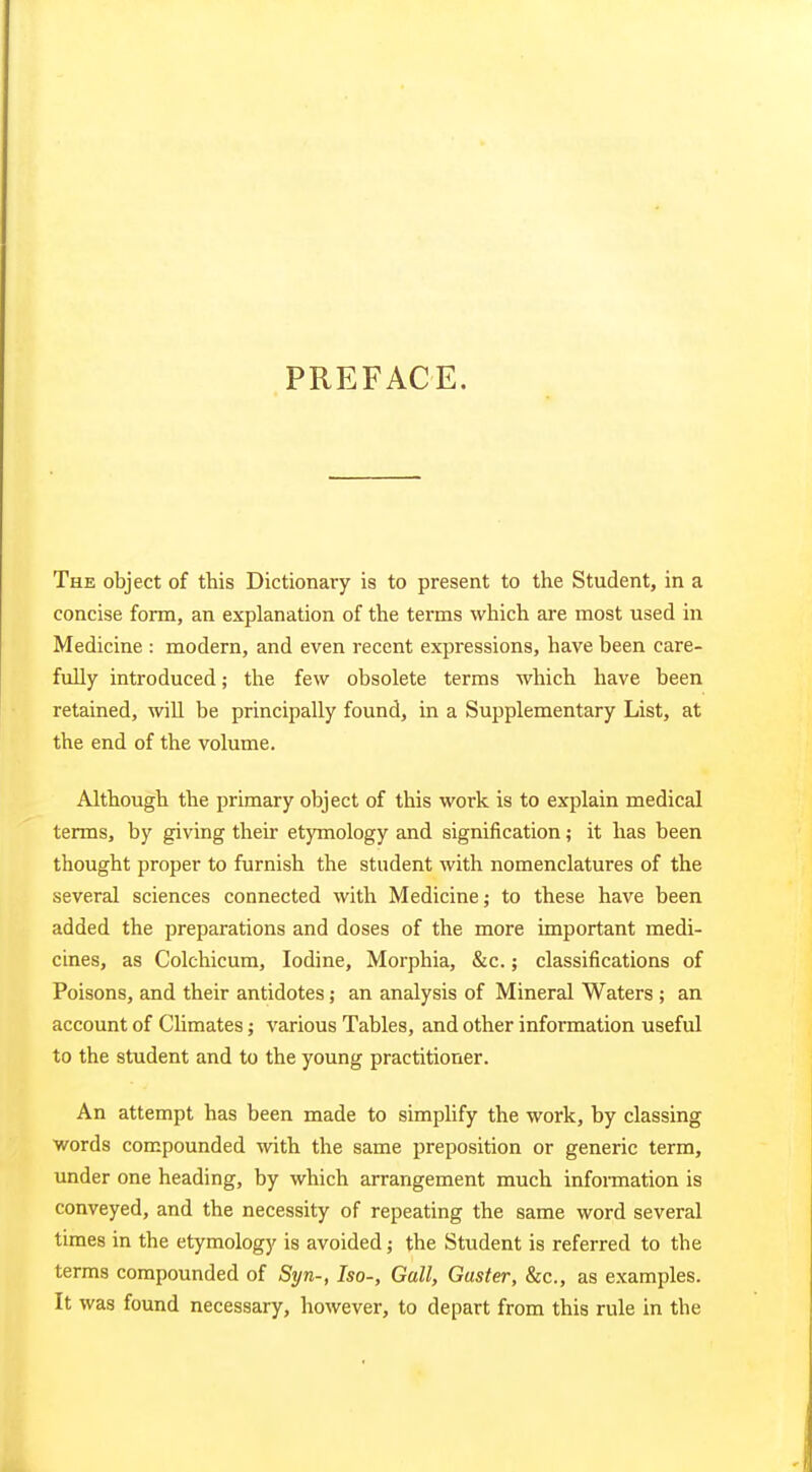 PREFACE. The object of this Dictionary is to present to the Student, in a concise form, an explanation of the terms which are most used in Medicine : modern, and even recent expressions, have been care- fully introduced; the few obsolete terms which have been retained, will be principally found, in a Supplementary List, at the end of the volume. Although the primary object of this work is to explain medical terms, by giving their etymology and signification; it has been thought proper to furnish the student with nomenclatures of the several sciences connected with Medicine; to these have been added the preparations and doses of the more important medi- cines, as Colchicum, Iodine, Morphia, &c.; classifications of Poisons, and their antidotes; an analysis of Mineral Waters ; an account of Climates; various Tables, and other information useful to the student and to the young practitioner. An attempt has been made to simpUfy the work, by classing words compounded with the same preposition or generic term, under one heading, by which arrangement much information is conveyed, and the necessity of repeating the same word several times in the etymology is avoided; the Student is referred to the terms compounded of Syn-, Iso-, Gall, Guster, &c., as examples. It was found necessary, however, to depart from this rule in the