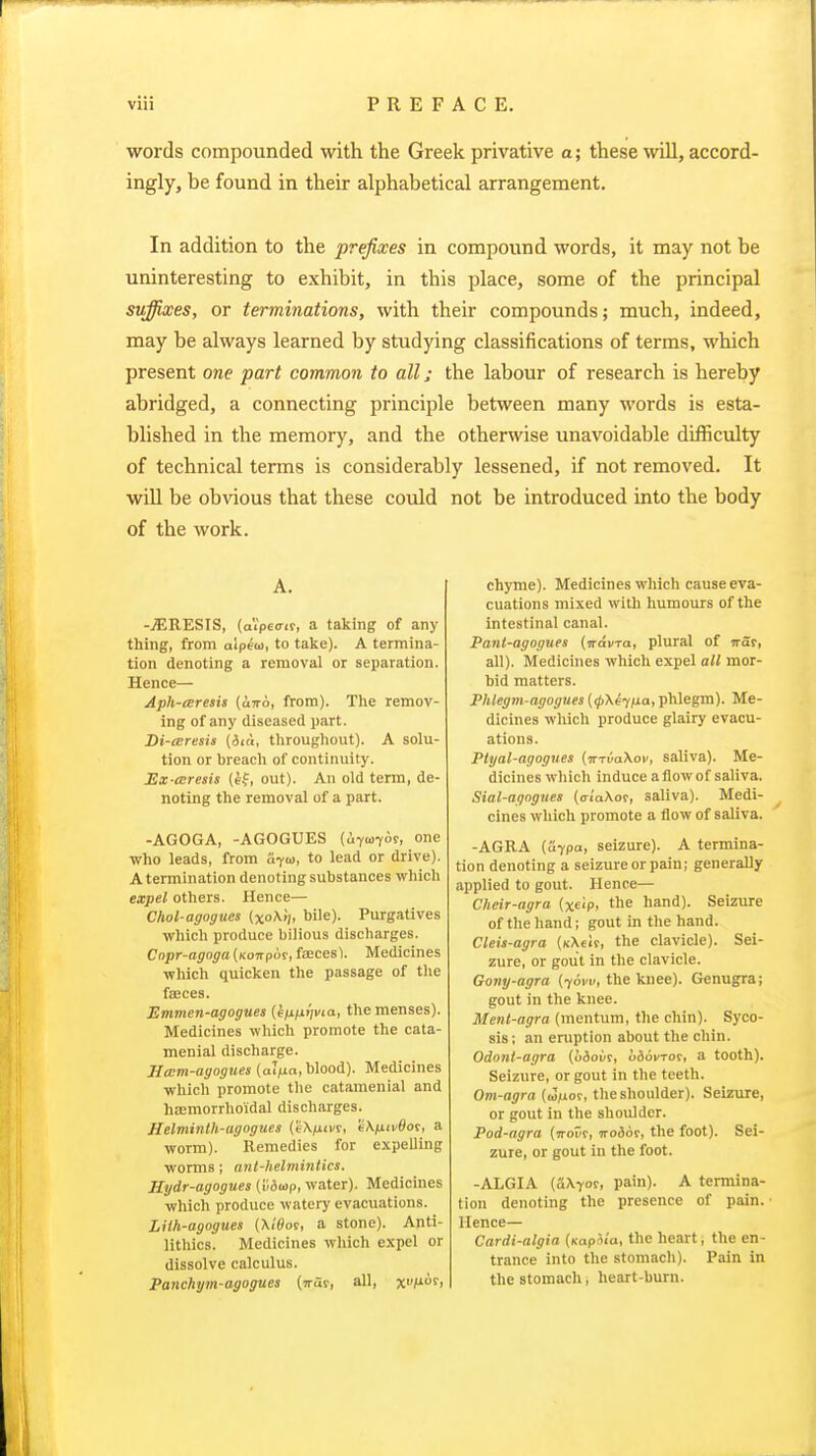 words compounded with the Greek privative a; these will, accord- ingly, be found in their alphabetical arrangement. In addition to the prefixes in compound words, it may not be uninteresting to exhibit, in this place, some of the principal suffixes, or terminations, with their compounds; much, indeed, may be always learned by studying classifications of terms, which present one part common to all; the labour of research is hereby abridged, a connecting principle between many words is esta- blished in the memory, and the otherwise unavoidable difficulty of technical terms is considerably lessened, if not removed. It wiU be obvious that these could not be introduced into the body of the work. A. -.SIRESIS, (aVpeo-if, a taking of any thing, from aipeio, to take). A termina- tion denoting a removal or separation. Hence— Aph-cEresis (uw6, from). The remov- ing of any diseased part. Di-mresis (iia, throughout). A solu- tion or breach of continuity. Ex-aresis (tf, out). An old term, de- noting the removal of a part. -AGOGA, -AGOGUES (uyuT^r, one •vvho leads, from a^u, to lead or drive). A termination denoting substances which expel others. Hence— Chol-agogues (xo\/), bile). Purgatives which produce bilious discharges. Cnpr-agoga (Kowpor, fsecesV Medicines which quicken the passage of the fteces. Emmen-agogues (kfxfxijvia, the menses). Medicines which promote the cata- menial discharge. Ham-agogues (al^xa, blood). Medicines which promote the catamenial and hsemorrhoidal discharges. Helminlh-agogues (eX/xixf, t'X/uii'Sor, a worm). Remedies for expelling worms; ant-helmintics. Hydr-agogues [vdtop, water). Medicines which produce watery evacuations. Liih-agogues {\t0ot, a stone). Anti- lithics. Medicines which expel or dissolve calculus. Panchym-agogues (irar, all, x>'M°s'> chyme). Medicines which cause eva- cuations mixed with humours of the intestinal canal. Pant-agogues (Travra, plural of irat, all). Medicines which expel all mor- bid matters. Phlegm agogues {(pXeyiia, phlegm). Me- dicines which produce glairy evacu- ations. Ptyal-agogues (invaXov, saliva). Me- dicines which induce a flow of saliva. Sial-agogues (<riaXor, saliva). Medi- cines which promote a flow of saliva. -AGRA (u7pa, seizure). A termina- tion denoting a seizure or pain; generally applied to gout. Hence— Cheir-agra {xeip, the hand). Seizure of the hand; gout in the hand. Cleis-agra (KXeir, the clavicle). Sei- zure, or gout in the clavicle. Gony-agra (torn, the knee). Genugra; gout in the knee. Menl-agra (mentum, the chin). Syco- sis ; an eruption about the chin. Odont-agra (oiour, liiovrot, a tooth). Seizure, or gout in the teeth. Om-agra {wfio^, the shoulder). Seizure, or gout in the shoulder. Pod-agra {irov?, wodor, the foot). Sei- zure, or gout in the foot. -ALGIA (aXyof, pain). A termina- tion denoting the presence of pain. • Hence— Cardi-algia (kapSia, the heart, the en- trance into the stomach). Pain in the stomach, heart-burn.