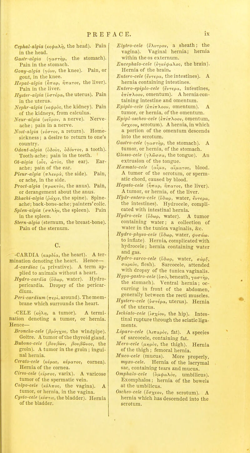 Cephal-algia {necpaXii, the head). Pain in the head. Gastr-algia {-/atrTijp, the stomach). Pain in the stomach. Gony-algia (yom, the knee). Pain, or gout, in the knee. Hepat-algia (iiTrap, i/TraTor, the liver). Pain in the liver. Hyster-alyia (uffrepa, the uterus). Pain in the uterus. Nephr-algia {veippbt, the kidney). Pain of the kidneys, from calculus. Neur-algia (vevpoM, a nerve). Nerve- ache ; pain in a nerve. Nost-algia (voo-to?, a return). Home- sickness ; a desire to return to one's country. Odont-algia {aiovi, o56i/Tor, a tooth). Tooth-ache; pain in the teeth. ' Oi-algia {olt, lixor, the ear). Ear- ache; pain of the ear. Pleur-algia {nXevpu, the side). Pain, or ache, in the side. Proct-algia (TrpwKTor, the anus). Paih, or derangement about the anus. Rhachi-algia (pax'f, the spine). Spine- ache; back-bone-ache; painters'colic. Splen-algia {anX'rjv, the spleen). Pain in the spleen. Stern-algia (sternum, the breast-bone). Pain of the sternum. c. -CARDIA (Kap5ia, the heart). A ter- mination denoting the heart. Hence— A-cardiac (a privative). A term ap- plied to animals without a heart. Hydro-cardia (viuip, water). Hydro- pericardia. Dropsy of the pericar- dium. Peri-cardium (jrcpi, around). The mem- brane which surrounds the heart. -CELE (K!fKr\, a tumor). A termi- nation denoting a tumor, or hernia. Hence— Broncho-cele {fip6-/x°^t the windpipe). Goitre. A tumor of the thyroid gland. Bubono-cele {^ov/3(uv, /3ov/3wvot, the groin). A tumor in the groin ; ingui- nal hernia. Cerato-cele (xtpac, Keparot, cornea). Hernia of the cornea. Cirso-cele (Ktpaot, varix). A varicose tumor of the spermatic vein. Colpo-cele (xoAiror, the vagina). A tumor, or hernia, in tlie vagina. Cyslo-cele {nuarit, the bladder). Hernia of the bladder. Elytro-cele (eXurpoi/, a sheath; the vagina). Vaginal hernia; hernia within the os externum. Encephalo-cele {efKe(pa\o?, the brain). Hernia of the brain. Entero-cele (?i<Tepa, the intestines). A hernia containing intestines. Entero-epiplo-cele (ei/repa, intestines, €7riVXooi/, omentum). A hernia con- taining intestine and omentum. Epiplo-cele (e-KitrXoov, omentum). A tumor, or hernia, of the omentum. Epipl-oscheo-cele [eirinXoov, omentum, oaxeov, scrotum). A hernia, in which a portion of the omentum descends into the scrotum. Gaslro-cele (fan-Ttip, the stomach). A tumor, or hernia, of the stomach. Glosso-cele {yXwaaa, the tongue). An extrusion of the tongue. Hcemalo-cele (ai/ia, aV/iaror, blood. A tumor of the scrotum, or sperm- atic chord, caused by blood. Hepato-cele (iVap, I'lTraTor, the liver). A tumor, or hernia, of the liver. IDjdr-entero-cele {lidiop, water, eVrepa, the intestines). Hydrocele, compli- cated with intestinal hernia. Hydro-cele (v6ap, water). A timior containing water; a collection of water in the tunica vaginalis, &c. Hydro-physo-cele ([/5wp, water, (jivaaui. to inflate). Hernia, complicated with hydrocele; hernia containing water and gas. Hydro-sarco-cele (vSup, water, irdpf, (TapKo?, flesh). Sarcocele, attended with dropsy of the tunica vaginalis. Hypo-gastro-cele {v-ko, beneath, yaa-riip, the stomach). Ventral hernia; oc- curring in front of the abdomen,' generally between the recti muscles. Hyslero-cele (va-Tepa, Uterus). Hernia of the uterus. Ischialo-cele {\axlov, the hip). Intes- tinal rupture through the sciatic liga- ments. Liparo-cele (XfTrapor, fat). A species of sarcocele, containing fat. Mero-cele (/iijpof, the thigh). Hernia of the thigh ; femoral hernia. Muco-vele (mucus). More properly, myxo-cele. Hernia of the lacrymal sac, containing tears and mucus. Omphalo-ccle {li/jLipaXot, umbilicus). Ex omphalos; hernia of the bowels at the umbilicus. Oacheo-cele {Saxeov, the scrotum). A hernia which has descended into the scrotum.